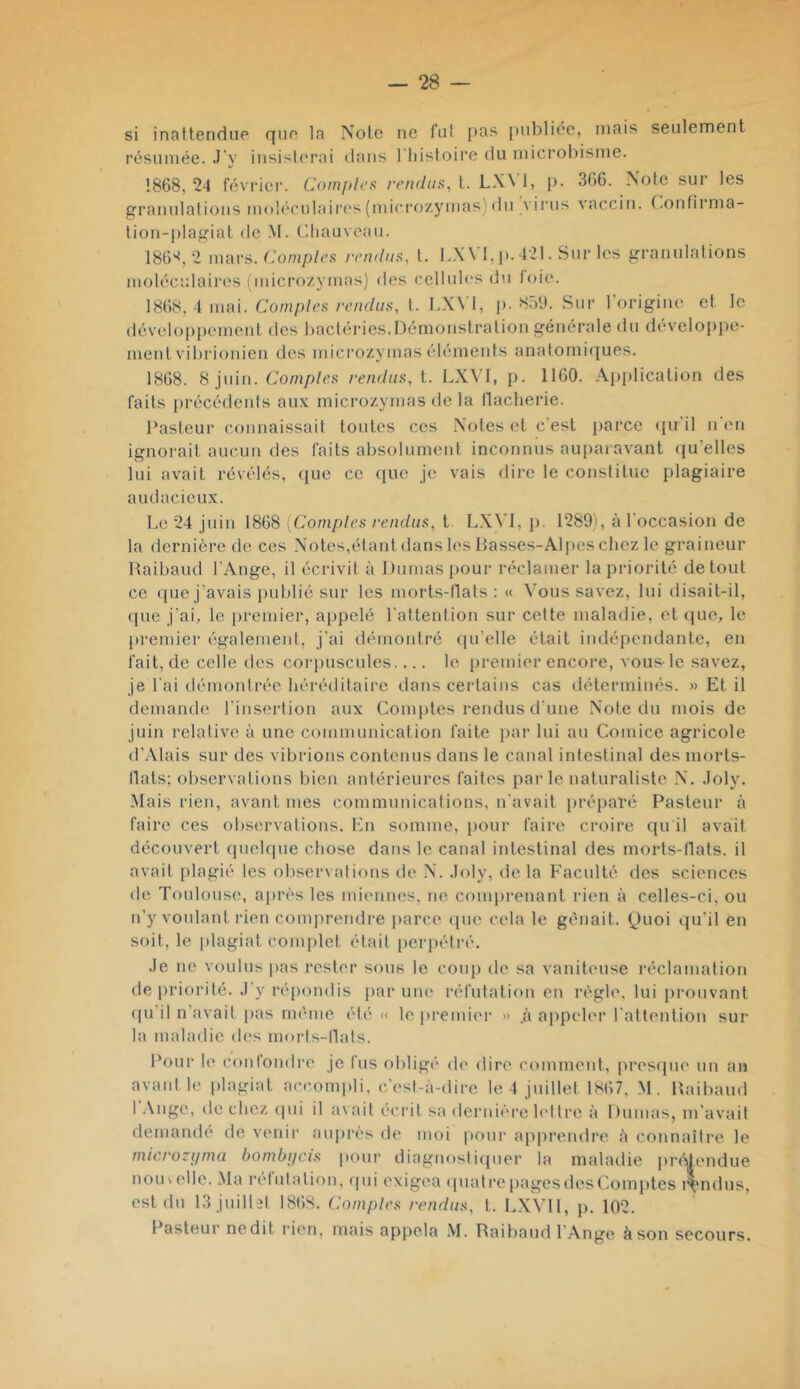 si inattendue que la Note ne fui pas publiée, mais seulement résumée. J’y insisterai dans 1 liistoii'c du microl)isme. 1868,24 février. Com/tlcs rendus, [. LWU p. 366. Note sur les granulations moh'culaiia's(micro/ymas)du virus vaccin, r.onfirma- tion-plagiat de .M. Chauveau. 186'^, 2 \mws. ('omples rendus, l. p. 421. Sur les granulations moléculaires i inicro/.ymas) des cclluk's du toi(‘. 1868, 4 mai. Comptes rendus, t. LX\1, p. 8.at). Sur l'origine et le développement des bactéries.Démonstration générale du développe- ment vibrionien des microzymas éléments analomi([ues. 1868. 8 juin. Comp/c.s rendus, t. LX^'1, p. 1160. Application des faits pi-écédeids aux microzymas de la llacherie. Pasteur connaissait toutes ces Notes et c est parce (pi il n en ignorait aucun des faits absolument inconnus aupaiavant (ju’elles lui avait révélés, (pie ce (pie je vais dire le constitue plagiaire audacieux. Le 24 juin 1868 [Comptes rendus, t. LX\’I, j). 1289), à l'occasion de la dernière do ces Notes,étant dans les Passes-Alpes chez le graineur Paibaud l’Ange, il écrivit à Dumas pour réclamer la priorité de tout ce (pie j’avais publié sur les morts-tlats ; <( Vous savez, lui disait-il, (pie j’ai, le premier, appelé l'attention sur cette maladie, et que, le premier également, j'ai démontré (pi’elle était indépendante, en fait, de celle des corjmscules.... le premier encore, vous-le savez, je l'ai démontrée héréditaire dans certains cas déterminés. » Et il demande l'insertion aux Comptes rendus d'une Note du mois de juin relative à une communication faite par lui au Comice agricole d’Alais sur des vibrions contenus dans le canal intestinal des morts- llats; observations bien antérieures faites parle naturaliste N. Joly. Mais rien, avant mes communications, n'avait [iréparé Pasteur à faire ces observations. En somme, pour faire croire qu il avait découvert quelque chose dans le canal intestinal des morts-tlats. il avait plagié les observations de N. Joly, delà Faculté des sciences de T()ulous(‘, ajirès les mi(mnes, ne conqirenant rien à celles-ci, ou n’y voulant rien comju’endre parce (pie cela le gênait. (Juoi qu’il en soit, le plagiat complet était perpétré. Je ne voulus pas rester sous le coup de sa vaniteuse réclamation de-iiriorité. J’y réjiondis jiar une réfutation en règle, lui jirouvant ([u’il n’avait pas même été « le premier » .à appeler ratlention sur la maladie des morls-tlals. Pour le contondre je fus obligé de dire comment, pres(pie un au avaid le plagiat accompli, c’est-à-dire le 4 juillet 1867. M. Paibaud l’Ange, de chez (pii il avait écrit sa dernière lettre à Dumas, m'avait demandé de venii' auprès de moi pour apprendre à connaître le rnicrozyma bombi/cis pour diagiiosti(pier la maladie piaMemiue nou\ellc. Ma retutalion. (pii exigea (piatrepagesdesF.omjites rendus, est du 13 juillet 1868. Comptes rendus, t. LXVll, p. 102. Pasteur nedit rien, mais appela .VI. Raibaud r.\ng(‘ à son secours.