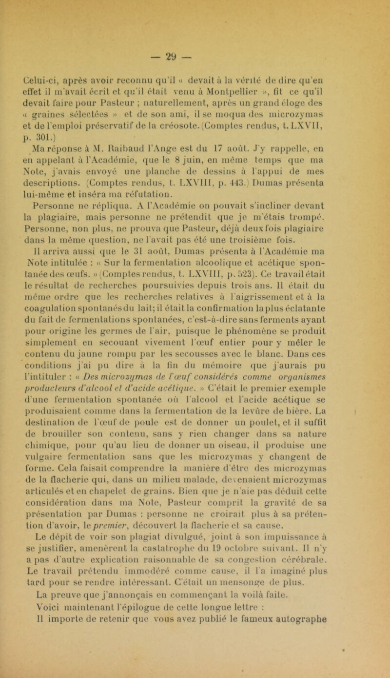 Celui-ci, après avoii' reconnu qu'il « devait à la vérité de dire qu’en effet il m'avait écrit et qu'il était venu à Monlpellic'r », Ht ce qu'il devait faire pour Pasteur ; naturellement, après un grand éloge des « graines sélectées » et de son ami, il se mo(iua des microzymas et de l'emploi préservatif de la ci’éosote. (Comptes rendus, t. LX\’I1, p. 301.) Ma réponse à .M. Raibaud l'-Viige est du 17 aoi'it. J'y rappelle, en en appelant à l’Académie, (jue le 8 juin, en même temps cpie ma Note, j'avais envoyé une planclie de dessins à l'aiipui lie mes descriptions. (Comptes rendus, l. LXX'lll, p. J43.) Dumas présenta lui-méme et inséra ma réfutation. Personne ne répli([na. A l’Académie on pouvait s’incliner devant la [ilagiaire, mais personne ne prétendit que je m'étais trompé. Personne, non plus, ne prouva cpie Pasteur, déjà deux fois plagiaire dans la même question, ne l'avait pas été une troisième fois. 11 arriva aussi (pie le 31 août, Dumas présenta à l'Académie ma Note intitulée : « Sur la fermentation alcooliipie et acétiipie spon- tanée des (eufs. » (Comptes i-endus, t. I.XN'III, p.5'23). Ce travail était le résultat de recherches poursuivies depuis trois ans. 11 était du même ordre (pic les recherches relatives à l aigrissement et à la coagulation sponlanésdii lait; il était la confirmation lapins éclatante du fait de fermentations spontanées, c’est-à-dire sans ferments ayant pour origine les germes de l'air, puis(pie le phénomène se produit simplement en secouant vivement l'œuf entier pour y mêler le contenu du jaune rompu jiar les secousses avec le blanc. Dans ces conditions j’ai im dire à la fin du mémoire (jue j'aurais pu l'intituler : « Des rnicroziimus de l'œuf considérés comme onjanismes producleurs d'alcool el d'acide acéli(jue. » C'était le premier exemple d'une fermentation spontanée on l'alcool et l'acide acéticpie se produisaient comme dans la fermentation de la levure de bière. La destination de l'œuf de poule est de donnei’ un poulet, et il suffit de brouiller son contenu, sans y rien changer dans sa nature chimi(pie, poui‘ (pi'au lieu de donner un oiseau, il produise une vulgaire fermentation sans (pie les microzymas y changent de forme. Cela faisait comprendre la manière d'être des microzymas de la llacherie qui, dans un milieu malade, devenaient microzymas articulés et en chapelet de grains. Rien (pie je n'aie pas déduit cette considération dans ma Note, Pasteur comprit la gravité de sa présentation par Dumas : personne ne croirait jilus à sa préten- tion d'avoir, le premier, découvert la llacherie et sa cause. Le dépit de voir son plagiat divulgué, joint à son ini|)uissance à se justifier, amenèrent la castatroiihe du 19 octobn* suivant. 11 n'y a pas d'autre explication raisonnable de sa congestion cérébrale. Le travail prétendu immodéré comme cause, il l'a imaginé plus tard pour se rendre intéressant. C'était un mensonge de plus. La preuve que j'annonçais en commençant la voilà faite. Voici maintenant l'épilogue de cette longue lettre : 11 importe de retenir que vous avez publié le fameux autographe