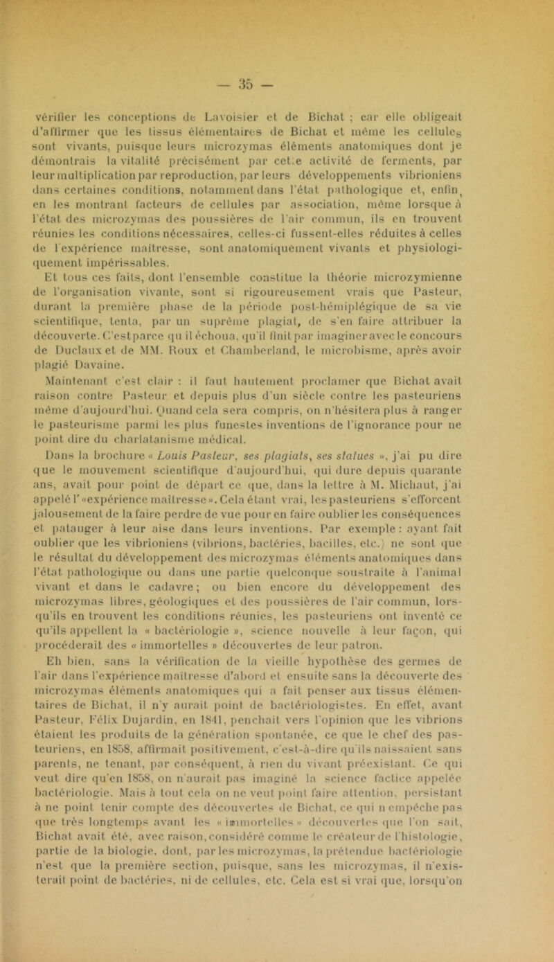 vérilicr les conceplions de Lavoisier et de Bichat ; car elle obligeait d’allirmer (juc les tissus éltMiientaires de Bichat et iiifhnc les cellules sont vivants, puisque leurs inicrozyinas éléments anatomiques dont je démontrais la vitalité précisément par cet.e activité de ferments, par leur multiplication par reproduction, par leurs développements vibrioniens dans certaines conditions, notamment dans l'état pathologique et, enfin, en les montrant facteurs de cellules par association, même lors<iue à l'état des inicrozyinas des poussières de l'air commun, ils en trouvent réunies les conditions nécessaires, celles-ci fussent-elles réduites à celles de l'expérience maîtresse, sont anatomi<[uement vivants et physiologi- quement impérissables. Et tous ces faits, dont l'ensemble constitue la théorie microzymienne de l’organisation vivante, sont si rigoureusement vrais (juc Pasteur, durant la première phase de la période post-bèmiplégiciue de sa vie scientitique, tenta, par un suprénie plagiat, île s'en faire attribuer la découverte. C'.’estparce cpi il échoua, <iu'il linitpar imaginer avec le concours de lJuclauxet de .MM. Roux et Lhainberland, le microbisme, ajirès avoir plagié I)avaine. Maintenant c’est clair : il faut hautement proclamer (jue Bichat avait raison contre Pasteur et depuis jilus d’un siècle contre les pasteuriens même il’aujourd’hui. Ouand cela sera compris, on n’hésitera plus à ranger le pasteurisme parmi les jdus funestes inventions de l'ignorance pour ne point dire du charlatanisme médical. Dans la brochure « Louis Pasleur, ses plagiais, ses statues », j’ai pu dire que le mouvement scientitique d'aujourd’hui, <[ui dure depuis (juarante ans, avait pour point de départ ce que, dans la lettre à M. Michaut, j’ai appelé r«expérience niaitressc».Cela étant vrai, lespasteuriens s'elTorcent jalousement de la faire perdre de vue pour en faire oublier les conséquences et patauger à leur aise dans leurs inventions. Par exemple : ayant fait oublier cpie les vibrioniens {vibrions, bactéries, bacilles, etc.) ne sont <iue le résultat du développement des inicrozyinas éléments anatoiniiiues dans l’état pathologique ou dans une partie quelconque soustraite l'i l'animal vivant et dans le cadavre; ou bien encore du dévcloppeinent des inicrozyinas libres, géologicjues et des poussières de l'air commun, lors- qu'ils en trouvent les conditions réunies, les pasteuriens ont inventé ce (prils ajqiellent la « bactériologie », science nouvelle à leur fa(;on, tpii procéderait des « immortelles » découvertes de leur patron. Eh bien, sans la vérification de la vieille by|)olbése des germes de l’air dans l’expérience maitresse d’abord et ensuite sans la découverte des inicrozyinas éléments anatomiipies qui a fait penser aux tissus élémen- taires de Bichat, il n'y aurait jioint de bactériologistes. En effet, avant Pasteur, Félix Dujardin, en 1<S41, penchait vers l’opinion que les vibrions étaient les produits de la génération spontanée, ce que le chef des pas- teuriens, en 18.-)8, aflirmait positivement, c'est-à-ilire qu’ils naissaient sans Itarents, ne tenant, par consé([uent, à rien du vivant préexistant. C.e qui veut dire qu'en 1858, on n aurait pas imaginé la science factice appelée bactériologie. Mais à tout cela on ne veut poiiil faire attention, persistant à ne point tenir compte des découvertes de Bichat, ce ipii n empêche pas que très longtemps avant les « iœimortelles » découvertes que l'on sait, Bichat avait été, avec raison,considéré comme le créateui’de l'histologie, partie de la biologie, dont, jiar les inicrozyinas, la prétendue bactériologie n’est ({ue la première section, puisque, sans les inicrozyinas, il n’exis- Icrail point de bactéries, ni de cellules, etc. Cela est si vrai tjuc, lorsqu’on