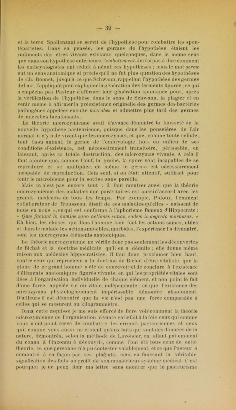 ot la toiTC- Spallanzani .-e servit de l'hypotlièse pour combattre les spon- lépansles. Dans sa pensée, les germes de l’hypothèse étaient les rudiments des êtres vivants existants <iuelconques, dans le même sens que dans son hy[)othèse antérieure, l'emboilemenl. Je n’ai pas à dire comment les embryologistes ont réduit .à néant ces hypothèses ; mais le mol germe eut un sens analomi<(ue si précis qu’il ne fut plus question des hypothèses de Dh. Itonnet, jusqu’à ce que Schwann, rap|)elant l’hypothèse des germes de l’air, rappli([uàt pourexpli(|uer la génération des ferments figurés ; ce qui u’empêcha pas Pasteur d'affirmer leur génération spontanée pour, après la vérification de l’hypothèse dans le sens de Schwann, la plagier et en venir même à affirmer la préexistence originelle des germes des bactéries l)athogènes appelées ensuite microbes et admettre plus tard des germes de microbes bienfaisants. La théorie microzymienne avait d’avance démontré la fausseté de la nouvelle hypothèse pasteurienne, puisque dans les poussières de l’air normal il n’y a de vivant que les micro/.ymas, et «[ue, comme toute cellule, tout tissu animal, le germe de l’embryologie, hor.s du milieu de ses conditions d’existence, est nécessairement transitoire, périssable, en laissant, après sa totale destruction, des microzymas vivants. \ cela il faut ajouter que, comme l’œuf, la graine, la spore sont incapables de se reproduire et se multiplier, de même le geruie est nécessairement incapable de reproduction. Cela seul, si on était attentif, suffirait pour tenir le microbisme pour la sottise sans pareille. Mais ce. n’est pas encore tout : il faut montrer aussi «jue la théorie microzymienne des maladies non parasitaires est aussid’accord avec les gramis médecins de tous les temps. Par exemple, Pidoux, l’éminent collaborateur de Trousseau, disait de ces maladies qu’elles « naissent de nous en nous )),ccqui est conforme à l’aphorisme fameux d'IIippocrate :  Quæ faciunl in homine sano aciiones sanas, eadem in aegrolo morbosas. » Kh bien, les choses qui dans l’homme sain font les actions saines, utiles et dans le malade les actionsnuisibles,morbides, l’expérience l’a démontré, sont les microzymas éléments anatomiiiues. La théorie microzymienne ne vérifie donc pas seulement les découvertes de Richat et la doctrine médicale qu’il en a déduite ; elle donne même raison aux médecins hippocratistes. Il faut donc proclamer bien haut, contre ceux qui reprochent à la doctrine de Richat d’être vitaliste, que la gloire de ce grand homme a été de concevoir etde conclure à l’existence d’éléments anatomiipies figurés vivants, en (jui les propriétés vitales sont liées l'organisation individuelle de chaipie élément, et non point le fait d’une force, appelée vie ou vitale, indépendante; ce <|ue l’existence des microzymas physiologiquement impérissable démontre absolument. D’ailleurs ii est démontré ipie la vie n’est pas une force comparable à (telles qui se mesurent au kilogrammètre. Dans cette esquisse je me suis elïorcé de faire voir comment la théorie microzymienne de l’organi.s'ition vivante satisfait à la fois ceux (pii comme vous n’oiil point cessé de combattre les erreurs pasteuriennes et ceux qui. comme vous aussi, ne croient (|u’aux faits cpii sont des données de l.a nature, démontrés, sidon l.a méthode de Lavoisier, en allant patiemment du connu à l’inconnu à découvrir, comme Tont été tous ceux de cette théorie, ce <pic personne n'a pu contester valablement, et ce que Pasteur a démontré à sa façon par ses plaôiats. mais en faussant la véritable signification îles faits auiirotit de son monstrueux système médical. G est pouniuoi je ne peux finir ma lettre sans montrer que le i)asleurisme