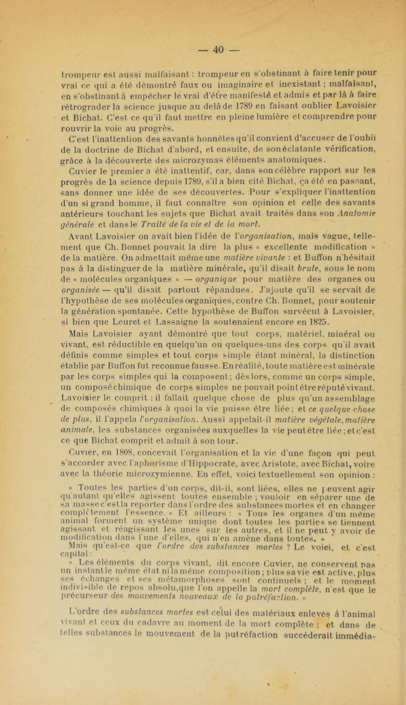 trompeur esl aussi malfaisant: trompeur en s’obstinant faire tenir pour vrai ne qui a ét6 démontré faux ou imaginaire et inexistant ; malfaisant, en s’obstinant à empêcher le vrai d’être manifesté et admis et par là à faire rétrograder la science jusque au delà de 1789 en faisant oublier Lavoisier et Bichat. C’est ce qu’il faut mettre en pleine lumière et comprendre pour rouvrir la voie au progrès. C’est l’inattention des savants honnêtes (ju’il convient d’accuser de l’oubli de la doctrine de Bichat d’abord, et ensuite, de son éclatante vérification, grâce à la découverte des microzymas éléments anatomiques. Cuvier le premier a été inattentif, car, dans son célèbre rapport sur les progrès de la science depuis 1789, s’il a bien cité Bichat, ça été en passant, sans donner une idée de ses découvertes. Pour s’expliquer l’inattention d’un si grand homme, il faut connaître son opinion et celle des savants antérieurs touchant les sujets que Bichat avait traités dans son Anatomie générale et dans le Traité de la vie et de la mort. Avant Lavoisier on avait bien l'idée de Vorganisation, mais vague, telle- ment que Ch. Bonnet pouvait la dire la plus « excellente modification » de la matière. On admettait même une matière vivante : et BulTon n'hésitait pas à la distinguer de la matière minérale, qu’il disait brute., sous le nom de « molécules organiques » — organique pour matière des organes ou org^aa/sée — ([u’il disait partout répandues. J’ajoute qu’il se servait de l’hypothèse de ses molécules O'rganiqües, contre Ch. Bonnet, pour soutenir la génération spontanée. Cette hypothèse de Buffon survécut 5 Lavoisier, si bien que Leuret et Lassaigne la soutenaient encore en 1825. Mais Lavoisier ayant démontré que tout corps, matériel, minéral ou vivant, est réductible en quelqu’un ou quelques-uns des corps qu'il avait définis comme simples et tout corps simple étant minéral, la distinction établie par Buffon fut reconnue fausse. En réalité, toute matière est minérale par les corps simples qui la composent ; dès lors, comme un corps simple, un composéchimique de corps simples ne pouvait pointétreréputévivant. Lavoisier le comprit : il fallait ([uehpic chose de i)lus qu’un assemblage de composés chimiques à quoi la vie i)uisse être liée; et ce quelque chose de plus, il l’appela l'organisation. Aussi appelait-il matière végétale,matière animale, les substances organisées auxquelles la viepeutêtre liée;etc’est ce que Bichat comprit et a<lmit à son tour. Cuvier, en 1808, concevait l’organisation et la vie d’une façon qui peut s’accorder avec l'aphorisme d'Hippocrate, avec .\ristofe, avec Bichat, voire avec la théorie microzymienne. En olïet, voici textuellement son opinion : « Toutes les parties d’un corjis, dit-il, sont liées, elles ne j euventagir qu'autant (pi’elles agissent toutes ensemble ; vouloir en séparer une de sa masse c’estla reporter dans l’ordre des substances mortes et en changer complètement l’essence.» Et ailleurs; « l'ous les organes d’un même animal forment nn système unique dont toutes les parties se tiennent agissant et réagissant les unes sur les autres, et il ne peut y avoir de modification ilans 1 une (l'elles, ipti n’en amène dans toutes. » Mais qu’est-ce que l'ordre des substances mortes ? Le voici, et c’est capital : « Les éléments du corjis vivant, dit encore Cuvier, ne conservent pas un instant le même état ni la même composition ; plus sa vie est active, plus ses échanges et ses métamorphoses sont continuels ; et le moment indivisible de re|)os absolu,que l’on appelle la mort complète, n’est que le précuiveur des mouvements nouveaux de la putréfaction. » L’ordre des substances mortes est celui des matériaux enlevés à l’animal vivant et ceux du cadavre au moment de la mort complète ; et dans de telles substances le mouvement de la putréfaction succéderait immédia-