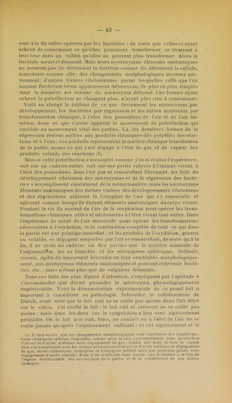 r — 43 — sont A la fin cellos opérées par les bactéries: de sorte que celles-ci ayant achevé de consommer ce qu’elles pouvaient transformer, se trouveid à leur tour dans un milieu qu’elles ne peuvent plus transformer. Alors la bactérie meurt et disparaît. .Mais leurs mycrozymas éléments anatomiques ne meurent pas : ils détruisent la bactérie coinme ils détruisent la cellule, transitoire comme elle; des changements morpbologicpies inverses sur- viennent ; d'autres formes vibrioniennes parmi lesipaelles celle <|ue l’on nomme Baclerium lernio apparaissent ile'nouveau, de plus on plus simples ilont la dernière est voisine du uiicrozyma déformé, (les formes ayant achevé la putréfaction ne changent plus, n'ayant plus rien à consommer. Voilà en abrégé le tableau de ce que deviennent les nucrozymas par développement, les bactéries par régression et les autres matériaux par transformalion chimique, à l’abri des jïoussières de l'air et de l’air lui- méme, tlans ce (lue Cuvier appelait le mouvement île putréfaction qui succède au mouvement vital des parties. Là, les dernières formes de la régression restent mêlées aux produits chimiques dits putrétiés des réac- tions et à l’eau ; ces produits représentent la matière chimique transformée de la partie, moins ce qui s’est dégagé à l'état de gaz et de vapeur des produits volatils des réactions (1). Mais si cette |)utréfaction s’acconqilil, comme j’en ai réalisé l'cxj)érience. soit sur un cadavre entier, soit sur une p.artie enlevée à l’animal vivant, à l’abri des jmussières, dans l’air pur se renouvelant librement, les faits du développement vibrionicn des microzymas et de la régression des bacté- ries s’accomplissent exactement delà même manière, mais les microzymas éléments anatomiques des formes variées des développements vibrioniens et des régressions utilisent là l’oxygène de l’air <|ui s’y renouvelle cl agissent comme lorsqu’ils étaient éléments anatomiques ducorps vivaid. Pendant la vie ils usaient de l’air de la respiialion pour opérer les trans- formations chimiques utiles et nécessaires à l'être vivant tout entier. Dans l’expérience ils usent de l’air renouvelé pour opérer les transformations nécessaires à l’oxydation, ei la combustion complète de tout ce qui dans la partie est pur i)rincipe immédiat ; et les produits de l’oxydation, gazeux ou volatils, se dégagent emportés par l’air se renouvelant, de sorte qu’à la lin, il ne reste du cad.ivre ou des paities que la matière minérale de rorganisaliT)n, les os blanchis et leu microzynutit itphàriiiuex, hrillanlA, riranln, nyilés du moiivemenl hroirnien en tout semlilable, morphologiipie- menl, aux microzymas éléments anatomiques et |»ouv;mt redevenir b.aeté- ries, etc. ; mais n’étant plus ipie de vulgaires ferments. Tous ce< faits, les plus dignes d’attention, s’expliquent par l’aptitude à s’accommoder que devait posséder le microzyma physiologiquement impériss.able. Voici la démonstration expèrimenl.ale de ce grand fait si important à considérer en pathologie. Schrorder, le collaborateur de Duscb, avait noté que le h-iil cuit ne se caille pas moins dans l’air liltrè sur le coton, .l’ai vérilié le fait : le hait cuit et créosolé ne se caille |>as moins; mais dans les deux c.as la coagulation a lieu sans aigrissement préalable. Or, le lait mm cuit, frais, au contact ou à l’abi i de l’air ne s<‘ c.aille jamais qu’ajirès l’aigrissement sid’lisanl ; et cet aigrissemeid et le (n II faut savoir que les chanperaents morphologiques sont corrélatifs des transforma- tions chimiques opérées, lesquelles, comme pour le lait, s accomplissent avec pro,tuclion d'alcool et d'acide acétique sans dét;a(ïcment de ; tandis qu-- pour le foie, la viande elles s'accomplissent avec les mêmes productions d'alcool et d acide acétique et dégagement de gaz, acide carbonique, hydrogène et hydrogène sulfuré d.ans une première phase, avec dégagement d'azote ensuite. Kien n'est semblable dans aucun cas et dépend h la fois de l'espèce fonctionnelle des microzymas de la partie et de la constitution de son milieu chimique.