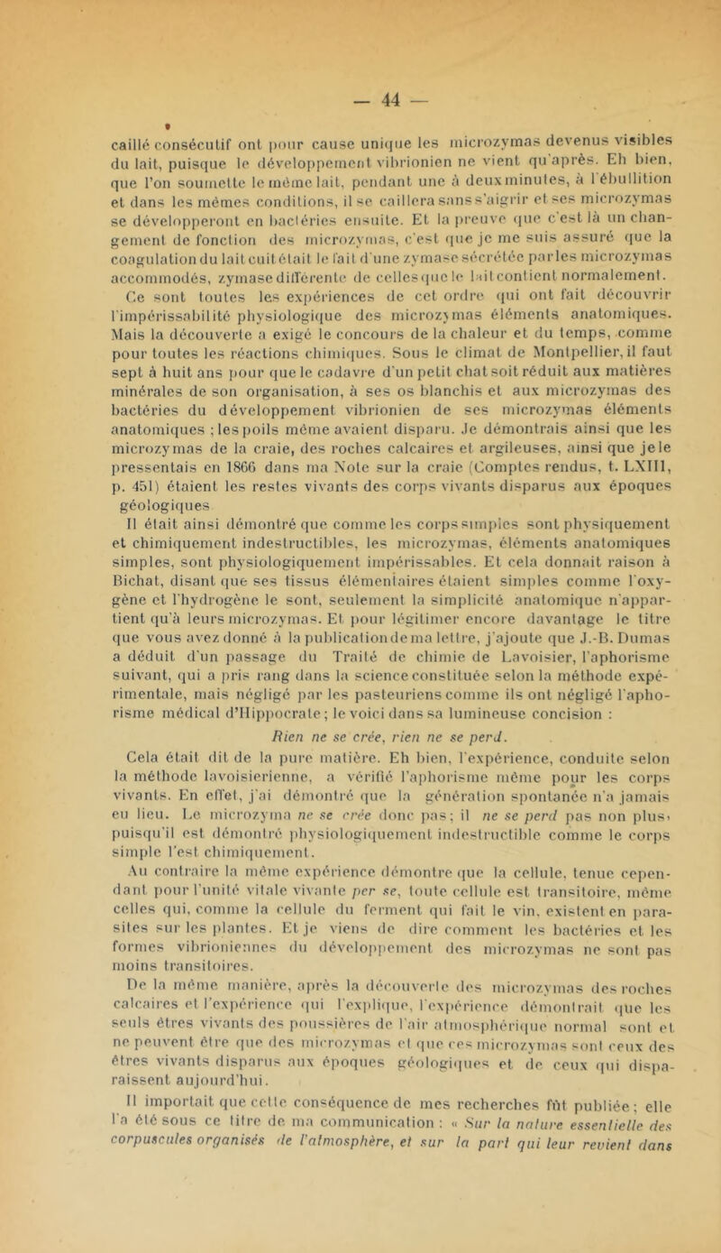 caillé consécutif ont i)onr cause unique les inicrozymas devenus visibles du lait, puisque le (léveloj)peincnt vihrionien ne vient qu après. Eh bien, que l’on soumette le même lait, pendant une à deuxininules, à 1 ébullition et dans les mêmes conditions, il se caillera sans s’aigrir et ses micrnzj'mas se développeront en bactéries ensuite. Et la preuve (|ue c est là un chan- gement de fonction des inicrozymas, c’est que je me suis assuré que la coagulation du lait cuitélait le fait d'une zymase sécrétée parles inicrozymas accommodés, zymase dill'crente de cellesiiucle hit contient normalement. Ce sont toutes les expériences de cet ordre qui ont fait découvrir l'impérissabilité physiologiiiue des inicrozjmas éléments anatomiques. Mais la découverte a exigé le concours de la chaleur et du temps, comme pour toutes les réactions chimi(|ues. Sous le climat de Montpellier, il faut sept à huit ans jiour (jue le cadavi e d'un petit chat soit réduit aux matières minérales de son organisation, à ses os blanchis et aux microzymas des bactéries du développement vibrionien de ses inicrozymas éléments anatomiiiues ;les|joils môme avaient disparu. Je démontrais ainsi que les microzymas de la craie, des roches calcaires et argileuses, ainsi que je le pressentais en 1800 dans ma Note sur la craie (Comptes rendus, t. LXIIl, p. 451) étaient les restes vivants des corps vivants disparus aux époques géologiques 11 était ainsi démontré que comme les corps simples sont physiquement et chimiquement indestructibles, les microzymas, éléments anatomiques simples, sont physiologiquement impérissables. Et cela donnait raison à Bichat, disant (lue ses tissus élémeniaires étaient simples comme l'oxy- gène et l'hydrogène le sont, seulement la simplicité anatomique n'appar- tient qu'à leurs microzymas. Et pour légitimer encore davantage le titre que vous avez donné à la publication de ma lettre. J'ajoute que .l.-B. Dumas a déduit d'un passage du Traité de chimie de Lavoisier, l’aphorisme suivant, qui a jiris rang dans la science constituée selon la méthode expé- rimentale, mais négligé par les pasteuriens comme ils ont négligé l'apho- risme médical d’Hippocrate; le voici dans sa lumineuse concision : Rien ne se crée, rien ne se perd. Cela était dit de la pure matière. Eh bien, l'expérience, conduite, selon la méthode lavoisierienne, a véritîé l’aphorisme môme pour les corps vivants. En elTet, j'ai démontré ciue la génération spontanée n'a jamais eu lieu. Le microzyma ne se crée donc jias; il ne se perd pas non plusi puisqu’il est démontré ])hysiologiquemenl indestructible comme le corps simple l’est chimiquement. .\u contraire la mémo expérience démontre que la cellule, tenue cepen- dant pour l’unité vitale vivante per se, toute cellule est transitoire, même celles qui. comme la cellule du ferment qui fait le vin, existent en para- sites sur les jilantes. Et je viens de dire comment les bactéries et les formes vibrioniennes du développement des microzymas ne sont pas moins transitoires. De la même, manière, ajirès la découverle des microzymas des roches calcaires et l’expérience qui l'explique, l'expérience démontrait ([Ue les seuls êtres vivants des poussières de l'air atmosphériiiue normal sont et ne peuvent être que des microzymas et que ces microzymas sont ceux des êtres vivants disparus aux époques géologiipies et de ceux qui dispa- raissent aujourd’hui. Il importait que cette conséquence de mes recherches fiM publiée; elle l'a été sous ce titre de. ma communication : « Sur la nalure essenlielle des corpuscules organisés de l'almosphère, et sur la part qui leur revient dans