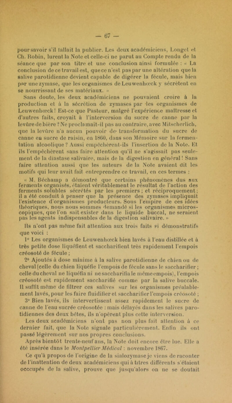 pour savoir s’il fallait la publier. Les deux académiciens, Longet td Ch. Hobin, lurent la Note et celle-ci ne parut au Compte rendu de la séance (jue par son titre et une conclusion ainsi formulée : « La conclusion de ce travail est, que ce n’est pas par une altération que la salive parotidienne devient capable de digérer la fécule, mais bien par unezymase, que les organismes de Leuwenhœck y sécrètent en se nourrissant de ses matériaux. » Sans doute, les deux académiciens ne pouvaient croire à la production et à la sécrétion de zyinases par -les organismes de Leuwenhœck! Est-ce que F^asteur, malgré l’expérience maîtresse et d’autres faits, croyait à l’interversion du sucre de canne par la levûre de bière ? Ne proclamait-il pas au contraire, avec Mitscherlich, que la leviire n’a aucun pouvoir de- transformation du sucre de canne eu sucre de raisin, en 1860, dans son Mémoire sur la fermen- tation alcooli(iue ? Aussi em|)échèreid-ils l’insertion de la Note. Et ils l’empêchèrent sans faire atfention qu’il ne s’agissait pas seule- ment de la diasfase salivaire, mais de la digestion en général ! Sans faire attention aussi que les auteurs de la Note avaient dit les motifs qui leur avait fait entreprendre ce travail, en ces termes : « M. lléchamp a démontré que certains phénomènes dus aux ferments organisés, étaient véritablement le résultat de l’action des ferments solubles sécrétés par les premiers; et réciproquement; il a été conduit à penser que la présence des zymascs impliquait l’existence d’organismes producteurs. Sous l’empire de ces idées théoriques, nous nous sommes demandé si les organismes micros- copiques, que l’on sait exister dans le liquide buccal, ne seraient pas les ageids indispensables de la digestion salivaire. » Ils n’ont pas môme fait attention aux trois faits si démonstratifs (jue voici : 1° Les organismes de Leuwenhœck bien lavés à l’eau distillée et à très petite dose liquéfient et saccharilient très rapidement l’empois créosoté de fécule ; 2® Ajoutés à dose minime à la salive parotidienne de chien ou de cheval (celle du chien liijuéfie l’empois de fécule sans le saccharifier; celleduchcval ne liquéfiani nesaccharifîale mémei-mpois), l’empois créosoté est rapidement saccharifié comme par la salive buccale. Il suffit même de filtrer ces salives sur les organismes préalable- ment lavés, pour les faire lluidifier et saccharifier l’empois créosoté ; 3° Bien lavés, ils intervertissent assez rapidement le sucre de canne de l'eau sucrée créosotée : mais délayés dans les salives j)aro- tidiennes des deux bêtes, ils n’opèrent plus celte interversion. Les deux académiciens n’ont pas non plus fait attention à ce dernier fait, que la Note signale particulièrement. Enfin ils ont passé légèrement sur nos propres conclusions. Ap rès bientôt trente-neuf ans, la Note doit encore être lue. Elle a été insérée dans le Monlpellicr Médical : novembre 1867. Ce qu’à propos de l’origine de la sialozymase je viens de raconter de l’inattention de deux académiciens qui à titres différents s’étaient occcupés de la salive, prouve que jusiju’alors on ne se doutait