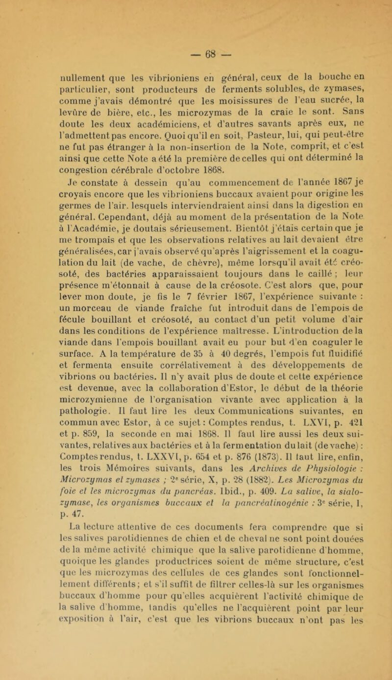 nullement que les vibrioniens en général, ceux de la bouche en particulier, sont producteurs de ferments solubles, de zymases, comme j’avais démontré que les moisissures de l’eau sucrée, la levure de bière, etc., les microzymas de la craie le sont. Sans doute les deux académiciens, et d’autres savants après eux, ne l’admettent pas encore. Quoi qu’il en soit. Pasteur, lui, qui peut-être ne fut pas étranger à la non-insertion de la Note, comprit, et c’est ainsi que cette Note a été la première de celles qui ont déterminé la congestion cérébrale d’octobre 1868. Je constate à dessein qu’au commencement de l’année 1867 je croyais encore que les vibrioniens buccaux avaient pour origine les germes de l’air, lesquels interviendraient ainsi dans la digestion en général. Cependant, déjà au moment de la présentation de la Note à l’Académie, je doutais sérieusement. Bientôt j’étais certain que je me trompais et que les observations relatives au lait devaient être généralisées, car j’avais observé qu’après l’aigrissement et la coagu- lation du lait (de vache, de chèvre), même lorsqu’il avait été créo- soté, des bactéries apparaissaient toujours dans le caillé ; leur présence m’étonnait à cause de la créosote. C’est alors que, pour lever mon doute, je fis le 7 février 1867, l’expérience suivante : un morceau de viande fraîche fut introduit dans de l’empois de fécule bouillant et créosoté, au contact d’un petit volume d’air dans les conditions de l’expérience maîtresse. L’introduction delà viande dans l’empois bouillant avait eu pour but d’en coaguler le surface. A la température de 35 à 40 degrés, l’empois fut Iluidifié et fermenta ensuite corrélativement à des développements de vibrions ou bactéries. Il n’y avait plus de doute et cette expérience est devenue, avec la collaboration d’Estor, le début de la théorie microzymienne de l’organisation vivante avec application à la pathologie. Il faut lire les deux Communications suivantes, en commun avec Estor, à ce sujet : Comptes rendus, t. LXVI, p. 421 et p. 859, la seconde en mai 1868. Il faut lire aussi les deux sui- vantes, relatives aux bactéries et à la fermentation du lait (de vache) : Comptes rendus, t. LXXVI,p. 654 et p. 876 (1873). Il laut lire, enfin, les trois Mémoires suivants, dans les Archives de Physiologie : Microzymas el zymases ; 2® série, X, p. 28 (1882). Les Microzymas du foie el les microzymas du pancréas. Ibid., p. 409. Lu salive, la sialo- zymase, les organismes buccaux el la pancréalinogénie .'3® série, 1, p. 47. La lecture attentive de ces documents fera comprendre que si les salives parotidiennes de chien et de cheval ne sont point douées delà même activité chimique que la salive parotidienne d'homme, quoique les glandes productrices soient de même structure, c’est que les microzymas des cellules de ces glandes sont fonctionnel- lement différents; et s’il suffit de filtrer celles-là sur les organismes buccaux d’homme pour qu'elles acquièrent l’activité chimique de la salive d’homme, tandis qu’elles ne l’acquièrent point par leur exposition à l’air, c’est que les vibrions buccaux n’ont pas les