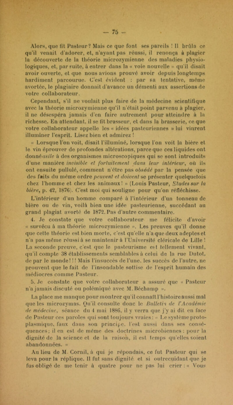 Alors, que lit Pasteur? Mais ce que font ses pareils 1 II brûla ce qu’il venait d’adorer, et, n’ayant pas réussi, il renonça à plagier la découverte de la théorie niicrozymienne des maladies physio- logiques, et, par suite, à entrer dans la « voie nouvelle » qu'il disait avoir ouverte, et que nous avions prouvé avoir depuis longtemps hardiment parcourue. C’est évident : par sa tentative, même avortée, le plagiaire donnait d’avance un démenti aux assertions de votre collaborateur. Cependant, s’il ne voulait plus faire de la médecine scientifique avec la théorie microzymieime qu’il n'était point parvenu à plagier, il ne désespéra jamais d’en faire autrement pour atteindre à la richesse. En attendant, il se fit brasseui-, et dans la brasserie, ce que votre collaborateur appelle les « idées pasteuriennes » lui vinrent illuminer l’esprit. Lisez bien et admirez ! « Lorsque l’on voit, disait l’illuminé, lorsque l’on voit la bière et le vin éprouver de profondes altérations, parce que ces liquides ont donnéo.s:7c à des organismes microscopiques qui se sont introduits d’une manière invisible el fb/iuilernenl dans leur inlérieur, où ils ont ensuite pullulé, comment n’être pas obsédé par la pensée que des faits du même ordre peuvent el doivent se présenter quelquefois chez l’homme et chez les animaux! » (Louis Pasteur, bdudessur la bière, p. 42, 1876). C’est moi qui souligne pour qu’on réfléchisse. L’intérieur d’un homme comparé à l’inférieur d’un tonneau de bière ou de vin, voilà bien une idée pasteurienne, succédant au grand plagiat avorté de 1872. Pas d’autre commentaire. 4. Je constate que votre collaborateur me félicite d'avoir « survécu à ma théorie microzymicnne ». Les preuves qu’il donne que cette théorie est bien morte, c’est qu'elle n’a que deux adeptes et n'a pas même réussi à se maintenir à l'Université cléricale de Lille! La seconde preuve, c'est que le pasteurisme est fellement vivant, (ju'il compte 38 établissements semblables à celui de la rue Dutot, de par le monde! ! ! Mais l’insuccès de l’une, les succès de l’autre, ne prouvent ({ue le fait de l'insondable sottise de l’esprit humain des médiocres comme Pasteur. 5. Je constate que votre collaborateur a assui-é que « Pasteur n’a jamais discuté ou polémiqué avec M.Iléchamp ». La place me manque pour montrer qu'il connaît l’histoire aussi mal «pie les microzymas. Ou’il consulte donc le Hulletin de l’Académie de médecine, séance du 4 mai 1886, il y verra «]ue j’y ai dit en face de Pasteur ces paroles (pii sont toujours vraies: » I.esystèmeproto- plasmiipie. faux dans son principe, l't'st aussi dans scs consé- quences; il en est de même des doctrines microliiennes ; pour la dignité de la science et de la raison, il est temps (pi'elles soient abandonnées. » Au lieu de M. Cornil, à qui je répondais, ce fut Pasteur qui se leva pour la réplique. 11 fut sans dignité et si outrecuidant ipie je fus obligé de me tenir à quatre pour ne pas lui crier : « Vous