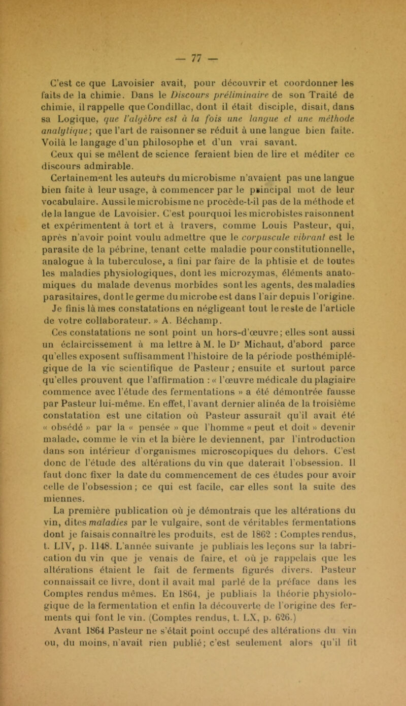 C’est ce que Lavoisier avait, pour découvrir et coordonner les faits de la chimie. Dans le Discouru préliminaire ùe. son Traité de chimie, il rappelle que Condillac, dont il était disciple, disait, dans sa Logique, cpie l’ahjèbre est à lu fois une langue et une méthode analyligue; que l’art de raisonner se réduit à une langue bien faite. 'Voilà le langage d’un philosophe et d’un vrai savant. Ceux qui se mêlent de science feraient bien de lire et méditer ce discours admirable. Certainement les auteurs du microbisme n’avaient pas une langue bien faite à leur usage, à commencer par le puincipal mot de leur vocabulaire. Aussi le microbisme ne procède-t-il pas de la méthode et de la langue de Lavoisier. C’est pourquoi les microbistes raisonnent et expérimentent à tort et à travers, comme Louis Pasteur, qui, après n’avoir point voulu admettre que le corpuscule vibrant est le parasite de la pébrine, tenant cette maladie pour constitutionnelle, analogue à la tuberculose, a lini par faire de la phtisie et de toutes les maladies physiologiques, dont les microzymas, éléments anato- miques du malade devenus morbides sont les agents, des maladies parasitaires, dont le germe du microbe est dans l’air depuis l’origine. Je finis lames constatations en négligeant tout le reste de l’article de votre collaborateur. » A. Héchamp. Ces constatations ne sont point un hors-d’œuvre; elles sont aussi un éclaircissement à ma lettre à M. le Ü’’ Michaut, d’abord parce qu’elles exposent suffisamment l’histoire de la période posthémiplé- gique de la vie scientifique de Pasteur ; ensuite et surtout parce qu’elles prouvent que l’affirmation : « l’œuvre médicale du plagiaire commence avec l’étude des fermentations » a été démontrée fausse par Pasteur lui-même. En effet, l'avant dernier alinéa de la troisième constatation est une citation où Pasteur assurait qu’il avait été « obsédé )> par la «' pensée » que l’homme « peut et doit » devenii' malade, comme le vin et la bière le deviennent, par l'introduction dans son intérieur d'organismes microscopiques du dehors. C’est lionc de l’étude des altérations du vin que daterait l’obsession. 11 faut donc fixer la date du commencement de ces études pour avoir celle de l’obsession ; ce qui est facile, car elles sont la suite des miennes. La première publication où je démontrais que les altérations du vin, dites maladies par le vulgaire, sont de véritables fermentations dont je faisais connaître les produits, est de 18G2 : Comptes rendus, t. LIV, p. 1148. L'année suivante je publiais les leçons sur la fabri- cation du vin que je venais de faire, et où je rappelais que les altérations étaient le fait de ferments figurés divers. Pasteur connaissait ce livre, dont il avait mal parlé de la préface dans les Comptes rendus mêmes. En 18G4, je publiais la théorie physiolo- gique de la fermentation et enfin la découverte de l’origine des fer- ments qui font le vin. (Comptes rendus, t. LX, p. 62G.) Avant 1864 Pasteur ne s’était point occupé des altérations du viu ou, du moins, n'avait rien publié; c’est seulement alors qu’il lit