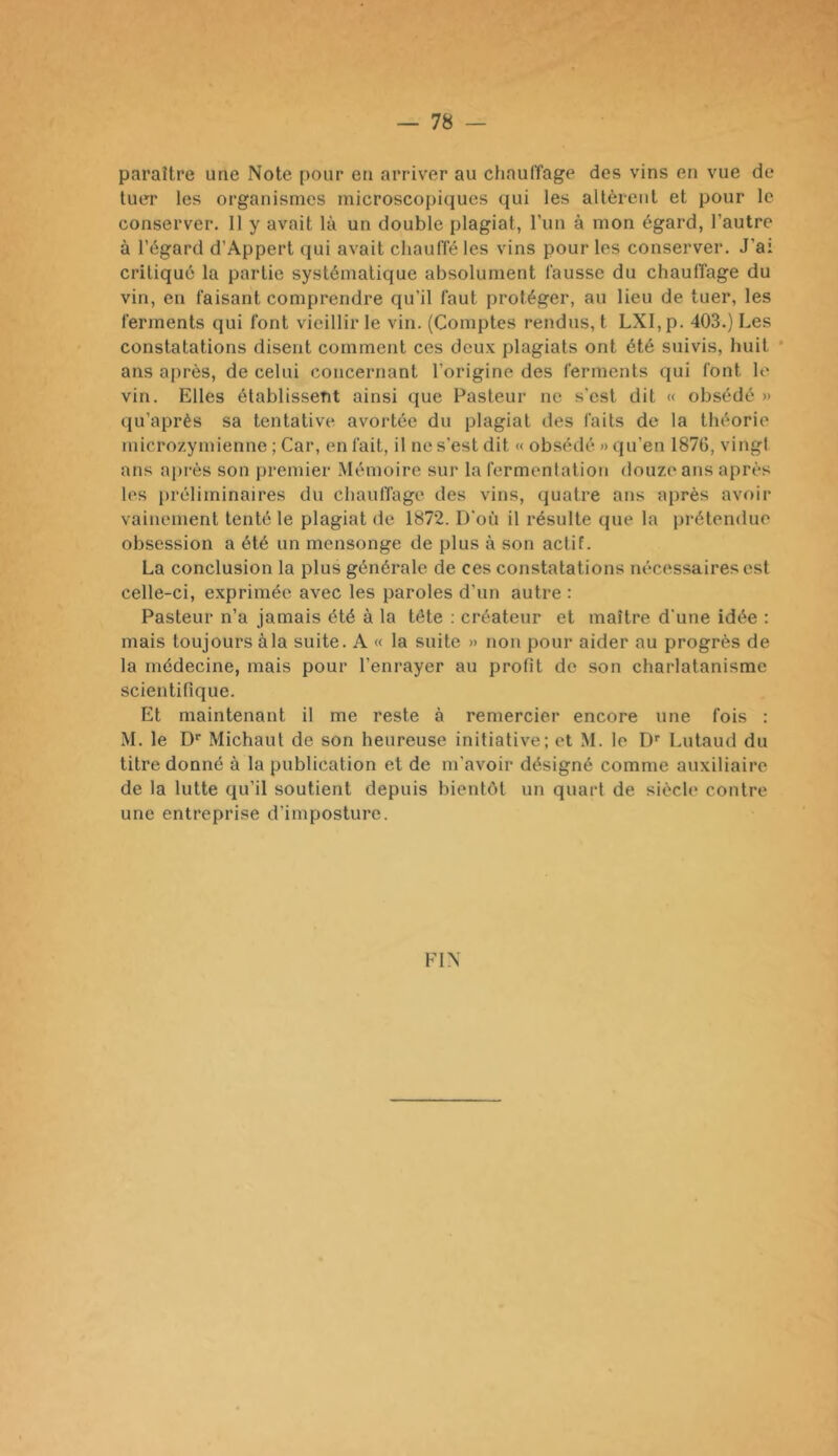 paraître une Note pour en arriver au chauffage des vins en vue de tuer les organismes microscopiques qui les altèrent et pour le conserver. Il y avait là un double plagiat, run à mon égard, l’autre à l’égard d’Appert qui avait chauffé les vins pour les conserver. J’ai critiqué la partie systématique absolument fausse du chauffage du vin, en faisant comprendre qu’il faut protéger, au lieu de tuer, les ferments qui font vieillir le vin. (Comptes rendus, t LXI,p. 403.) Les constatations disent comment ces deux plagiats ont été suivis, huit * ans après, de celui concernant l’origine des ferments qui font le vin. Elles établissent ainsi que Pasteur ne s'est dit « obsédé » qu’après sa tentative avortée du plagiat des faits de la théorie microzymienne ; Car, en fait, il ne s’est dit « obsédé » qu’en 1876, vingl ans ai)i‘ès son premier Mémoire sur la fermentation douze ans après les i)réliminaires du chauffage des vins, (juatre ans après avoir vainement tenté le plagiat de 1872. D’où il résulte que la prétendue obsession a été un mensonge de plus à son actif. La conclusion la plus générale de ces constatations nécessaires est celle-ci, exprimée avec les paroles d’un autre : Pasteur n’a jamais été à la tête ; créateur et maître d’une idée : mais toujours à la suite. A « la suite » non pour aider au progrès de la médecine, mais pour l’enrayer au profit de son charlatanisme scientifique. Et maintenant il me reste à remercier encore une fois : M. le D'’ Michaut de son heureuse initiative; et M. le D'' Lutaud du titre donné à la publication et de m’avoir désigné comme auxiliaire de la lutte qu’il soutient depuis bientôt un quart de siècle contre une entreprise d’imposture. FIN