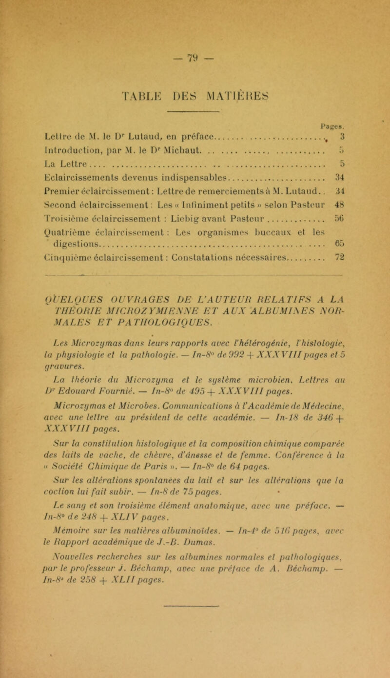 — 7y TABLK DES MATIEItES Pages. Lettre de M. le D* Lulaud, en préface ^ 3 Introduction, par M. le D' Michaut T» La Lettre 5 Lclaircissenients devenus indispensables 34 Premier éclaircissement ; Lettre de remerciements à M. Lntaud.. 34 Second éclaircissement; Les « Iidiniment petits » selon Pasteur 48 'l’roisiéme éclaircissement : Liebig avant Pasteur 5G <^)uatriéme éc.laii‘cissement : Les organismes buccaux et tes digestions 60 Cimpdème éclaircissement : Constatations nécessaires 72 oVELOUES O U VH AGE s DE L’AUTEUR RELATIFS A LA THÉORIE MICROZYMIENNE ET AUX ALRUMIAES XOR- MALES ET PATHOLOGIQUES. Les Microzymas dans leurs rapporls avec l’hélérogénie, ihislologie, la physiologie el la palhologie. — In-8'^ de 992 -{- XXXVIII pages el 5 gravures. La théorie du Microzyma el le système microbien. Lettres au iP Edouard Fournie. — In-8° de 195 + XXXVIII pages. Microzymas el Microbes. Communicalions à VAcadémie de Médecine., avec une lellre au président de celle académie. — In-18 de 346-\- XXXVIII pages. Sur la conslilulion histologique el la composition chimique comparée des laits de vache, de chèvre, d'ânesse el de femme. (Conférence à la « Société Chimique de Paris ». — In-8° de 64 pages. Sur les alléralions spontanées du lail el sur les alléralions que la coclion lui fait subir. — In-8 de 75 pages. Le sang et son troisième élément anatomique, avec une préface. — In-8° de 248 -f- XLIV pages. Mémoire sur les matières albuminoïdes. — ln-4° de 516 pages, avec le Rapport académique de .I.-R. Dumas. Xouvelles recherches sur les albumines normales el pathologiques, par le professeur J. Réchamp, avec une préface de A. Réchamp. — In-8'‘ de 258 -j- XLII pages.