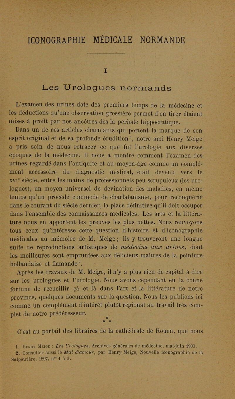 I Les Urologues normands L’examen des urines date des premiers temps de la médecine et les déductions qu’une observation grossière permet d'en tirer étaient mises à profit par nos ancêtres dès la période hippocratique. Dans un de ces articles charmants qui portent la marque de son esprit original et de sa profonde érudition h notre ami Henry Meige a pris soin de nous retracer ce que fut l’urologie aux diverses époques de la médecine. Il nous a montré comment l’examen des urines regardé dans l’antiquité et au moyen-âge comme un complé- ment accessoire du diagnostic médical, était devenu vers le XVI® siècle, entre les mains de professionnels peu scrupuleux (les uro- logues), un moyen universel de devination des maladies, en même temps qu’un procédé commode de charlatanisme, pour reconquérir dans le courant du siècle dernier, la place définitive qu’il doit occuper dans l’ensemble des connaissances médicales. Les arts et la littéra- ture nous en apportent les preuves les plus nettes. Nous renvoyons tous ceux qu’intéresse cette question d’histoire et d’iconographie médicales au mémoire de M. Meige ; ils y trouveront une longue suite de reproductions artistiques de médecins aux urines, dont les meilleures sont empruntées aux délicieux maîtres de la peinture hollandaise et flamande Après les travaux de M. Meige, il n’y a plus rien de capital à dire sur les urologues et l’urologie. Nous avons cependant eu la bonne fortune de recueillir çà et là dans l’art et la littérature de notre province, quelques documents sur la question. Nous les publions ici comme un complément d’intérêt plutôt régional au travail très com- plet de notre prédécesseur. * * C’est au portail des libraires de la cathédrale de Rouen, que nous 1. Henry Meige : Les Urologues, Archives'générales de médecine, mai-juin 1900. 2. Consulter aussi le Mal d'amour, par Henry Meige, Nouvelle iconographie de la