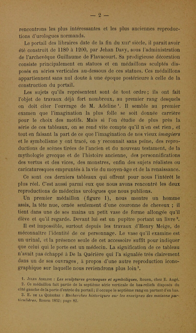 — 5 rencontrons les plus intéressantes et les plus anciennes reproduc- tions d’urologues normands. Le portail des libraires date de la fin du xiii® siècle, il parait avoir été construit de 1180 à 1200, par Jehan Davy, sous l’administration de l’archevêque Guillaume de Flavacourt. Sa prodigieuse décoration consiste principalement en statues et en médaillons sculptés dis- posés en séries verticales au-dessous de ces statues. Ces médaillons appartiennent sans nul doute à une époque postérieure à celle de la construction du portail. Les sujets qu’ils représentent sont de tout ordre; ils ont fait l’objet de travaux déjà fort nombreux, au premier rang desquels on doit citer l’ouvrage de M. Adeline *. 11 semble au premier examen que l’imagination la plus folle se soit donnée carrière pour le choix des motifs. Mais si l’on étudie de plus près la série de ces tableaux, on se rend vite compte qu’il n’en est rien, et tout en faisant la part de ce que l'imagination de nos vieux imagiers et le symbolisme y ont tracé, on y reconnait sans peine, des repro- ductions de scènes tirées de l’ancien et du nouveau testament, de la mythologie grecque et de l’histoire ancienne, des personnifications des vertus et des vices, des monstres, enfin des sujets réalistes ou caricaturesques empruntés à la vie du moyen-âge et de la renaissance. Ce sont ces derniers tableaux qui offrent pour nous l’intérêt le plus réel. C’est aussi parmi eux que nous avons rencontré les deux reproductions de médecins urologues que nous publions. Un premier médaillon (figure 1), nous montre un homme assis, la tête nue, ornée seulement d’une couronne de cheveux ; il tient dans une de ses mains un petit vase de forme allongée qu’il élève et qu’il regarde. Devant lui est un pupitre portant un livre Il est impossible, surtout depuis les travaux d’Henry Meige, de méconnaître l’identité de ce personnage. Le vase qu’il examine est un urinai, et la présence seule de cet accessoire suffit pour indiquer que celui qui le porte est un médecin. La signification de ce tableau n’avait pas échappé à De la Quérière qui l’a signalée très clairement dans un de ses ouvrages, à propos d’une autre reproduction icono- graphique sur laquelle nous reviendrons plus loin®. 1. Jules Adeline : Les sculptures grotesques et symboliques, Rouen, chez E. Augé. 2. Ce médaillon fait partie de la septième série verticale de bas-reliefs disposés du côté gauche de la porte d’entrée du portail ; il occupe le septième rang en partant d’en bas. 3. E. DE LA Quérière : Recherches historiques sur les enseignes des maisons par- ticulières, Rouen 1802; page 82.