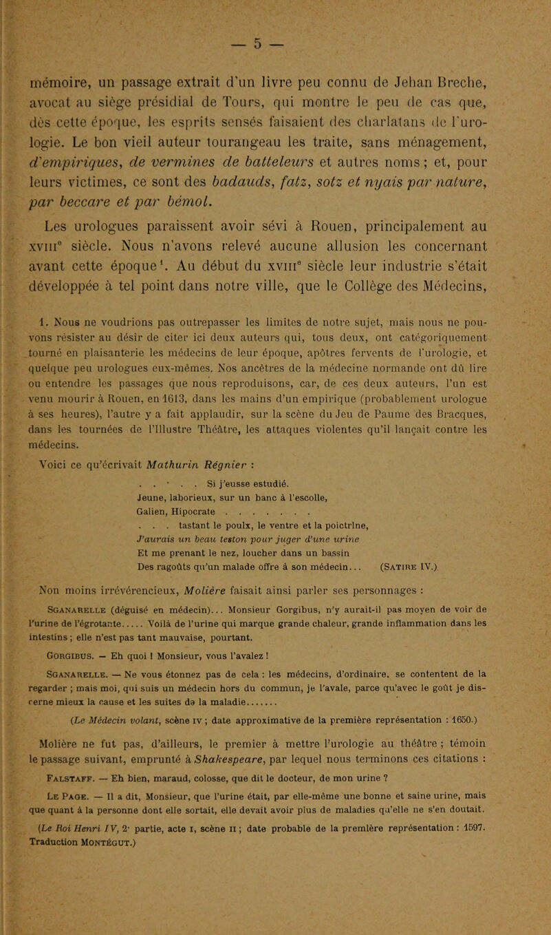 mémoire, un passage extrait d’un livre peu connu de Jelian Breche, avocat au siège présidial de Tours, qui montre le peu de cas que, dès cette époque, les esprits sensés faisaient des charlatans de l’uro- logie. Le bon vieil auteur tourangeau les traite, sans ménagement, d'empiriques, de vermines de batteleurs et autres noms ; et, pour leurs victimes, ce sont des badauds, fatz, sotz et nyais par nature, par beccare et par bémol. Les urologues paraissent avoir sévi à Rouen, principalement au XVIII® siècle. Nous n’avons relevé aucune allusion les concernant avant cette époqueL Au début du xviii® siècle leur industrie s’était développée à tel point dans notre ville, que le Collège des Médecins, 1. Nous ne voudrions pas outrepasser les limites de notre sujet, mais nous ne pou- vons résister au désir de citer ici deux auteurs qui, tous deux, ont catégoriquement tourné en plaisanterie les médecins de leur époque, apôtres fervents de l'urologie, et quelque peu urologues eux-mèmes. Nos ancêtres de la médecine normande ont dû lire ou entendre les passages que nous reproduisons, car, de ces deux auteurs, l’un est venu mourir à Rouen, en 1613, dans les mains d’un empirique (probablement urologue à ses heures), l’autre y a fait applaudir, sur la scène du Jeu de Paume des Bracques, dans les tournées de l’illustre Théâtre, les attaques violentes qu’il lançait contre les médecins. Voici ce qu’écrivait Mathurin Régnier : . . • . . Si j’eusse estudié. Jeune, laborieux, sur un banc à l’escolle, Galien, Hipocrate . . . tastant le poulx, le ventre et la poictrlne. J’aurais un beau lésion pour juger d’une urine Et me prenant le nez, loucher dans un bassin Des ragoûts qu’un malade offre à son médecin... (Satire IV.) Non moins irrévérencieux, Molière faisait ainsi parler ses personnages : Sganarelle (déguisé en médecin)... Monsieur Gorgibus, n’y aurait-il pas moyen de voir de l’urine de l’égrotante Voilà de l’urine qui marque grande chaleur, grande inflammation dans les intestins ; elle n’est pas tant mauvaise, pourtant. Gorgibus. — Eh quoi I Monsieur, vous l’avalez ! Sganarelle. — Ne vous étonnez pas de cela : les médecins, d’ordinaire, se contentent de la regarder ; mais moi, qui suis un médecin hors du commun, je l’avale, parce qu’avec le goût je dis- cerne mieux la cause et les suites de la maladie (Le Médecin volant, scène iv ; date approximative de la première représentation : 1650.) Molière ne fut pas, d’ailleurs, le premier à mettre l’urologie au théâtre ; témoin le passage suivant, emprunté à Shakespeare, par lequel nous terminons ces citations : Falstaff. — Eh bien, maraud, colosse, que dit le docteur, de mon urine ? Le Page. — Il a dit. Monsieur, que l’urine était, par elle-même une bonne et saine urine, mais que quant à la personne dont elle sortait, elle devait avoir plus de maladies qu’elle ne s’en doutait. (Le Roi Henri IV, 2- partie, acte i, scène ii ; date probable de la première représentation : 1597. Traduction Montégut.)