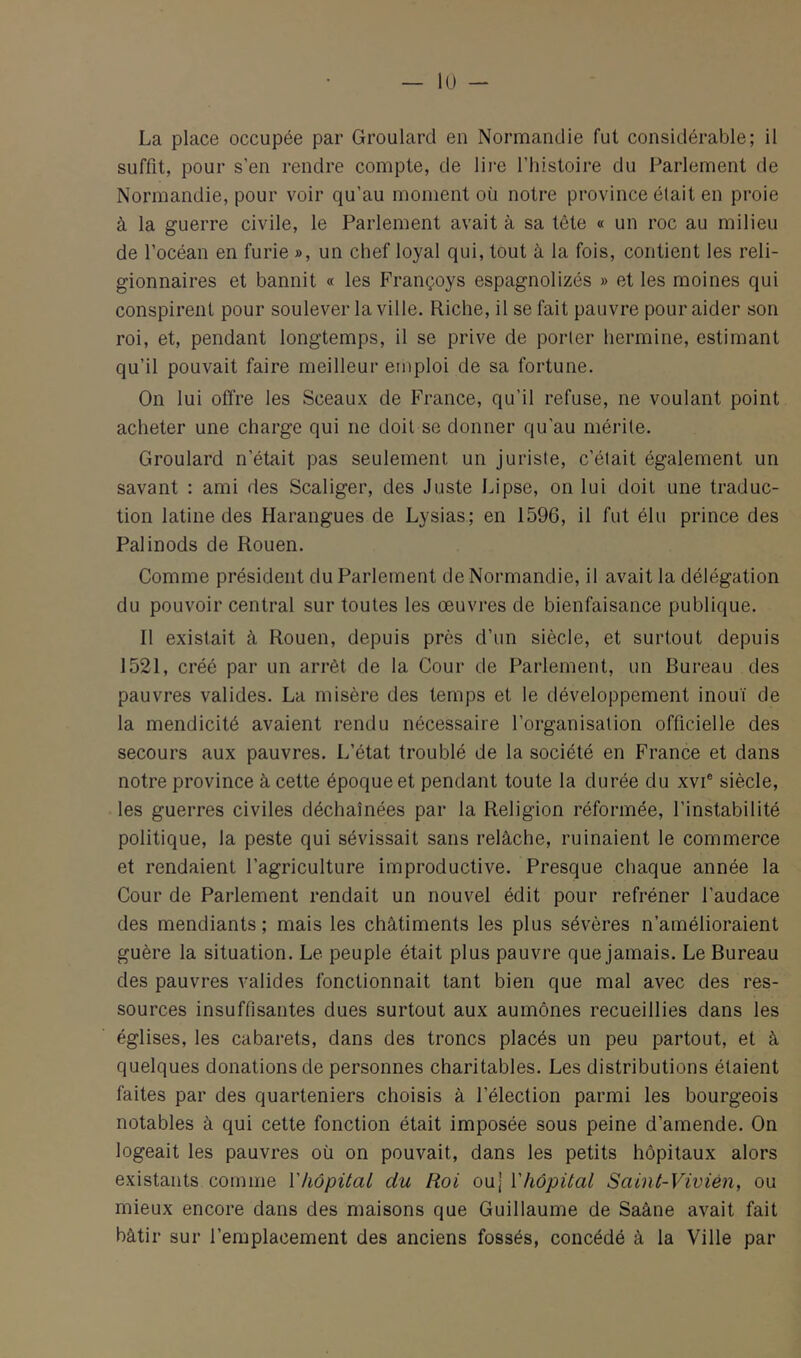 lu - La place occupée par Groulard en Normandie fut considérable; il suffit, pour s’en rendre compte, de lii'e l’histoire du Parlement de Normandie, pour voir qu’au moment où notre province était en proie à la guerre civile, le Parlement avait à sa tête « un roc au milieu de l’océan en furie », un chef loyal qui, tout à la fois, contient les reli- gionnaires et bannit « les Françoys espagnolizés » et les moines qui conspirent pour soulever la ville. Riche, il se fait pauvre pour aider son roi, et, pendant longtemps, il se prive de porter hermine, estimant qu’il pouvait faire meilleur emploi de sa fortune. On lui offre les Sceaux de France, qu’il refuse, ne voulant point acheter une charge qui ne doit se donner qu’au mérite. Groulard n’était pas seulement un juriste, c’était également un savant : ami des Scaliger, des Juste Lipse, on lui doit une traduc- tion latine des Harangues de Lysias; en 1596, il fut élu prince des Pal inods de Rouen. Comme président du Parlement de Normandie, il avait la délégation du pouvoir central sur toutes les œuvres de bienfaisance publique. Il existait à Rouen, depuis près d’un siècle, et surtout depuis 1521, créé par un arrêt de la Cour de Parlement, un Bureau des pauvres valides. La misère des temps et le développement inouï de la mendicité avaient rendu nécessaire l’organisation officielle des secours aux pauvres. L’état troublé de la société en France et dans notre province à cette époque et pendant toute la durée du xvi® siècle, les guerres civiles déchaînées par la Religion réformée, l’instabilité politique, la peste qui sévissait sans relâche, ruinaient le commerce et rendaient l’agriculture improductive. Presque chaque année la Cour de Parlement rendait un nouvel édit pour refréner l’audace des mendiants ; mais les châtiments les plus sévères n’amélioraient guère la situation. Le peuple était plus pauvre que jamais. Le Bureau des pauvres valides fonctionnait tant bien que mal avec des res- sources insuffisantes dues surtout aux aumônes recueillies dans les églises, les cabarets, dans des troncs placés un peu partout, et à quelques donations de personnes charitables. Les distributions étaient faites par des quarteniers choisis â l’élection parmi les bourgeois notables à qui cette fonction était imposée sous peine d’amende. On logeait les pauvres où on pouvait, dans les petits hôpitaux alors existants comme Vhôpital du Roi ou] VhôpUal Saint-Vivién, ou mieux encore dans des maisons que Guillaume de Saâne avait fait bâtir sur l’emplacement des anciens fossés, concédé â la Ville par