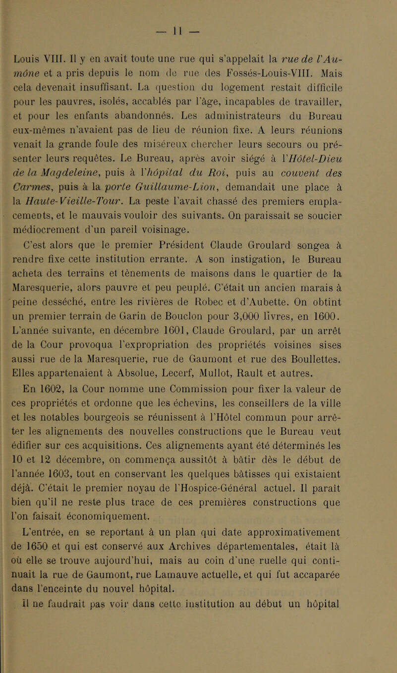 Louis Vin. Il y en avait toute une rue qui s’appelait la rue de l'Au- mône et a pris depuis le nom de rue des Fossés-Louis-VlII. Mais cela devenait insuffisant. La question du logement restait difficile pour les pauvres, isolés, accablés par l’âge, incapables de travailler, et pour les enfants abandonnés. Les administrateurs du Bureau eux-mêmes n’avaient pas de lieu de réunion fixe. A leurs réunions venait la grande foule des miséreux chercher leurs secours ou pré- senter leurs requêtes. Le Bureau, après avoir siégé à VHôtel-Dieu de la Magdeleine, puis à Vhôpital du Roi, puis au couvent des Cannes, puis à la porte Guillaume-Lion, demandait une place à la Haute-Vieille-Tour. La peste l’avait chassé des premiers empla- cements, et le mauvais vouloir des suivants. On paraissait se soucier médiocrement d’un pareil voisinage. C’est alors que le premier Président Claude Groulard songea à rendre fixe celte institution errante. A son instigation, le Bureau acheta des terrains et tènements de maisons dans le quartier de la Maresquerie, alors pauvre et peu peuplé. C’était un ancien marais à peine desséché, entre les rivières de Robec et d’Aubette. On obtint un premier terrain de Garin de Boudon pour 3,000 livres, en 1600. L’année suivante, en décembre 1601, Claude Groulard, par un arrêt de la Cour provoqua l’expropriation des propriétés voisines sises aussi rue de la Maresquerie, rue de Gaumont et rue des Boullettes. Elles appartenaient à Absolue, Lecerf, Mullot, Rault et autres. En 1602, la Cour nomme une Commission pour fixer la valeur de ces propriétés et ordonne que les échevins, les conseillers de la ville et les notables bourgeois se réunissent à l’Hôtel commun pour arrê- ter les alignements des nouvelles constructions que le Bureau veut édifier sur ces acquisitions. Ces alignements ayant été déterminés les 10 et 12 décembre, on commença aussitôt à bâtir dès le début de l’année 1603, tout en conservant les quelques bâtisses qui existaient déjà. C’était le premier noyau de l'Hospice-Général actuel. Il paraît bien qu’il ne reste plus trace de ces premières constructions que l’on faisait économiquement. L’entrée, en se reportant â un plan qui date approximativement de 1650 et qui est conservé aux Archives départementales, était là où elle se trouve aujourd’hui, mais au coin d'une ruelle qui conti- nuait la rue de Gaumont, rue Larnauve actuelle, et qui fut accaparée dans l’enceinte du nouvel hôpital. il ne faudrait pas voir dans celle institution au début un hôpital