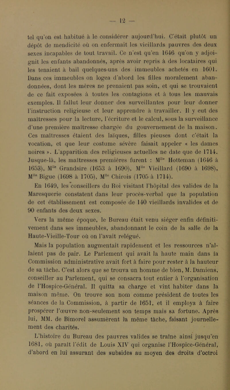 tel qu’on est habitué à le considérer aujourd’hui. C’était plutôt un dépôt de mendicité où on enfermait les vieillards pauvres des deux sexes incapables de tout travail. Ce n’est qu’en 1646 qu’on y adjoi- gnit les enfants abandonnés, après avoir repris à des locataires qui les tenaient à bail quelques-uns des immeubles achetés en 1601. Dans ces immeubles on logea d’abord les filles moralement aban- données, dont les mères ne prenaient pas soin, et qui se trouvaient de ce fait exposées à toutes les contagions et à tous les mauvais exemples. Il fallut leur donner des surveillantes pour leur donner l’instruction religieuse et leur apprendre à travailler. Il y eut des maîtresses pour la lecture, l’écriture et le calcul, sous la surveillance d’une première maîtresse chargée du gouvernement de la maison. Ces maîtresses étaient des laïques, filles pieuses dont c’était la vocation, et que leur costume sévère faisait appeler « les dames noires ». L’apparition des religieuses actuelles ne date que de 1714. Jusque-là, les maîtresses premières furent : Hotteman (1646 à 1653), Grandsire (1653 à 1690), M““ Vieillard (1690 à 1698), Bigue (1698 à 1705), M““ Chirois (1705 à 1714). En 1649, les conseillers du Roi visitant l’hôpital des valides de la Maresquerie constatent dans leur procès-verbal que la population de cet établissement est composée de 140 vieillards invalides et de 90 enfants des deux sexes. Vers la même époque, le Bureau était venu siéger enfin définiti- vement dans ses immeubles, abandonnant le coin de la salle de la Haute-Vieille-Tour où on l’avait relégué. Mais la population augmentait rapidement et les ressources n’al- laient pas de pair. Le Parlement qui avait la haute main dans la Commission administrative avait fort à faire pour rester à la hauteur de sa tâche. C’est alors que se trouva un homme de bien, M. Damiens, conseiller au Parlement, qui se consacra tout entier à l’organisation de l’Hospice-Général. Il quitta sa charge et vint habiter dans la maison même. On trouve son nom comme président de toutes les séances de la Commission, à partir de 1651, et il employa à faire prospérer l’œuvre non-seulement son temps mais sa fortune. Après lui, MM. de Bimorel assumèrent la même tâche, faisant journelle- ment des charités. L’histoire du Bureau des pauvres valides se traîne ainsi jusqu’en 1681, où paraît l’édit de Louis XIV qui organise l’Hospice-Général, d’abord en lui assurant des subsides au moyen des droits d’octroi