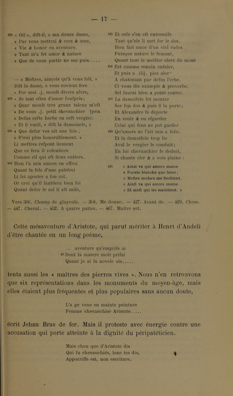 4or> . Oïl », dift-il, « ma douce dame, « Par vous mettrai & coi'S & ame, a Vie & honor en aventure, a Tant m’a fet amor & nature * Que de vous partir ne me puis — « Meftres, ainçois qu’à vous foli, » Dift la dame, « vous covient fore • Por moi .j. moult divers afere, ■<30 . Se tant eftes d’amor foufpris ; ft Quar moult très granz talenz m’eft a Pe vous .j. petit chevauchier [pris « Defus cefte herbe en ceft vergier. « Et fi vueil. « dift la damoisele, » ■*35 ( Que defor vos ait une fele ; « S’irai plus honorablement. » Li meftres refpont liement Que ce fera il volentiei*s Comme cil qui eft fiens entiers. «0 Bien l’a mis amors en effroi Quant la fele d’une palefroi Li fet aporler a fon col. Or croi qu’il fanblera bien fol Quant defor le col li eft mife. ■<■15 Et cele s’en eft entremife Tant qu’ele li met for le dos. Bien fait amor d’un viel rados Puisque nature le femont. Quant tout le meillor clerc du mont ■150 Fet comme roncin enfeler. Et puis a .iiij. piez aler A chatonant par defus l’crbc. Ci vous dis example & pi'overbe, Sel faurai bien a point conter. <55 La damoifele fet monter Sor fon dos & puis fi la porte ; Et Alexandre fe depoi'to En veoir & en efgarder Celui qui fens ne pot garder <60 Qu’amors ne l’ait mis a folie. Et la demoifele trop lie Aval le vergier le conduit; En lui chevauchier fe déduit. Si chante cler & a vois ))laine : <65 « Ainsi va qui amors maine * Pucele blanche que laine ; « Mettre mufars me fouflient. « Ainfi va qui amors maine t Et ainfi qui les maintient. » Vers 306. Champ de gla.yculs. — 308. Me donne. — 427. Avant de. — 429. Chose — 447. Cheval. — 452. A quatre pattes. — 467. Maître sot. Cette mésaventure d’Aristote, qui parut mériter à Henri d’Andeli d’être chantée en un long poème, .. aventure qu’emprife ai <0 Dont la matere molt prifai Quant je ai la novele oie tenta aussi les « maîtres des pierres vives ». Nous n’en retrouvons que six représentations dans les monuments du moyen-àge, mais elles étaient plus fréquentes et plus populaires sans aucun doute. L’a ge veue en mainte peinture Femme chevauchier Aristote écrit Jehan Bras de fer. Mais il proteste avec énergie contre une accusation qui porte atteinte à la dignité du péripatéticien. Mais chou que d’Aristote dis Qui fu chevauchiés, lonc tes dis, AppocrifTe est, non escriture.