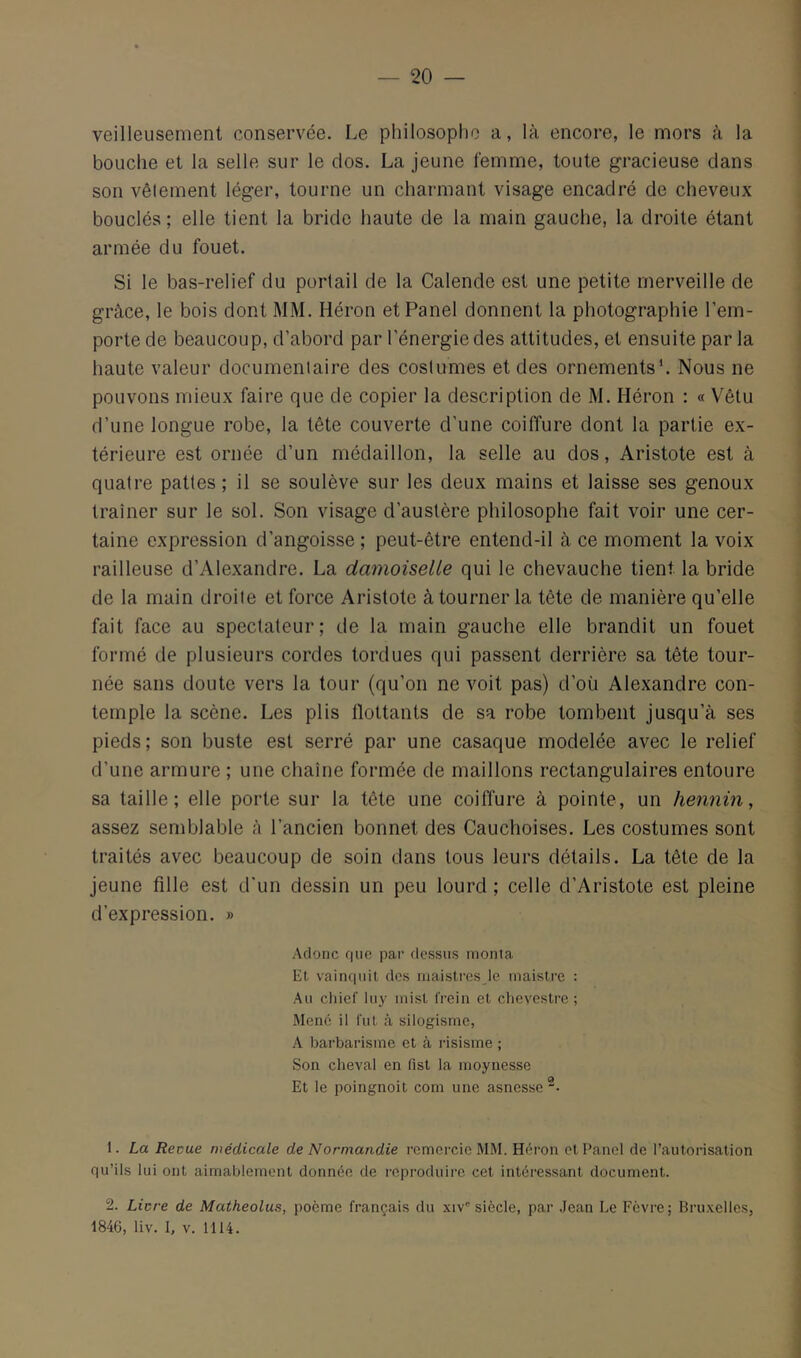 veilleusement conservée. Le philosophe a, là encore, le mors à la bouche et la selle sur le dos. La jeune femme, toute gracieuse dans son vêlement léger, tourne un charmant visage encadré de cheveux bouclés; elle tient la bride haute de la main gauche, la droite étant armée du fouet. Si le bas-relief du portail de la Calende est une petite merveille de grâce, le bois dont MM. Héron et Panel donnent la photographie l’em- porte de beaucoup, d’abord par l’énergie des attitudes, et ensuite par la haute valeur documenlaire des costumes et des ornements*. Nous ne pouvons mieux faire que de copier la description de M. Héron : « Vêtu d’une longue robe, la tête couverte d'une coiffure dont la partie ex- térieure est ornée d’un médaillon, la selle au dos, Aristote est à quatre pattes ; il se soulève sur les deux mains et laisse ses genoux traîner sur le sol. Son visage d’austère philosophe fait voir une cer- taine expression d’angoisse ; peut-être entend-il à ce moment la voix railleuse d’Alexandre. La damoiselle qui le chevauche tient la bride de la main droite et force Aristote à tourner la tête de manière qu’elle fait face au spectateur; de la main gauche elle brandit un fouet formé de plusieurs cordes tordues qui passent derrière sa tête tour- née sans doute vers la tour (qu’on ne voit pas) d’oü Alexandre con- temple la scène. Les plis flottants de sa robe tombent jusqu’à ses pieds ; son buste est serré par une casaque modelée avec le relief d’une armure ; une cliaîne formée de maillons rectangulaires entoure sa taille; elle porte sur la tête une coiffure à pointe, un hennin, assez semblable à l’ancien bonnet des Cauchoises. Les costumes sont traités avec beaucoup de soin dans tous leurs détails. La tête de la jeune fille est d'un dessin un peu lourd ; celle d’Aristote est pleine d’expression. » Aclonc que par rlessus monta Et vainquit des inaistresje maistre : Au cliief liiy inist frein et clievestre ; Mené il fut à silogisme, A barbarisme et à risisme ; Son cheval en fist la moynesse Et le poingnoit com une asnesse “• 1. La Reçue médicale de Normandie remercie MM. Héron et Panel de l’autorisation qu’ils lui ont aimablement donnée de reproduire cet intéressant document. 2. Licre de Matheolus, poème français du xiv'’ siècle, par Jean Le Fèvre; Bru.xelles, 1846, liv. I, V. 1114.