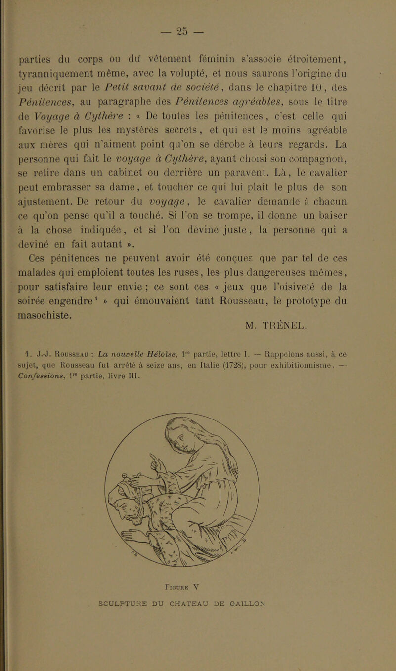 — 25 — parties du corps ou du vêtement féminin s’associe étroitement, tyranniquement même, avec la volupté, et nous saurons l’origine du jeu décrit par le Petit savant de société, dans le chapitre 10, des Pénitences, au paragraphe des Pénitences agréables, sous le titre de Voyage à Cythère : « De toutes les pénitences, c’est celle qui favorise le plus les mystères secrets, et qui est le moins agréable aux mères qui n’aiment point qu’on se dérobe à leurs regards. La personne qui fait le voyage à Cythère, ayant choisi son compagnon, se retire dans un cabinet ou derrière un paravent. Là, le cavalier peut embrasser sa dame, et toucher ce qui lui plaît le plus de son ajustement. De retour du voyage, le cavalier demande à chacun ce qu’on pense qu’il a touché. Si l’on se trompe, il donne un baiser à la chose indiquée, et si l’on devine juste, la personne qui a deviné en fait autant ». Ces pénitences ne peuvent avoir été conçues que par tel de ces malades qui emploient toutes les ruses, les plus dangereuses mêmes, pour satisfaire leur envie ; ce sont ces « jeux que l’oisiveté de la soirée engendre’ » qui émouvaient tant Rousseau, le prototype du masochiste. M. TRÉNEL. 1. J.-J. Rousseau : La notwelle Héloïse, n' partie, lettre I. — Rappelons aussi, à ce sujet, que Rousseau fut arrêté à seize ans, en Italie (1728), pour exliibitionnisme. — Confessions, l™ partie, livre III. Figure V SCULPTURE DU CHATEAU DE GAILLON