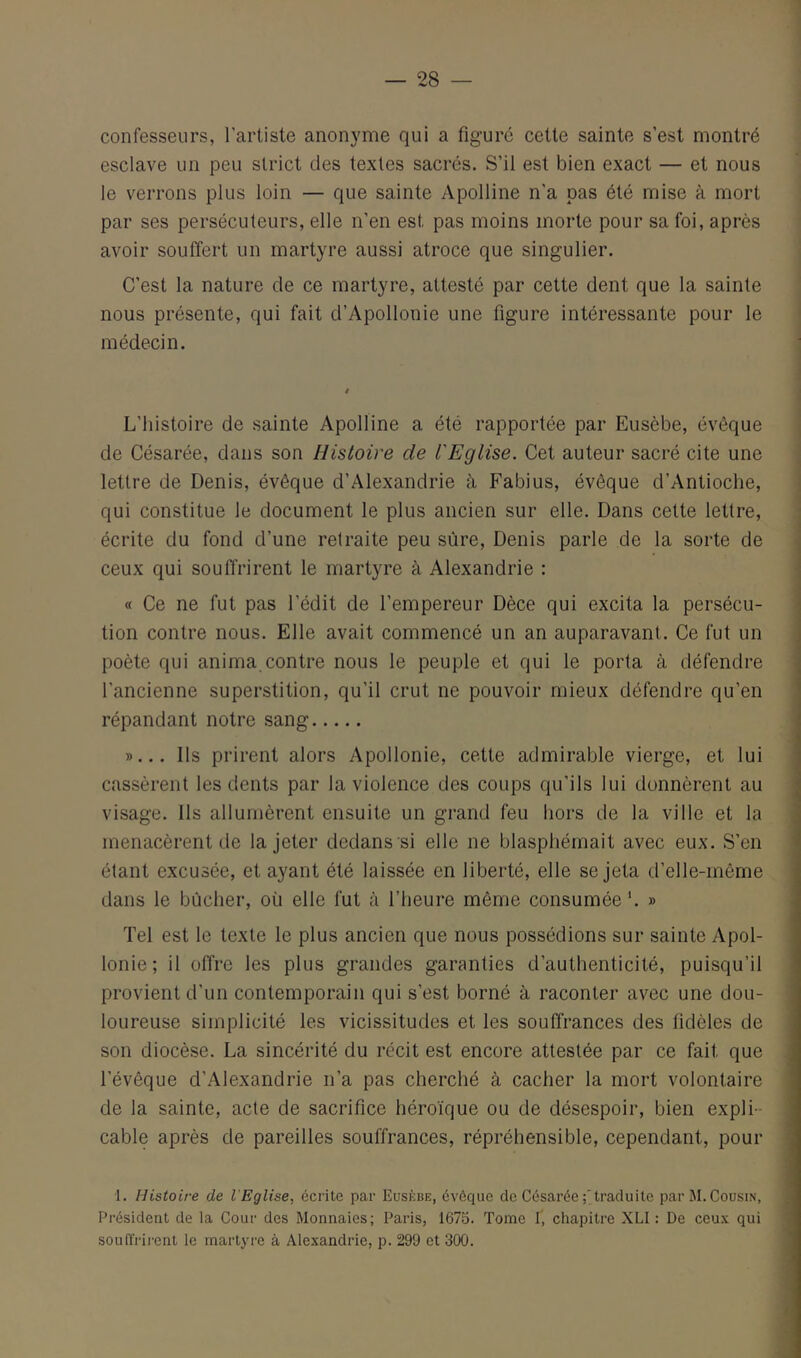 confesseurs, l’artiste anonyme qui a figure cette sainte s’est montré esclave un peu strict des textes sacrés. S’il est bien exact — et nous le verrons plus loin — que sainte Apolline n’a pas été mise à mort par ses persécuteurs, elle n’en est pas moins morte pour sa foi, après avoir souffert un martyre aussi atroce que singulier. C’est la nature de ce martyre, attesté par cette dent que la sainte nous présente, qui fait d’Apollonie une figure intéressante pour le médecin. L’histoire de sainte Apolline a été rapportée par Eusèbe, évêque de Césarée, dans son Histoire de l'Eglise. Cet auteur sacré cite une lettre de Denis, évêque d’Alexandrie à Fabius, évêque d’Antioche, qui constitue le document le plus ancien sur elle. Dans cette lettre, écrite du fond d’une retraite peu sûre, Denis parle de la sorte de ceux qui souffrirent le martyre à Alexandrie : « Ce ne fut pas l’édit de l’empereur Dèce qui excita la persécu- tion contre nous. Elle avait commencé un an auparavant. Ce fut un poète qui anima.contre nous le peuple et qui le porta à défendre l’ancienne superstition, qu’il crut ne pouvoir mieux défendre qu’en répandant notre sang »... Ils prirent alors Apollonie, cette admirable vierge, et lui cassèrent les dents par la violence des coups qu’ils lui donnèrent au visage. Ils allumèrent ensuite un grand feu hors de la ville et la menacèrent de la jeter dedans si elle ne blasphémait avec eux. S’en étant excusée, et ayant été laissée en liberté, elle se jeta d’elle-même dans le bûcher, où elle fut k l’heure même consumée’. » Tel est le texte le plus ancien que nous possédions sur sainte Apol- lonie; il offre les plus grandes garanties d’authenticité, puisqu’il provient d’un contemporain qui s’est borné à raconter avec une dou- loureuse simplicité les vicissitudes et les souffrances des fidèles de son diocèse. La sincérité du récit est encore attestée par ce fait que l’évêque d’Alexandrie n’a pas cherché à cacher la mort volontaire de la sainte, acte de sacrifice héroïque ou de désespoir, bien expli- cable après de pareilles souffrances, répréhensible, cependant, pour ■1. Histoire de l'Eglise, écrite par Eusèbe, évéque de Césarée traduite par M. Cousin, Président de la Cour des Monnaies; Paris, 1675. Tome I’, chapitre XLI : De ceux qui souffrirent le martyre à Alexandrie, p. 299 et 300.