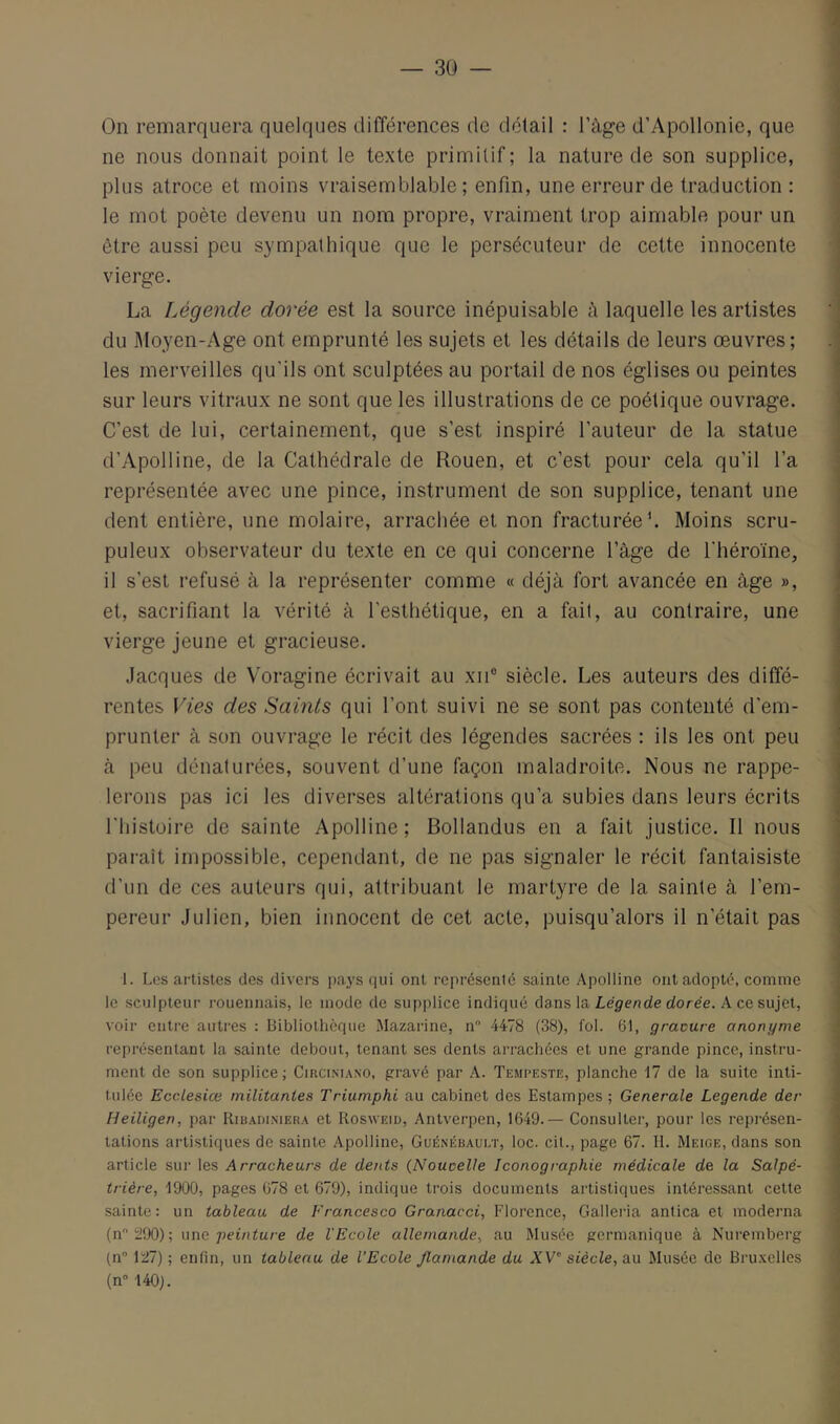 On remarquera quelques différences de détail : l’àge d’Apollonie, que ne nous donnait point le texte primitif; la nature de son supplice, plus atroce et moins vraisemblable; enfin, une erreur de traduction : le mot poète devenu un nom propre, vraiment trop aimable pour un être aussi peu sympathique que le persécuteur de cette innocente vierge. La Légende dorée est la source inépuisable à laquelle les artistes du Moyen-Age ont emprunté les sujets et les détails de leurs œuvres; les merveilles qu’ils ont sculptées au portail de nos églises ou peintes sur leurs vitraux ne sont que les illustrations de ce poétique ouvrage. C’est de lui, certainement, que s’est inspiré l’auteur de la statue d’Apolline, de la Cathédrale de Rouen, et c’est pour cela qu’il l’a représentée avec une pince, instrument de son supplice, tenant une dent entière, une molaire, arrachée et non fracturée*. Moins scru- puleux observateur du texte en ce qui concerne l’àge de l’héroïne, il s’est refusé à la représenter comme « déjà fort avancée en âge », et, sacrifiant la vérité à l’esthétique, en a fait, au contraire, une vierge jeune et gracieuse. .Jacques de Voragine écrivait au xii® siècle. Les auteurs des diffé- rentes Vies des Saints qui l’ont suivi ne se sont pas contenté d’em- prunter à son ouvrage le récit des légendes sacrées : ils les ont peu à peu dénaturées, souvent d’une façon maladroite. Nous ne rappe- lerons pas ici les diverses altérations qu’a subies dans leurs écrits l’histoire de sainte Apolline; Bollandus en a fait justice. Il nous parait impossible, cependant, de ne pas signaler le récit fantaisiste d’un de ces auteurs qui, attribuant le martyre de la sainte à l’em- pereur Julien, bien innocent de cet acte, puisqu’alors il n’était pas 1. Les artistes des divers pays qui ont représcnié sainte Apolline ont adopté, comme le sculpteur roueiinais, le mode de supplice indiqué dans la Légende dorée. A ce sujet, voir entre autres : Bibliothèque Mazarine, n 4478 (38), fol. 61, gracure anonyme représentant la sainte debout, tenant ses dents arrachées et une grande pince, instru- ment de son supplice; Circiniano, gravé par A. Tempeste, planche 17 de la suite inti- tulée Ecclesiœ militantes Triumphi au cabinet des Estampes; Generale Legende der Heiligen, par Ribadimera et Rosweid, Antverpen, 1649.— Consulter, pour les représen- tations artistiques de sainte Apolline, Guénébaui.t, loc. cit., page 67. H. Meige, dans son article sur les Arracheurs de dents (Noucelle Iconographie médicale de la Salpé- trière, 1900, pages 678 et 679), indique trois documents artistiques intéressant cette •sainte: un tableau de Francesco Granacci, Florence, Galleria antica et moderna (nï!90); nne peinture de l'Ecole allemande, au Musée germanique à Nuremberg (n \tl) ; enfin, un tableau de l’Ecole flamande du XV siècle, au Musée de Bru.velles (n” 140).