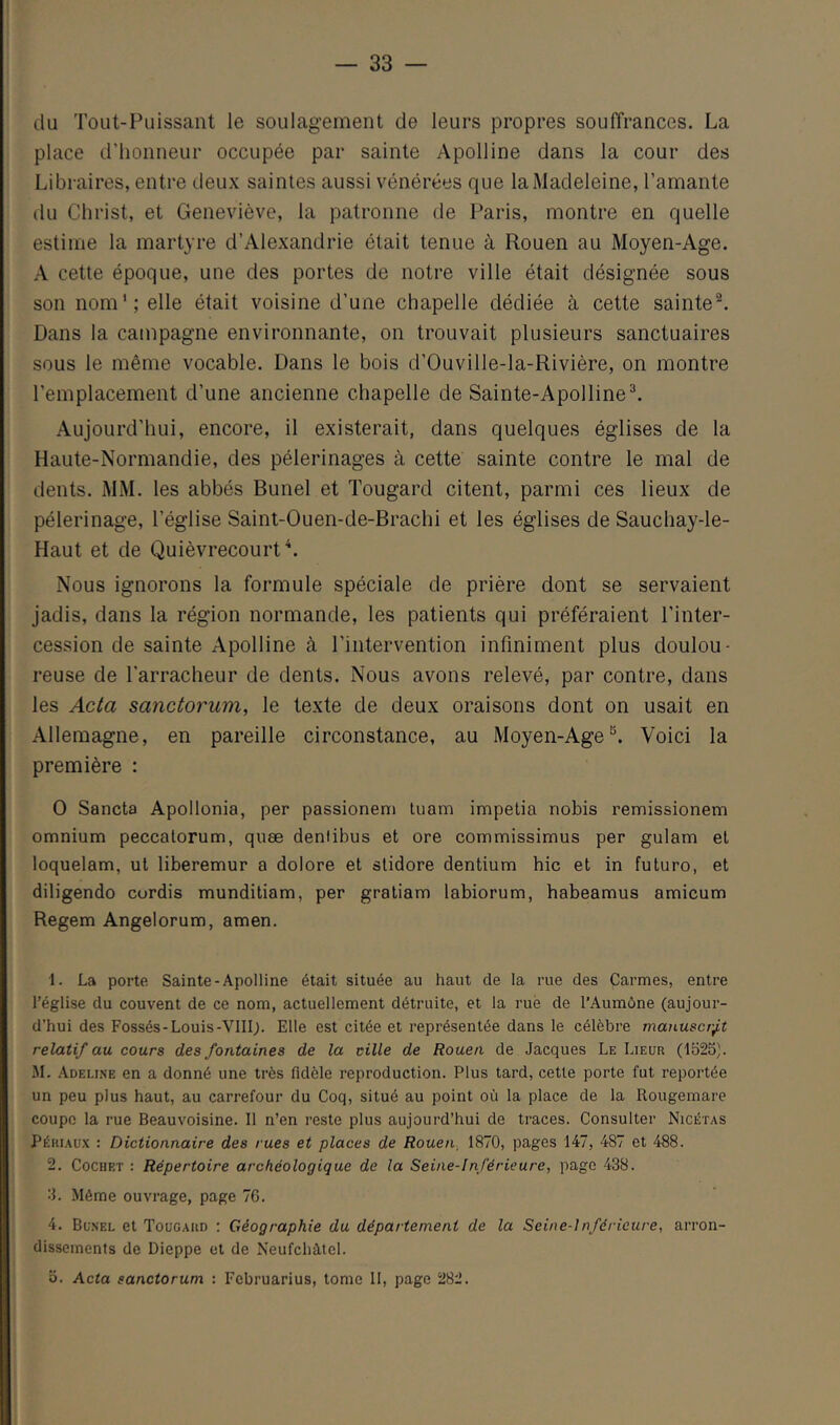 du Tout-Puissant le soulagement de leurs propres souffrances. La place d'honneur occupée par sainte Apolline dans la cour des Libraires, entre deux saintes aussi vénérées que la Madeleine, l’amante du Christ, et Geneviève, la patronne de Paris, montre en quelle estime la martyre d’Alexandrie était tenue à Rouen au Moyen-Age. A cette époque, une des portes de notre ville était désignée sous son nom'; elle était voisine d’une chapelle dédiée à cette sainte®. Dans la campagne environnante, on trouvait plusieurs sanctuaires sous le même vocable. Dans le bois d’Ouville-la-Rivière, on montre remplacement d’une ancienne chapelle de Sainte-Apolline^ Aujourd’hui, encore, il existerait, dans quelques églises de la Haute-Normandie, des pèlerinages à cette sainte contre le mal de dents. MM. les abbés Bunel et Tougard citent, parmi ces lieux de pèlerinage, l’église Saint-Ouen-de-Brachi et les églises de Sauchay-le- Haut et de Quièvrecourt\ Nous ignorons la formule spéciale de prière dont se servaient jadis, dans la région normande, les patients qui préféraient l’inter- cession de sainte Apolline à l’intervention infiniment plus doulou- reuse de l’arracheur de dents. Nous avons relevé, par contre, dans les Acta sanctorum, le texte de deux oraisons dont on usait en Allemagne, en pareille circonstance, au Moyen-Age®. Voici la première : O Sancta Apollonia, per passionem luam impelia nobis remissionem omnium peccatorum, quæ denlibus et ore commissimus per gulam et loquelam, ut liberemur a dolore et slidore dentium hic et in future, et diligendo curdis munditiam, per gratiam labiorum, babeamus amicum Regem Angelorum, amen. 1. La porte Sainte-Apolline était située au haut de la rue des Carmes, entre l’église du couvent de ce nom, actuellement détruite, et la rué de l’Aumône (aujour- d’hui des Fossés-Louis-VIIIj. Elle est citée et représentée dans le célèbre manuscrj,t relatif au cours des fontaines de la cille de Rouen de Jacques Le Lieur (1525). 51. Adeline en a donné une très fidèle reproduction. Plus tard, cette porte fut reportée un peu plus haut, au carrefour du Coq, situé au point où la place de la Rougemare coupc la rue Beauvoisine. 11 n’en reste plus aujourd’hui de traces. Consulter Nicétas Périaux : Dictionnaire des rues et places de Rouen, 1870, pages 147, 487 et 488. 2. Cochet ; Répertoire archéologique de la Seine-Inférieure, page 438. 3. Même ouvrage, page 7G. 4. Bunel et Tougard : Géographie du département de la Seine-Inférieure, arron- dissements de Dieppe et de Neufchàtcl. b. Acta sanctorum : Februarius, tome II, page 282.