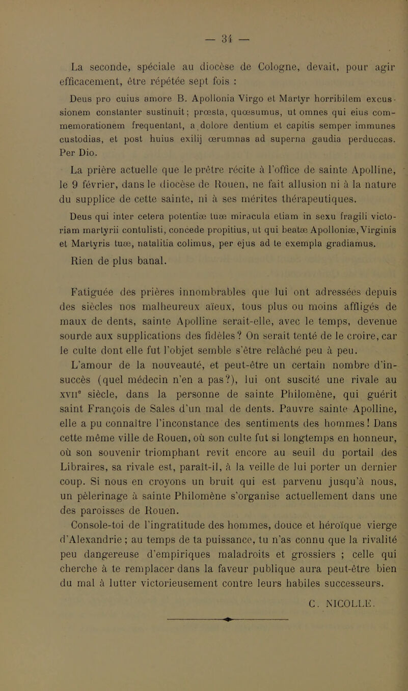 La seconde, spéciale au diocèse de Cologne, devait, pour agir efficacement, être répétée sept fois : Deus pro cuius aniore B. Apollonia Virgo et Martyr horribiiem excus- sionem conslanter sustinuit; prœsla, quœsumus, ut omnes qui eius com- memorationem fréquentant, a dolore dentium et capitis semper immunes custodias, et post huius exilij œrumnas ad superna gaudia perduccas. Per Dio. La prière actuelle que le prêtre récite à l’office de sainte Apolline, le 9 février, dans le diocèse de llouen, ne fait allusion ni à la nature du supplice de cette sainte, ni à ses mérites thérapeutiques. Deus qui inter cetera potentiœ tuæ miracula etiarn in sexu fragili victo- riam martyrii contulisti, concédé propilius, ut qui beatæ Apolloniæ, Virginis et Martyris tuæ, natalitia colimus, per ejus ad te exempla gradiamus. Rien de plus banal. Fatiguée des prières innombrables que lui ont adressées depuis des siècles nos malheureux aïeux, tous plus ou moins affligés de maux de dents, sainte Apolline serait-elle, avec le temps, devenue sourde aux supplications des fidèles? On serait tenté de le croire, car le culte dont elle fut l’objet semble s’être relâché peu à peu. L’amour de la nouveauté, et peut-être un certain nombre d’in- succès {quel médecin n’en a pas?), lui ont suscité une rivale au XVII® siècle, dans la personne de sainte Philornène, qui guérit saint François de Sales d’un mal de dents. Pauvre sainte Apolline, elle a pu connaître l’inconstance des sentiments des hommes! Dans cette même ville de Rouen, où son culte fut si longtemps en honneur, où son souvenir triomphant revit encore au seuil du portail des Libraires, sa rivale est, paraît-il, â la veille de lui porter un dernier coup. Si nous en croyons un bruit qui est parvenu jusqu’à nous, un pèlerinage à sainte Philornène s’organise actuellement dans une des paroisses de Rouen. Console-toi de l’ingratitude des hommes, douce et héroïque vierge d’Alexandrie ; au temps de ta puissance, tu n’as connu que la rivalité peu dangereuse d’empiriques maladroits et grossiers ; celle qui cherche à te remplacer dans la faveur publique aura peut-être bien du mal à lutter victorieusement contre leurs habiles successeurs. C. MCOLLL.