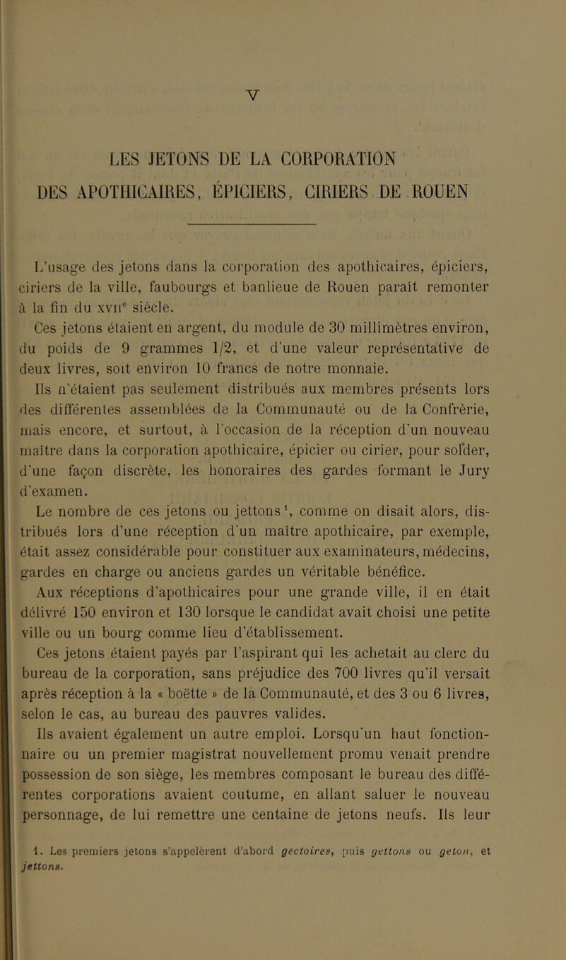 V LES JETONS DE LA CORPORATION DES APOTHICAIRES, ÉPICIERS, CIRIERS DE ROUEN L’usage des jetons dans la corporation des apothicaires, épiciers, ciriers de la ville, faubourgs et banlieue de Rouen paraît remonter à la tin du xvii® siècle. Ces jetons étaient en argent, du module de 30 millimètres environ, du poids de 9 grammes 1/2, et d’une valeur représentative de deux livres, soit environ 10 francs de notre monnaie. Ils n’étaient pas seulement distribués aux membres présents lors des différentes assemblées de la Communauté ou de la Confrérie, mais encore, et surtout, à l’occasion de la réception d’un nouveau maître dans la corporation apothicaire, épicier ou cirier, pour solder, d’une façon discrète, les honoraires des gardes formant le Jury d’examen. Le nombre de ces jetons ou jettonsL comme on disait alors, dis- tribués lors d’une réception d’un maître apothicaire, par exemple, était assez considérable pour constituer aux examinateurs, médecins, gardes en charge ou anciens gardes un véritable bénéfice. Aux réceptions d’apothicaires pour une grande ville, il en était délivré 150 environ et 130 lorsque le candidat avait choisi une petite ville ou un bourg comme lieu d’établissement. Ces jetons étaient payés par l’aspirant qui les achetait au clerc du bureau de la corporation, sans préjudice des 700 livres qu’il versait après réception à la « boette » de la Communauté, et des 3 ou 6 livres, selon le cas, au bureau des pauvres valides. Ils avaient également un autre emploi. Lorsqu'un haut fonction- naire ou un premier magistrat nouvellement promu venait prendre possession de son siège, les membres composant le bureau des diffé- rentes corporations avaient coutume, en allant saluer le nouveau personnage, de lui remettre une centaine de jetons neufs. Ils leur 1. Les premiers jetons s’appelèrent d’abord gectoirea, puis gettona ou geton, et jetions.