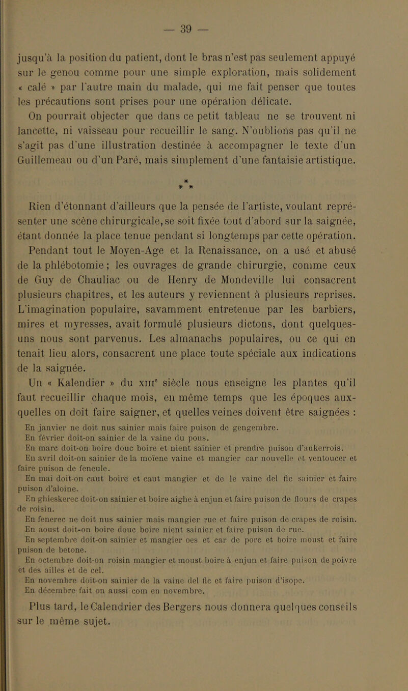 jusqu’à la position du patient, dont le bras n’est pas seulement appuyé sur le genou comme pour une simple exploration, mais solidement <i calé » par l’autre main du malade, qui me fait penser que toutes les précautions sont prises pour une opération délicate. On pourrait objecter que dans ce petit tableau ne se trouvent ni lancette, ni vaisseau pour recueillir le sang. N’oublions pas qu’il ne s’agit pas d’une illustration destinée à accompagner le texte d’un Guillemeau ou d’un Paré, mais simplement d’une fantaisie artistique. * Rien d’étonnant d’ailleurs que la pensée de l’artiste, voulant repré- senter une scène chirurgicale, se soit fixée tout d’abord sur la saignée, étant donnée la place tenue pendant si longtemps par cette opération. Pendant tout le Moyen-Age et la Renaissance, on a usé et abusé de la phlébotomie ; les ouvrages de grande chirurgie, comme ceux de Guy de Chauliac ou de Henry de Mondeville lui consacrent plusieurs chapitres, et les auteurs y reviennent à plusieurs reprises. L’imagination populaire, savamment entretenue par les barbiers, mires et myresses, avait formulé plusieurs dictons, dont quelques- uns nous sont parvenus. Les almanachs populaires, ou ce qui en tenait lieu alors, consacrent une place toute spéciale aux indications de la saignée. Un a Kalendier » du xiiP siècle nous enseigne les plantes qu’il faut recueillir chaque mois, en même temps que les époques aux- quelles on doit faire saigner, et quelles veines doivent être saignées ; En janvier ne doit nus sainier mais faire puison de gengembrc. En février doit-on sainier de la vaine du pous. En marc doit-on boire doue boire et nient sainier et prendre puison d’aukerrois. En avril doit-on sainier de la moïene vaine et mangiei- car nouvelle et ventouccr et faire puison de feneule. En mai doit-on caut boire et caut mangier et de le vaine del fie sainier et faire puison d’aloine. En ghieskerec doit-on sainier et boire aighe à enjun et faire puison de flours de crapes de roisin. En fenerec ne doit nus sainier mais mangier rue et faire puison de crapes de roisin. En aoust doit-on boire doue boire nient sainier et faire puison de rue. En septembre doit-on sainier et mangier oes et car de porc et boire moust et faire puison de betone. En octembre doit-on roisin mangier et moust boire à enjun et faire puison de poivre et des ailles et de cel. En novembre doit-on sainier de la vaine del fie et faire puison d’isope. En décembre fait on aussi com en novembre. Plus tard, le Calendrier des Bergers nous donnera quelques conseils sur le même sujet.