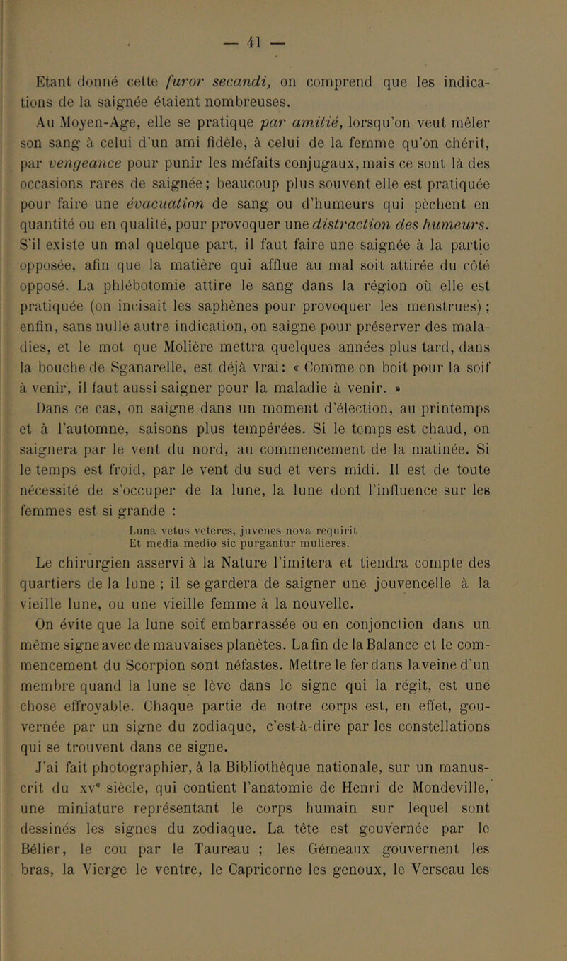 — 41 Etant donné celte furor secandi, on comprend que les indica- tions de la saignée étaient nombreuses. Au Moyen-Age, elle se pratique par amitié, lorsqu’on veut mêler son sang à celui d’un ami fidèle, à celui de la femme qu’on chérit, par vengeance pour punir les méfaits conjugaux, mais ce sont là des occasions rares de saignée; beaucoup plus souvent elle est pratiquée pour faire une évacuation de sang ou d’humeurs qui pèchent en quantité ou en qualité, pour provoquer une distraction des humeurs. S’il existe un mal quelque part, il faut faire une saignée à la partie opposée, afin que la matière qui afflue au mal soit attirée du côté opposé. La phlébotomie attire le sang dans la région où elle est pratiquée (on incisait les saphènes pour provoquer les menstrues) ; enfin, sans nulle autre indication, on saigne pour préserver des mala- dies, et le mot que Molière mettra quelques années plus tard, dans la bouche de Sganarelle, est déjà vrai: « Comme on boit pour la soif à venir, il faut aussi saigner pour la maladie à venir. » Dans ce cas, on saigne dans un moment d’élection, au printemps et à l’automne, saisons plus tempérées. Si le temps est chaud, on saignera par le vent du nord, au commencement de la matinée. Si le temps est froid, par le vent du sud et vers midi. Il est de toute nécessité de s’occuper de la lune, la lune dont l’influence sur les femmes est si grande : Lima velus veteres, juvenes nova requirit Et media medio sic purgantur mulieres. Le chirurgien asservi à la Nature Limitera et tiendra compte des quartiers de la lune ; il se gardera de saigner une jouvencelle à la vieille lune, ou une vieille femme à la nouvelle. On évite que la lune soit embarrassée ou en conjonction dans un même signeavec de mauvaises planètes. La fin de la Balance et le com- mencement du Scorpion sont néfastes. Mettre le fer dans laveined’un membre quand la lune se lève dans le signe qui la régit, est une chose effroyable. Chaque partie de notre corps est, en effet, gou- vernée par un signe du zodiaque, c'est-à-dire par les constellations qui se trouvent dans ce signe. J’ai fait photographier, à la Bibliothèque nationale, sur un manus- crit du XV® siècle, qui contient l’anatomie de Henri de Mondeville, une miniature représentant le corps humain sur lequel sont dessinés les signes du zodiaque. La tête est gouvernée par le Bélier, le cou par le Taureau ; les Gémeaux gouvernent les bras, la Vierge le ventre, le Capricorne les genoux, le Verseau les