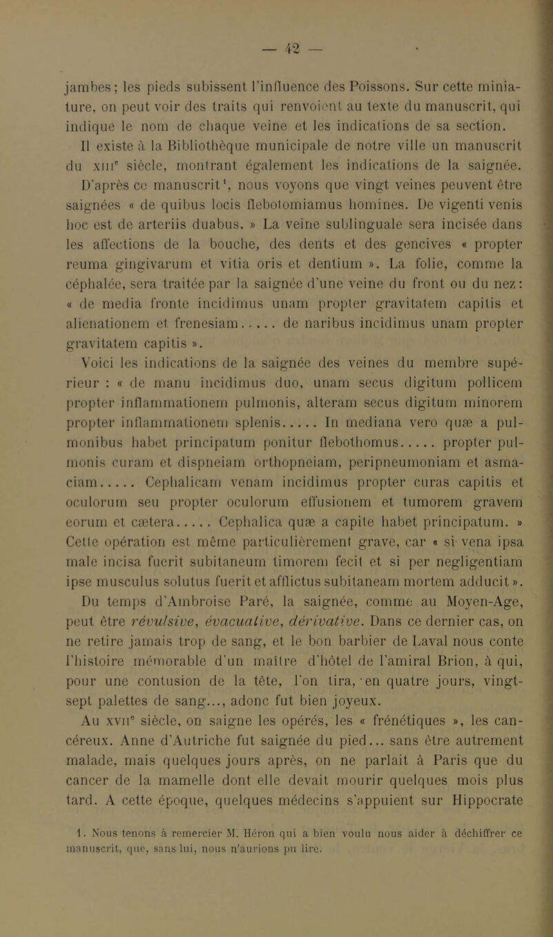 jambes; les pieds subissent l’inlluence des Poissons. Sur cette minia- ture, on peut voir des traits qui renvoient au texte du manuscrit, qui indique le nom de chaque veine et les indications de sa section. Il existe à la Bibliothèque municipale de notre ville un manuscrit du xiiP siècle, montrant également les indications de la saignée. D’après ce manuscrit', nous voyons que vingt veines peuvent être saignées « de quibus locis flebolomiamus homines. De vigenti venis hoc est de arteriis duabus. » La veine sublinguale sera incisée dans les affections de la bouche, des dents et des gencives « propter reuma gingivarum et vitia oris et dentium ». La folie, comme la céphalée, sera traitée par la saignée d’une veine du front ou du nez: « de media fronte incidimus unam proptei* gravitalem capitis et alienationem et frenesiam de naribus incidimus unam propter gravitatem capitis ». Voici les indications de la saignée des veines du membre supé- rieur : « de manu incidimus duo, unam secus digitum pollicem propter inflammationem pulmonis, alteram secus digitum minorem propter inüammationem splenis In mediana vero quæ a pul- monibus habet principatum ponitur flebothomus propter pul- monis CLiram et dispneiam orthopneiam, peripneurnoniam et asma- ciam Cephalicam venam incidimus propter curas capitis et oculorurn seu propter oculorum effusionem et tumorem gravern eorum et cætera Cephalica quæ a capite habet principatum. » Cette opération est même particulièrement grave, car « si vena ipsa male incisa fucrit subitaneum timorem fecit et si per negligentiam ipse musculus solutus fuerit et afllictus subitanearn mortem adducit». Du temps d’Ambroise Paré, la saignée, comme au Moyen-Age, peut être révulsive, évacuative, dérivative. Dans ce dernier cas, on ne retire jamais trop de sang, et le bon barbier de Laval nous conte l’histoire mémorable d’un maître d'hôtel de l’amiral Brion, à qui, pour une contusion de la tête, l’on tira,-en quatre jours, vingt- sept palettes de sang..., adonc fut bien joyeux. Au XVII® siècle, on saigne les opérés, les « frénétiques », les can- céreux. Anne d’Autriche fut saignée du pied... sans être autrement malade, mais quelques jours après, on ne parlait à Paris que du cancer de la mamelle dont elle devait mourir quelques mois plus tard. A cette époque, quelques médecins s’appuient sur Hippocrate 1. Nous tenons à remercier M. Héron qui a bien voulu nous aider à déchiffrer ce manuscrit, que, sans lui, nous n’aurions pu lire.