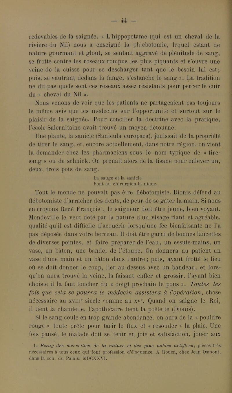 redevables de la saignée. « L’hippopotame {qui est un cheval de la rivière du Nil) nous a enseigné la phlébotomie, lequel estant de nature gourmant et glout, se sentant aggravé de plénitude de sang, se frotte contre les roseaux rompus les plus piquants et s’ouvre une veine de la cuisse pour se descharger tant que le besoin lui est; puis, se vautrant dedans la fange, s’estanche le sang ». La tradition ne dit pas quels sont ces roseaux assez résistants pour percer le cuir du « cheval du Nil ». Nous venons de voir que les patients ne partageaient pas toujours le même avis que les médecins sur l’opportunité et surtout sur le plaisir de la saignée. Pour concilier la doctrine avec la pratique, l’école Salernitaine avait trouvé un moyen détourné. Une plante, la sanicle (Sanicula europaea), jouissait de la propriété de tirer le sang, et, encore actuellement, dans notre région, on vient la demander chez les pharmaciens sous le nom typique de « tire- sang » ou de schnick. On prenait alors de la tisane pour enlever un, deux, trois pois de sang. La sauge et la sanicle Font au chirurgien la nique. Tout le monde ne pouvait pas cire tlébotomiste. Dionis défend au llébolomiste d’arracher des dents, de peur de se gâter la main. Si nous en croyons René François', le saigneur doit être jeune, bien voyant. Mondeville le veut doté par la nature d’un visage riant et agréable, qualité qu’il est difficile d’acquérir lorsqu’une fée bienfaisante ne l’a pas déposée dans votre berceau. Il doit être garni de bonnes lancettes de diverses pointes, et faire préparer de l’eau, un essuie-mains, un vase, un bâton, une bande, de l’étoupe. On donnera au patient un vase d’une main et un bâton dans l’autre; puis, ayant frotté le lieu où se doit donner le coup, lier au-dessus avec un bandeau, et lors- qu'on aura trouvé la veine, la faisant enfler et grossir, l’ayant bien choisie il la faut toucher du « doigt prochain le pous ». Toutes les fois que cela se pourra le médecin assistera à l'opération, chose nécessaire au xviii® siècle ^omme au xv®. Quand on saigne le Roi, il tient la chandelle, l’apothicaire tient la poêlette (Dionis). Si le sang coule en trop grande abondance, on aura de la « pouldre rouge » toute prête pour tarir le flux et « resouder » la plaie. Une fois pansé, le malade doit se tenir en joie et satisfaction, jouer aux 1. Essay des merveilles de la nature et des plus nobles artifices ; pièces très nécessaires à tous ceu.x qui font profession d’éloquence. A Rouen, chez Jean Osinont, dans la cour du Palais. MDCXXVl.