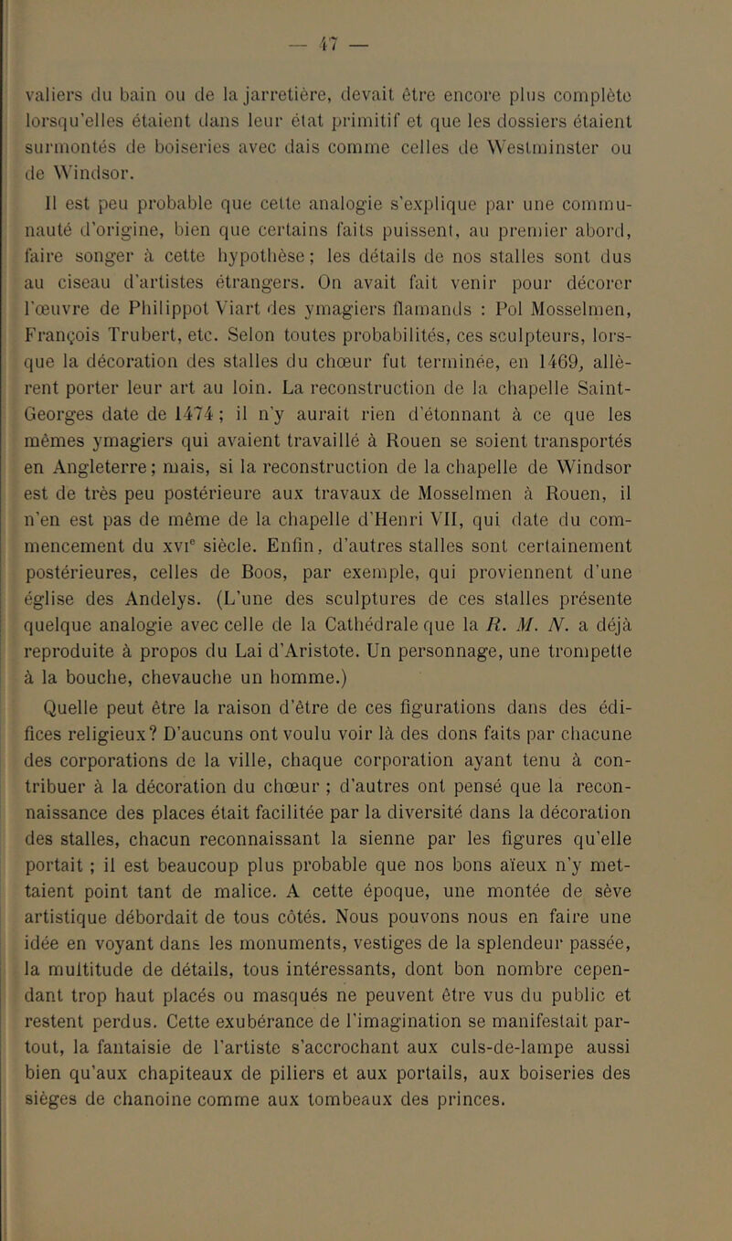 i I valiers du bain ou de la jarretière, devait être encore plus complète lorsqu’elles étaient dans leur état primitif et que les dossiers étaient surmontés de boiseries avec dais comme celles de Westminster ou de ^^’indsor. 1 il est peu probable que cette analogie s’explique par une commu- nauté d’origine, bien que certains faits puissent, au premier abord, faire songer à cette hypothèse; les détails de nos stalles sont dus au ciseau d’artistes étrangers. On avait fait venir pour décorer l’œuvre de Philippot Viart des ymagiers flamands : Pol Mosselmen, François Trubert, etc. Selon toutes probabilités, ces sculpteurs, lors- que la décoration des stalles du chœur fut terminée, en 1469, allè- rent porter leur art au loin. La reconstruction de la chapelle Saint- Georges date de 1474 ; il n’y aurait rien d’étonnant à ce que les mêmes ymagiers qui avaient travaillé à Rouen se soient transportés en Angleterre; mais, si la reconstruction de la chapelle de Windsor est de très peu postérieure aux travaux de Mosselmen à Rouen, il n’en est pas de même de la chapelle d’Henri VII, qui date du com- mencement du XVI® siècle. Enfin, d’autres stalles sont certainement postérieures, celles de Boos, par exemple, qui proviennent d’une église des Andelys. (L’une des sculptures de ces stalles présente quelque analogie avec celle de la Cathédrale que la R. M. N. a déjà reproduite à propos du Lai d’Aristote. Un personnage, une trompette à la bouche, chevauche un homme.) i Quelle peut être la raison d’être de ces figurations dans des édi- ' fices religieux? D’aucuns ont voulu voir là des dons faits par chacune des corporations de la ville, chaque corporation ayant tenu à con- tribuer à la décoration du chœur ; d’autres ont pensé que la recon- naissance des places était facilitée par la diversité dans la décoration des stalles, chacun reconnaissant la sienne par les figures qu’elle portait ; il est beaucoup plus probable que nos bons aïeux n’y met- taient point tant de malice. A cette époque, une montée de sève artistique débordait de tous côtés. Nous pouvons nous en faire une idée en voyant dans les monuments, vestiges de la splendeur passée, |la multitude de détails, tous intéressants, dont bon nombre cepen- ; dant trop haut placés ou masqués ne peuvent être vus du public et restent perdus. Cette exubérance de l’imagination se manifestait par- tout, la fantaisie de l’artiste s’accrochant aux culs-de-lampe aussi bien qu’aux chapiteaux de piliers et aux portails, aux boiseries des sièges de chanoine comme aux tombeaux des princes.