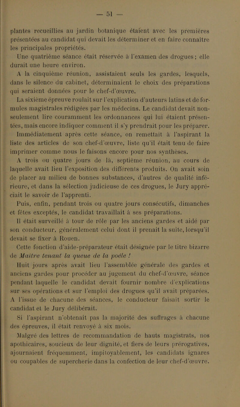 plantes recueillies au jardin botanique étaient avec les premières présentées au candidat qui devait les déterminer et en faire connaître les principales propriétés. Une quatrième séance était réservée à l’examen des drogues ; elle durait une heure environ. A la cinquième réunion, assistaient seuls les gardes, lesquels, dans le silence du cabinet, déterminaient le choix des préparations qui seraient données pour le chef-d’œuvre. La sixième épreuve roulait sur l’explication d’auteurs latins et de for- mules magistrales rédigées par les médecins. Le candidat devait non- seulement lire couramment les ordonnances qui lui étaient présen- tées, mais encore indiquer comment il s’y prendrait pour les préparer. Immédiatement après cette séance, on remettait à l’aspirant la liste des articles de son chef-d’œuvre, liste qu’il était tenu de faire imprimer comme nous le faisons encore pour nos synthèses. A trois ou quatre jours de là, septième réunion, au cours de laquelle avait lieu l’exposition des différents produits. On avait soin de placer au milieu de bonnes substances, d’autres de qualité infé- rieure, et dans la sélection judicieuse de ces drogues, le Jury appré- ciait le savoir de l’apprenti. Puis, enfin, pendant trois ou quatre jours consécutifs, dimanches et fêtes exceptés, le candidat travaillait à ses préparations. Il était surveillé à tour de rôle par les anciens gardes et aidé par son conducteur, généralement celui dont il prenait la suite, lorsqu’il devait se fixer à Rouen. Cette fonction d’aide-préparateur était désignée par le titre bizarre lie Maître tenant la queue de la poêle ! Huit jours après avait lieu l’assemblée générale des gardes et anciens gardes pour procéder au jugement du chef-d’œuvre, séance pendant laquelle le candidat devait fournir nombre d'explications sur ses opérations et sur l’emploi des drogues qu’il avait préparées. A l’issue de cliacune des séances, le conducteur faisait sortir le candidat et le Jury délibérait. Si l’aspirant n’obtenait pas la majorité des suffrages à chacune des épreuves, il était renvoyé à six mois. Malgré des lettres de recommandation de hauts magistrats, nos apothicaires, soucieux de leur dignité, et fiers de leurs prérogatives, ajournaient fréquemment, impiloyablement, les candidats ignares ou coupables de supercherie dans la confection de leur chef-d’œuvre.