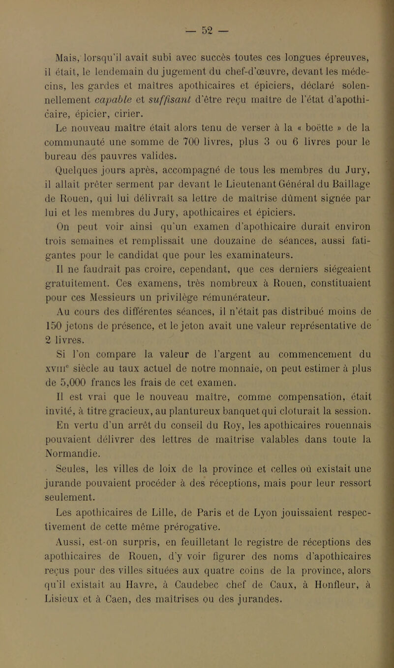 Mais, lorsqu’il avait subi avec succès toutes ces longues épreuves, il était, le lendemain du jugement du chef-d’œuvre, devant les méde- cins, les gardes et maîtres apothicaires et épiciers, déclaré solen- nellement capable et suffisant d’être reçu maître de l’état d’apothi- caire, épicier, cirier. Le nouveau maître était alors tenu de verser à la « boette » de la communauté une somme de 700 livres, plus 3 ou 6 livres pour le bureau des pauvres valides. Quelques jours après, accompagné de tous les membres du Jury, il allait prêter serment par devant le Lieutenant Général du Baillage de Rouen, qui lui délivrait sa lettre de maîtrise dûment signée par lui et les membres du Jury, apothicaires et épiciers. On peut voir ainsi qu’un examen d’apothicaire durait environ trois semaines et remplissait une douzaine de séances, aussi fati- gantes pour le candidat que pour les examinateurs. Il ne faudrait pas croire, cependant, que ces derniers siégeaient gratuitement. Ces examens, très nombreux à Rouen, constituaient pour ces Messieurs un privilège rémunérateur. vVu cours des différentes séances, il n’était pas distribué moins de 150 jetons de présence, et le jeton avait une valeur représentative de 2 livres. Si l’on compare la valeur de l’argent au commencement du xviii® siècle au taux actuel de notre monnaie, on peut estimer à plus de 5,000 francs les frais de cet examen. Il est vrai que le nouveau maître, comme compensation, était invité, à titre gracieux, au plantureux banquet qui clôturait la session. En vertu d’un arrêt du conseil du Roy, les apothicaires rouennais pouvaient délivrer des lettres de maîtrise valables dans toute la Normandie. Seules, les villes de loix de la province et celles où existait une « jurande pouvaient procéder à des réceptions, mais pour leur ressort seulement. Les apothicaires de Lille, de Paris et de Lyon jouissaient respec- tivement de cette même prérogative. Aussi, est-on surpris, en feuilletant le registre de réceptions des apothicaires de Rouen, d’y voir figurer des noms d’apothicaires reçus pour des villes situées aux quatre coins de la province, alors qu’il existait au Havre, à Caudebec chef de Caux, à Hunfleur, à Lisieux et à Caen, des maîtrises ou des jurandes.