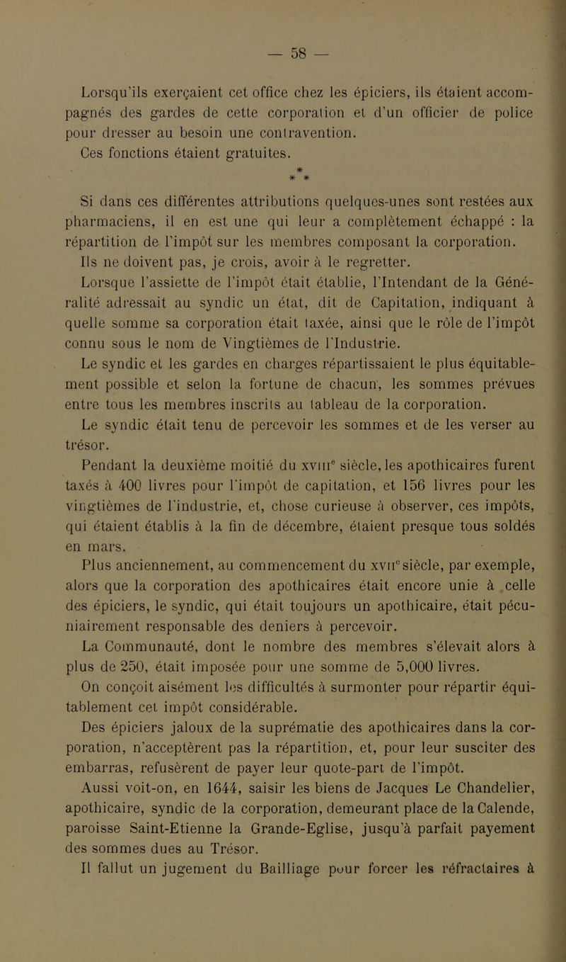 Lorsqu’ils exerçaient cet office cliez les épiciers, ils étaient accom- pagnés des gardes de cette corporation et d’un officier de police pour dresser au besoin une contravention. Ces fonctions étaient gratuites. m Si dans ces différentes attributions quelques-unes sont restées aux pharmaciens, il en est une qui leur a complètement échappé : la répartition de l’impôt sur les membres composant la corporation. Us ne doivent pas, je crois, avoir à le regretter. Lorsque l’assiette de l’impôt était établie, l’Intendant de la Géné- ralité adressait au syndic un état, dit de Capitation, indiquant à quelle somme sa corporation était taxée, ainsi que le rôle de l’impôt connu sous le nom de Vingtièmes de l’Industrie. Le syndic et les gardes en charges répartissaient le plus équitable- ment possible et selon la fortune de chacun, les sommes prévues entre tous les membres inscrits au tableau de la corporation. Le syndic était tenu de percevoir les sommes et de les verser au trésor. Fendant la deuxième moitié du xviii® siècle, les apothicaires furent taxés à 400 livres pour l'impôt de capitation, et 156 livres pour les vingtièmes de l'industrie, et, chose curieuse à observer, ces impôts, qui étaient établis à la fin de décembre, étaient presque tous soldés en mars. Plus anciennement, au commencement du xviCsiècle, par exemple, alors que la corporation des apothicaires était encore unie à celle des épiciers, le syndic, qui était toujours un apothicaire, était pécu- niairement responsable des deniers à percevoir. La Communauté, dont le nombre des membres s’élevait alors à plus de 250, était imposée pour une somme de 5,000 livres. On conçoit aisément les difficultés à surmonter pour répartir équi- tablement cet impôt considérable. Des épiciers jaloux de la suprématie des apothicaires dans la cor- poration, n’acceptèrent pas la répartition, et, pour leur susciter des embarras, refusèrent de payer leur quote-part de l’impôt. Aussi voit-on, en 1644, saisir les biens de Jacques Le Chandelier, apothicaire, syndic de la corporation, demeurant place de laCalende, paroisse Saint-Etienne la Grande-Eglise, jusqu’à parfait payement des sommes dues au Trésor. Il fallut un jugement du Bailliage pour forcer les réfractaires à