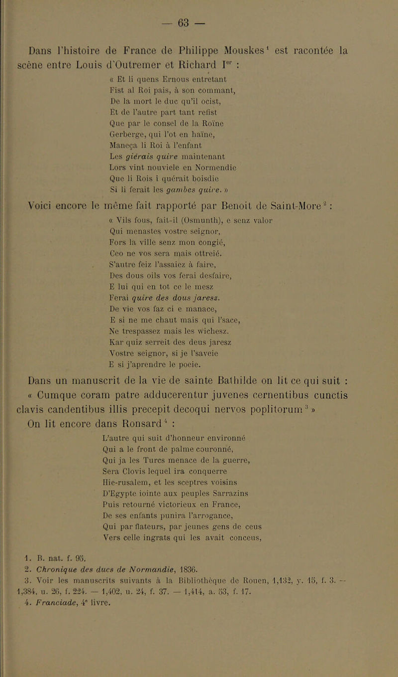 Dans riiistoire de France de Philippe Mouskes* est racontée la scène entre Louis d'Outremer et Richard I®'' : « Et li quens Ernous cntretant Fist al Roi pais, à son commant, De la mort le duc qu’il ocist, Et de l’autre part tant refist Que par le consel de la Roïne Gerberge, qui l’ot en haine, Manoça li Roi à l’enfant Les giérais quire maintenant Lors vint nouviele en Normendie Que li Rois i quérait boisdie Si li ferait les gambes quire. » Voici encore le même fait rapporté par Benoit de Saint-.More’^ : « Vils fous, fait-il (üsmunth), e scnz valor Qui menastes vosti-e seignor. Fors la ville senz mon congié, Ceo ne vos sera mais ottreié. S’autre feiz l’assaiez à faire, Des dous oils vos ferai desfaire, E lui qui en tôt ce le mesz Ferai quire des dous jaresz. De vie vos faz ci e manace, E si ne me chaut mais qui l’sacc. Ne trespassez mais les wichesz. Kar quiz serreit des deus jaresz Yostre seignor, si je l’saveie E si j’aprendre le poeie. Dans un manuscrit de la vie de sainte Balhilde on lit ce qui suit : « Cumque coram pâtre adducerentur juvenes cernentibus cunctis davis candentibus illis precepit decoqui nervos poplitorum^» On lit encore dans Ronsard: L’autre qui suit d’honneur environné Qui a le front de palme couronné, Qui ja les Turcs menace de la guerre. Sera Clovis lequel ira conquerre Ilie-rusalem, et les sceptres voisins D’Egypte iointc aux peuples Sarrazins Puis retourné victorieux en France, De ses enfants punira l’arrogance. Qui par dateurs, par jeunes gens de cens Vers celle ingrats qui les avait conceus. 1. R. nat. f. 9o. 2. Chronique des ducs de Normandie, 1836. 3. Voir les manuscrits suivants à la Bibliothèque de Rouen, 1,132, y. 15, f. 3. -- 1,.384. U. 20, f. 224. — 1,402, u. 24, f. 37. — 1,414, a. 53, f. 17. 4. Franciade, 4' livre.
