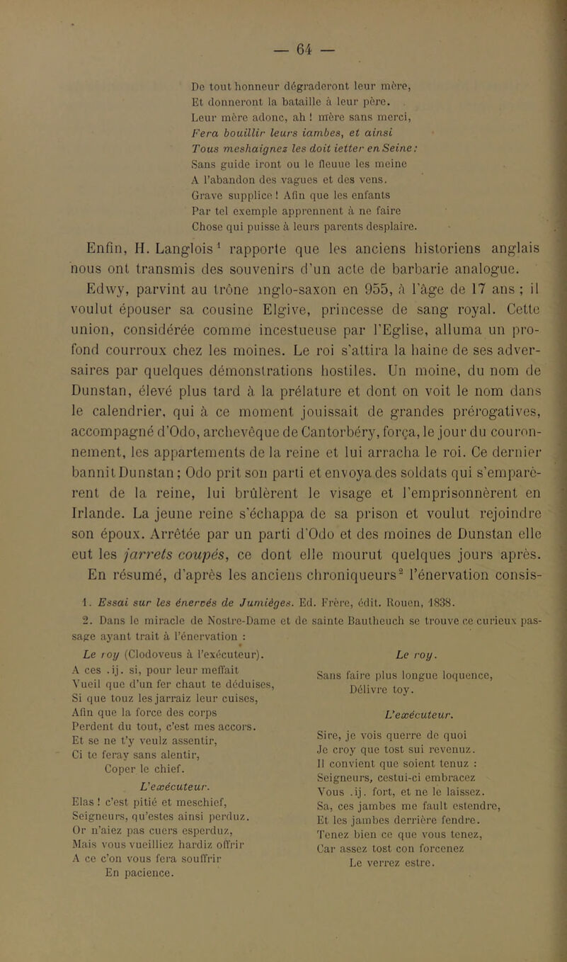 De tout honneur dégraderont leur mère, Et donneront la bataille à leur père. Leur mère adonc, ah ! mère sans merci, Fera bouillir leurs iambes, et ainsi Tous meshaignes les doit ietter en Seine: Sans guide iront ou le fleuue les meine A l’abandon des vagues et des vens. Grave supplice ! Afin que les enfants Par tel exemple apprennent à ne faire Chose qui puisse à leurs parents desplaire. Enfin, H. Langlois^ rapporte que les anciens iiisloriens anglais nous ont transmis des souvenirs d’un acte de barbarie analogue. Edwy, parvint au trône inglo-saxon en 955, à l’àge de 17 ans ; il voulut épouser sa cousine Elgive, princesse de sang royal. Cette union, considérée comme incestueuse par l’Eglise, alluma un pro- fond courroux chez les moines. Le roi s’attira la haine de ses adver- saires par quelques démonstrations hostiles. Un moine, du nom de Dunstan, élevé plus tard à la prélature et dont on voit le nom dans le calendrier, qui cà ce moment jouissait de grandes prérogatives, accompagné d’Odo, archevêque de Cantorbéry, força, le jour du couron- nement, les appartements de la reine et lui arracha le roi. Ce dernier bannit Dunstan ; Odo prit son parti et envoya des soldats qui s’emparè- rent de la reine, lui brûlèrent le visage et l’emprisonnèrent en Irlande. La jeune reine s’échappa de sa prison et voulut rejoindre son époux. Arrêtée par un parti d’Odo et des moines de Dunstan elle eut les jarrets coupés, ce dont elle mourut quelques jours après. En résumé, d’après les anciens chroniqueurs® l’énervation consis- ■1. Essai sur les énercés de Jumièges. Ed. Frère, édit. Rouen, 1838. 2. Dans le miracle de Nostre-Dame et de sainte Bautheuch se trouve ce curieux pas- sage ayant trait à l’énervation : Le roy (Clodoveus à l’exécuteur). A ces .ij. si, pour leur méfiait Vueil que d’un fer chaut te déduises. Si que touz lesjarraiz leur cuises. Afin que la force des corps Perdent du tout, c’est mesaccors. Et se ne t’y veulz assentir. Ci te feray sans alentir, Coper le chief. L'exécuteur. Elas ! c’est pitié et meschief. Seigneurs, qu’estes ainsi perduz. Or n’aiez pas cuers esperduz, Mais vous vueilliez hardiz offrir A ce c’on vous fera souffrir En pacience. Le roy. Sans faire plus longue loquence. Délivre toy. L’exécuteur. Sire, je vois querre de quoi Je croy que tost sui revenuz. Il convient que soient tenuz : Seigneurs, cestui-ci embracez Vous .ij. fort, et ne le laissez. Sa, ces jambes me fault estendre. Et les jambes derrière fendre, ’l'cnez bien ce que vous tenez. Car assez tost con forcenez Le verrez estre.