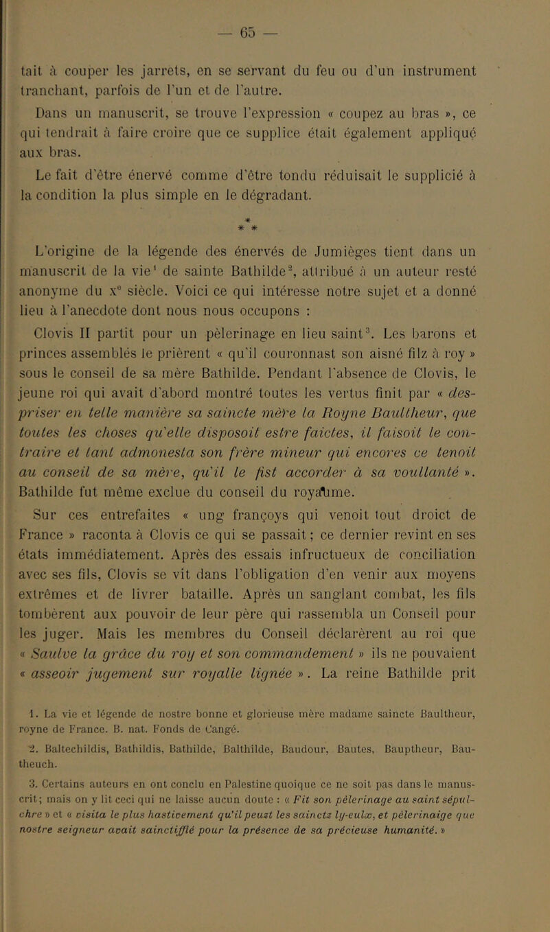 tait à couper les jarrets, en se servant du feu ou d’un instrument tranchant, parfois de l’un et de l’autre. Dans un manuscrit, se trouve l’expression « coupez au bras », ce qui tendrait à faire croire que ce supplice était également appliqué aux bras. Le fait d’être énervé comme d’être tondu réduisait le supplicié à la condition la plus simple en le dégradant. * * L’origine de la légende des énervés de Jumièges tient dans un manuscrit de la vie' de sainte Bathilde^ attribué à un auteur resté anonyme du x® siècle. Voici ce qui intéresse notre sujet et a donné I lieu à l’anecdote dont nous nous occupons : I Clovis II partit pour un pèlerinage en lieu saintLes barons et princes assemblés le prièrent « qu’il couronnast son aisné filz à. roy » sous le conseil de sa mère Bathilde. Pendant l'absence de Clovis, le jeune roi qui avait d’abord montré toutes les vertus finit par « des- priser en telle manière sa saincte mèYe la Royne Baultheur, que toutes les choses qu'elle disposoit estre faictes, il faisoit le con- traire et tant admonesta son frère mineur qui encores ce tenoit au conseil de sa mère, qu'il le fîst accorder à sa voullanté ». Bathilde fut même exclue du conseil du roya'bme. Sur ces entrefaites « ung françoys qui venoit tout droict de France » raconta à Clovis ce qui se passait; ce dernier revint en ses états immédiatement. Après des essais infructueux de conciliation avec ses fils, Clovis se vit dans l’obligation d’en venir aux moyens extrêmes et de livrer bataille. Après un sanglant combat, les fils tombèrent aux pouvoir de leur père qui rassembla un Conseil pour les juger. Mais les membres du Conseil déclarèrent au roi que « Saulve la grâce du roy et son commandement » ils ne pouvaient « asseoir jugement sur royalle lignée ». La reine Bathilde prit 1. La vie et légende de nostre bonne et glorieuse incrc madame saincte Baultheur, royne de France. B. nat. Fonds de Cangé. t. Baltechildis, Bathildis, Bathilde, Balthilde, Baudour, Bautes, Bauptheur, Bau- theuch. 3. Certains auteurs en ont conclu en Palestine quoique ce ne soit pas dans le manus- crit; mais on y lit ceci qui ne laisse aucun doute : « Fit son pèlerinage au saint sépul- chre » et « cisita le plus hasticement qu’ilpeuzt les saincts ly-eulæ, et pèlerinaige que nostre seigneur avait sainctifflé pour la présence de sa précieuse humanité. »