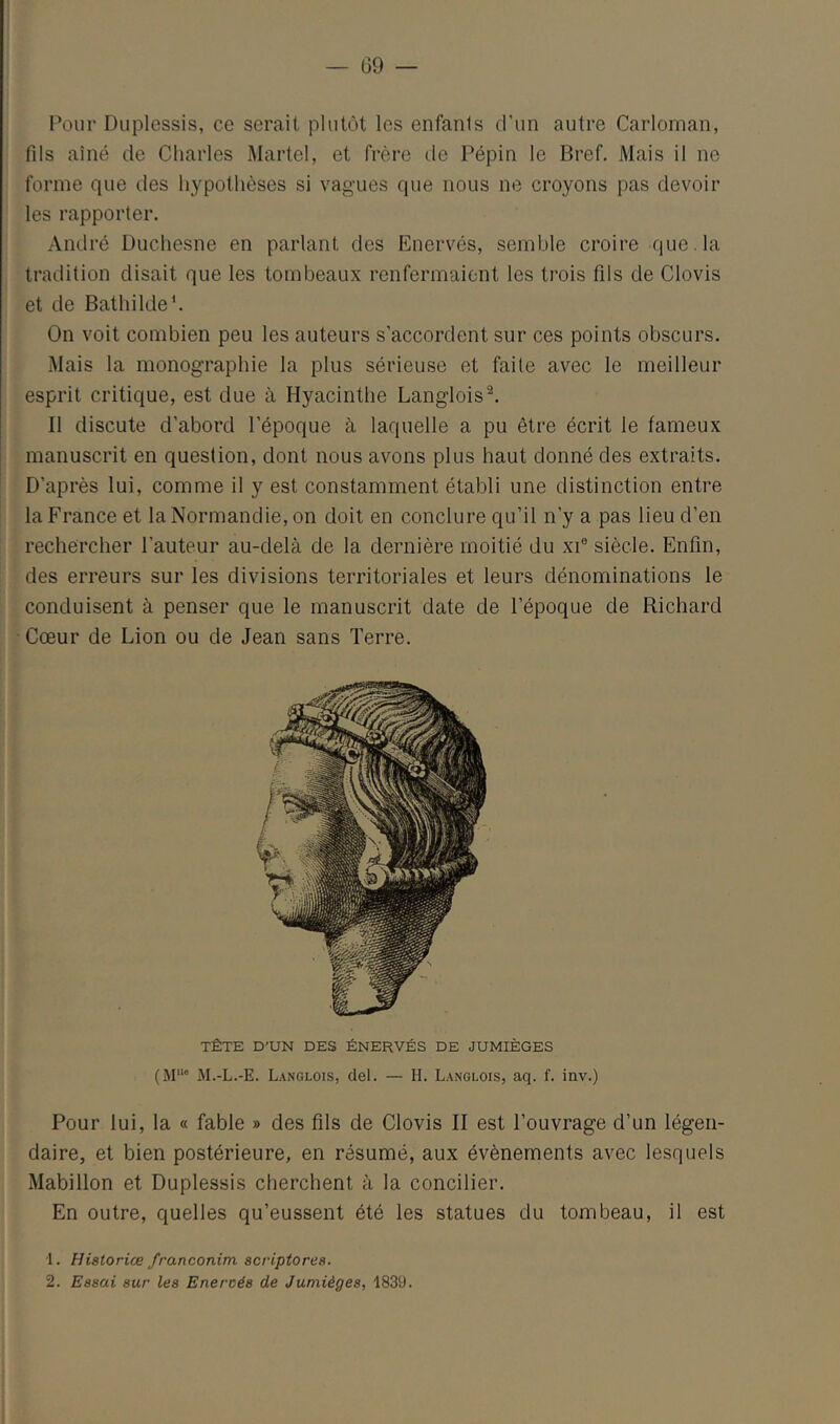 Pour Duplessis, ce serait plutôt les enfants d’un autre Carlornan, fils aîné de Charles Martel, et frère de Pépin le Bref, Mais il ne forme que des hypothèses si vagues que nous ne croyons pas devoir les rapporter. André Duchesne en parlant des Enervés, semble croire que. la tradition disait que les tombeaux renfermaient les trois fils de Clovis et de Bathildeb On voit combien peu les auteurs s’accordent sur ces points obscurs. Mais la monographie la plus sérieuse et faite avec le meilleur esprit critique, est due à Hyacinthe Langlois^. Il discute d’abord l’époque à laquelle a pu être écrit le fameux manuscrit en question, dont nous avons plus haut donné des extraits. D’après lui, comme il y est constamment établi une distinction entre la France et la Normandie, on doit en conclure qu’il n’y a pas lieu d’en rechercher l’auteur au-delà de la dernière moitié du xi® siècle. Enfin, des erreurs sur les divisions territoriales et leurs dénominations le conduisent à penser que le manuscrit date de l’époque de Richard Cœur de Lion ou de Jean sans Terre. TÊTE D'UN DES ÉNERVÉS DE JUMIÈGES M.-L.-E. Langlois, del. — II. Langlois, aq. f. inv.) Pour lui, la « fable » des fils de Clovis II est l’ouvrage d’un légen- daire, et bien postérieure, en résumé, aux évènements avec lesquels Mabillon et Duplessis cherchent à la concilier. En outre, quelles qu’eussent été les statues du tombeau, il est 1. Historiée franconim scriptores. 2. Essai sur les Enervés de Juniièges, 1839.