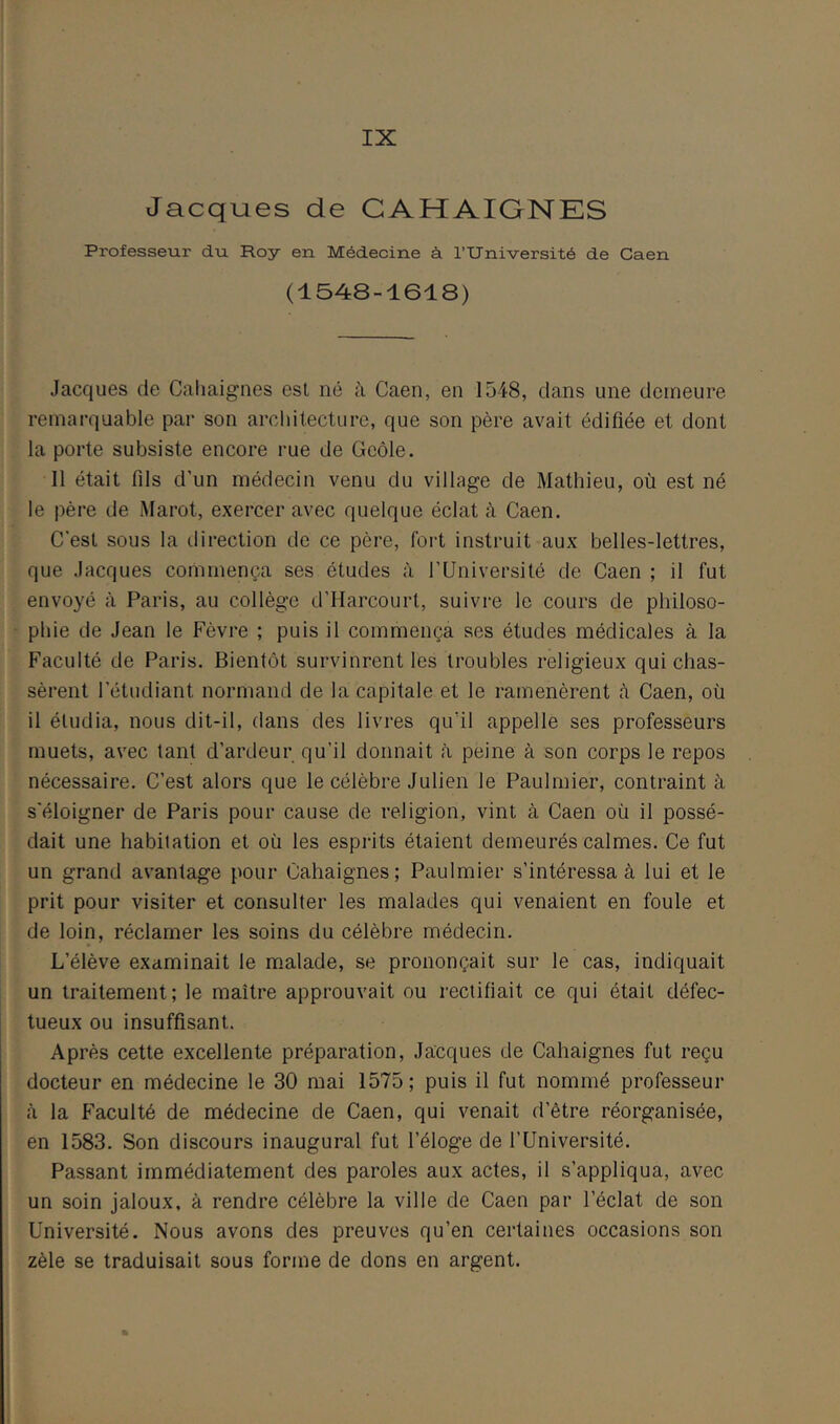 Jacques de GAHAIGNES Professeur du Roy en Médecine à l’Université de Caen (1548-1618) Jacques de Caliaignes est né à Caen, en 1548, dans une demeure remarquable par son architecture, que son père avait édifiée et dont la porte subsiste encore rue de Geôle. 11 était fds d’un médecin venu du village de Mathieu, où est né le père de Marot, exercer avec quelque éclat à Caen. C’est sous la direction de ce père, fort instruit aux belles-lettres, que Jacques commença ses études à l’Université de Caen ; il fut envoyé à Paris, au collège d’Harcourt, suivre le cours de philoso- phie de Jean le Fèvre ; puis il commença ses études médicales à la Faculté de Paris. Bientôt survinrent les troubles religieux qui chas- sèrent l’étudiant normand de la capitale et le ramenèrent cà Caen, où il étudia, nous dit-il, dans des livres qu’il appelle ses professeurs muets, avec tant d’ardeur qu’il donnait à peine à son corps le repos nécessaire. C’est alors que le célèbre Julien le Paulmier, contraint à s'éloigner de Paris pour cause de religion, vint à Caen où il possé- dait une habitation et où les esprits étaient demeurés calmes. Ce fut un grand avantage pour Cahaignes; Paulmier s’intéressa à lui et le prit pour visiter et consulter les malades qui venaient en foule et de loin, réclamer les soins du célèbre médecin. L’élève examinait le m.alade, se prononçait sur le cas, indiquait un traitement; le maître approuvait ou rectifiait ce qui était défec- tueux ou insuffisant. Après cette excellente préparation, Jacques de Cahaignes fut reçu docteur en médecine le 30 mai 1575; puis il fut nommé professeur à la Faculté de médecine de Caen, qui venait d’être réorganisée, en 1583. Son discours inaugural fut l’éloge de l’Université. Passant immédiatement des paroles aux actes, il s’appliqua, avec un soin jaloux, à rendre célèbre la ville de Caen par l’éclat de son Université. Nous avons des preuves qu’en certaines occasions son zèle se traduisait sous forme de dons en argent.