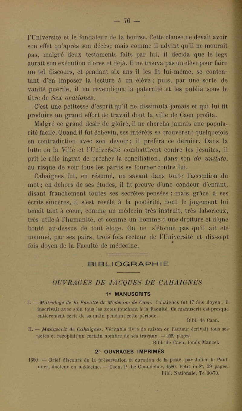 l’Université et le fondateur de la bourse. Cette clause ne devait avoir son effet qu’après son décès; mais comme il advint qu’il ne mourait pas, malgré deux testaments faits par lui, il décida que le legs aurait son exécution d’ores et déjà. Il ne trouva pas un élève pour faire un tel discours, et pendant six ans il les fit lui-même, se conten- tant d’en imposer la lecture à un élève ; puis, par une sorte de vanité puérile, il en revendiqua la paternité et les publia sous le titre de Sex oraliones. C’est une petitesse d’esprit qu’il ne dissimula jamais et qui lui fit produire un grand effort de travail dont la ville de Caen profita. Malgré ce grand désir de gloire, il ne chercha jamais une popula- rité facile. Quand il fut échevin, ses intérêts se trouvèrent quelquefois en contradiction avec son devoir ; il préféra ce dernier. Dans la lutte où la Ville et l'Université combattirent contre les jésuites, il prit le rôle ingrat de prêcher la conciliation, dans son de unitate, au risque de voir tous les partis se tourner contre lui. Cahaignes fut, en résumé, un savant dans toute l’acception du mot ; en dehors de ses éludes, il fit preuve d’une candeur d’enfant, disant franchement toutes ses secrètes pensées ; mais grâce à ses écrits sincères, il s’est révélé à la postérité, dont le jugement lui tenait tant à cœur, comme un médecin très instruit, très laborieux, très utile à l’humanité, et comme un homme d’une droiture et d'une bonté au-dessus de tout éloge. On ne s’étonne pas qu’il ait été nommé, par ses pairs, trois fois recteur de l’Université et dix-sept fois doyen de la Faculté de médecine. BIBLIOQRAPHIE OUVRAGES DE JACQUES DE CAHAIGNES 1° MANUSCRITS I. — Matrologe de la Faculté de Médecine de Caen. Cahaipnes fut I7 fois doyen ; il inscrivait avec soin tous les actes touchant à la Faculté. Ce manuscrit est presque entièrement écrit de sa main pendant cette période. Bibl. de Caen. II. — Manuscrit de Cahaignes. Véritable livre de raison où l’auteur écrivait tous ses actes et recopiait un certain nombre de ses travaux. — 269 pages. Bibl. de Caen, fonds Mancel. 2° OUVRAGES IMPRIMÉS 1580. — Brief discours de la préservation et curation de la peste, par Julien le Paul- mier, docteur en médecine. — Caen, P. Le Chandelier, 1580. Petit in-8°, 29 pages. Bibl. Nationale, Te 30-70.