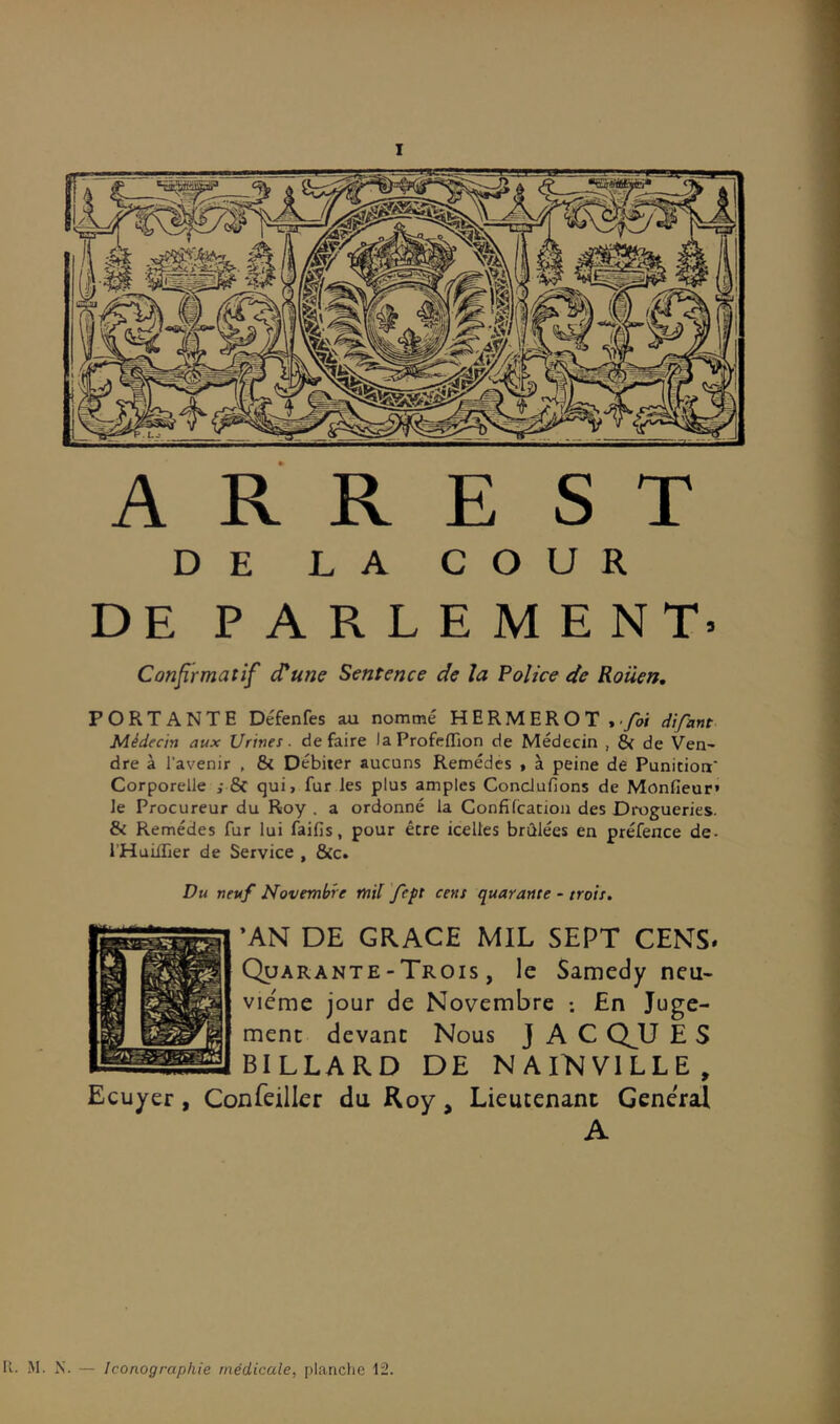 I A R R E ST DE LA COUR DE PARLEMENT» Confirmatif cTune Sentence de la Police de Rouen, PORTANTE Défenfes au nommé HERMEROT,./w difant Médecin aux Urines, défaire laProfcflTion de Médecin , & de Ven- dre à l’avenir , & Débiter aucuns Remèdes • à peine de Punition' Corporelle ; & qui, fur les plus amples ConcJufions de Monfieur» le Procureur du Roy . a ordonné la Confifcacio)i des Drogueries. & Remèdes fur lui faifis, pour être icelles brûlées en préfence de- l’HuifTier de Service , &c. Du neuf Novembre mil fept cens quarante - trois, ’AN DE GRACE MIL SEPT CENTS* Quarante - Trois , le Samedy neu- vième jour de Novembre ; En Juge- ment devant Nous J A C Q_U E S BILLARD DE NAINVILLE, Ecuyer, Confeiller du Roy, Lieutenant Général A N. — Iconographie médicale, planche 12.