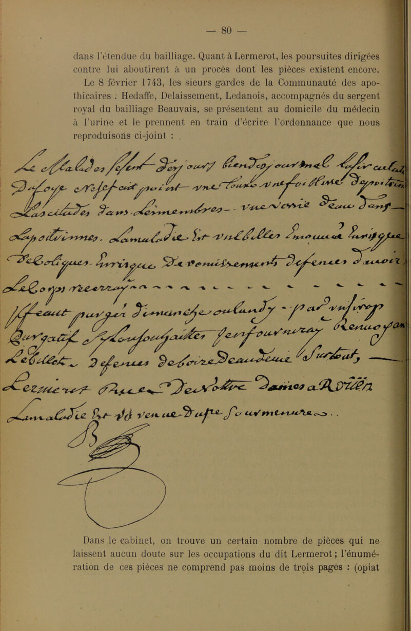 dans l’étendue du bailliage. Quant à Lermerot, les poursuites dirigées contre lui aboutirent à un procès dont les pièces existent encore. Le 8 février 1743, les sieurs gardes de la Communauté des apo- thicaires . Hedaffe, Délaissement, Ledanois, accompagnés du sergent royal du bailliage Beauvais, se présentent au domicile du médecin à l’iirine et le prennent en train d’écrire l’ordonnance que nous reproduisons ci-joint : . ^ ^ ’ / Dans le cabinet, on trouve un certain nombre de pièces qui ne laissent aucun doute sur les occupations du dit Lermerot; l’énumé- ration de ces pièces ne comprend pas moins de trçis pages : (opiat