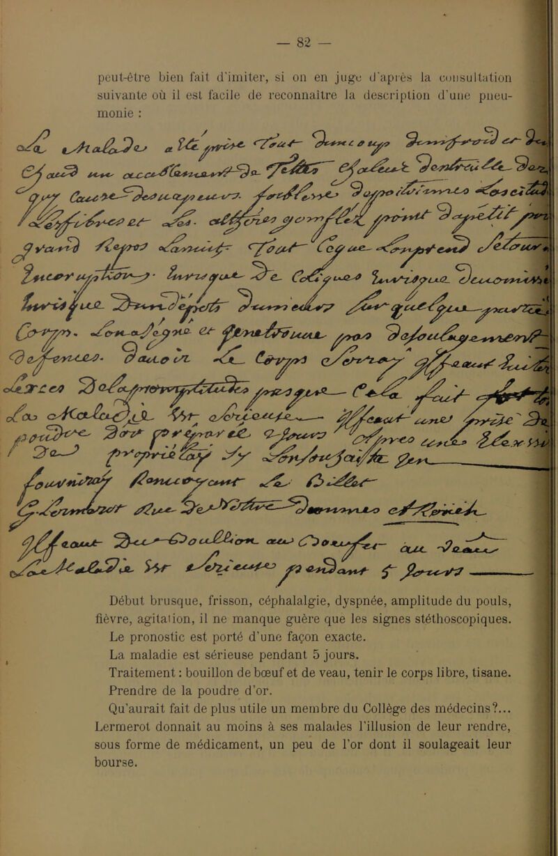 peut-être bien fait d'imiter, si on en juge d'après la cmisultation suivante où il est facile de reconnaître la description d’une pneu- monie : PO**' ctx^c e,/- 3 ''C^'*'p'1 ttoL^ cÆ C.^r^i/yyy3 oLtLT^C^ 'as*cz^'^TveJ 3ni ^<P9U'£tty;^CP*^ /^U • /* U Début brusque, frisson, céphalalgie, dyspnée, amplitude du pouls, fièvre, agitai ion, il ne manque guère que les signes stéthoscopiques. Le pronostic est porté d’une façon exacte. La maladie est sérieuse pendant 5 jours. Traitement : bouillon de bœuf et de veau, tenir le corps libre, tisane. Prendre de la poudre d’or. Qu’aurait fait de plus utile un membre du Collège des médecins?... Lermerot donnait au moins à ses malades l’illusion de leur rendre, sous forme de médicament, un peu de l’or dont il soulageait leur bourse.