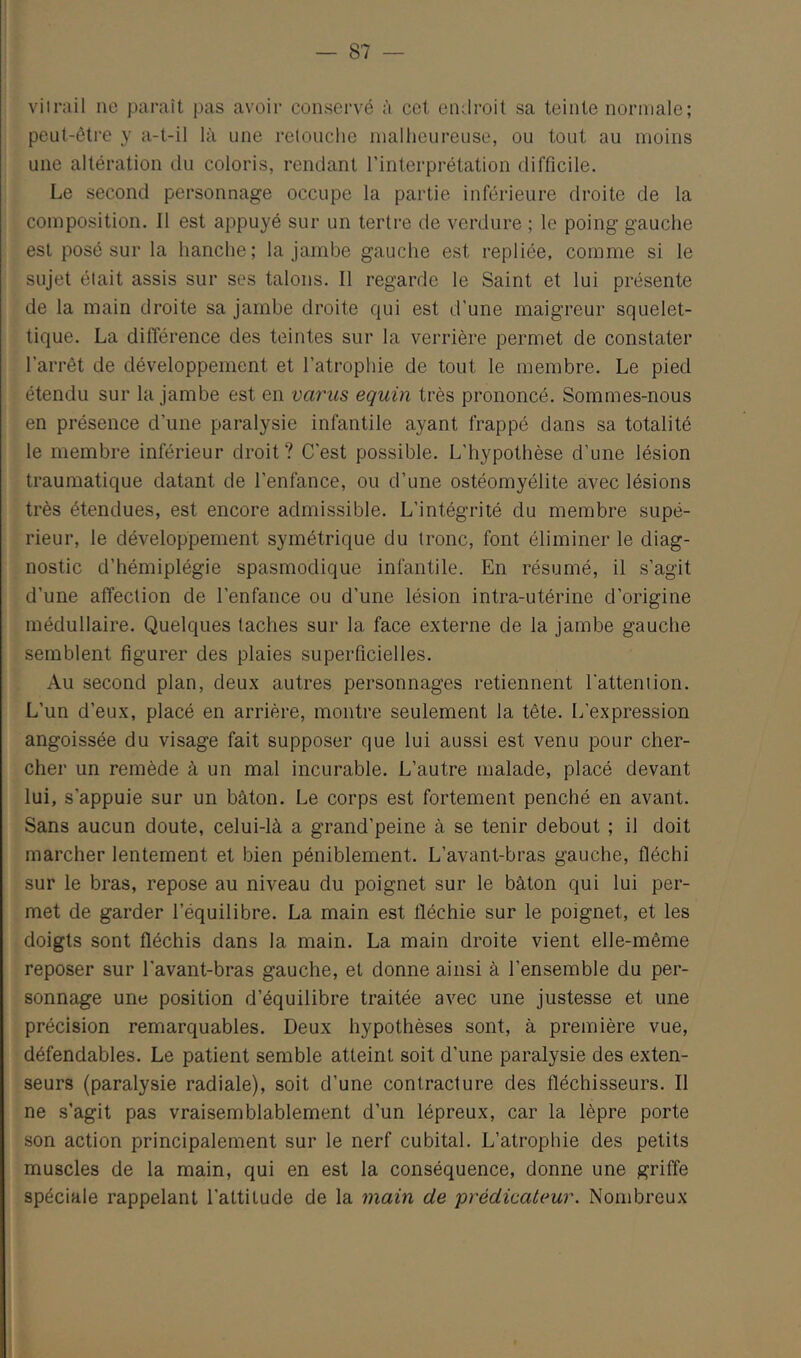 viirail ne paraît pas avoir conservé à cet endroit sa teinte normale; peut-être y a-t-il là une retouche malheureuse, ou tout au moins une altération du coloris, rendant l’interprétation difficile. Le second personnage occupe la partie inférieure droite de la composition. 11 est appuyé sur un tertre de verdure ; le poing gauche est posé sur la hanche; la jambe gauche est repliée, comme si le sujet était assis sur ses talons. Il regarde le Saint et lui présente de la main droite sa jambe droite qui est d’une maigreur squelet- tique. La différence des teintes sur la verrière permet de constater l’arrêt de développement et l’atrophie de tout le membre. Le pied étendu sur la jambe est en varus equin très prononcé. Sommes-nous en présence d’une paralysie infantile ayant frappé dans sa totalité le membre inférieur droit? C’est possible. L’hypothèse d’une lésion traumatique datant de l’enfance, ou d’une ostéomyélite avec lésions très étendues, est encore admissible. L’intégrité du membre supé- rieur, le développement symétrique du tronc, font éliminer le diag- nostic d’hémiplégie spasmodique infantile. En résumé, il s’agit d’une affection de l’enfance ou d’une lésion intra-utérine d’origine médullaire. Quelques taches sur la face externe de la jambe gauche semblent figurer des plaies superficielles. Au second plan, deux autres personnages retiennent l’attention. L’un d’eux, placé en arrière, montre seulement la tête. L’expression angoissée du visage fait supposer que lui aussi est venu pour cher- cher un remède à un mal incurable. L’autre malade, placé devant lui, s’appuie sur un bâton. Le corps est fortement penché en avant. Sans aucun doute, celui-là a grand’peine à se tenir debout ; il doit marcher lentement et bien péniblement. L’avant-bras gauche, fléchi sur le bras, repose au niveau du poignet sur le bâton qui lui per- met de garder l’équilibre. La main est fléchie sur le poignet, et les doigts sont fléchis dans la main. La main droite vient elle-même reposer sur l’avant-bras gauche, et donne ainsi à l’ensemble du per- sonnage une position d’équilibre traitée avec une justesse et une précision remarquables. Deux hypothèses sont, à première vue, défendables. Le patient semble atteint soit d’une paralysie des exten- seurs (paralysie radiale), soit d’une contracture des fléchisseurs. Il ne s’agit pas vraisemblablement d’un lépreux, car la lèpre porte son action principalement sur le nerf cubital. L’atrophie des petits muscles de la main, qui en est la conséquence, donne une griffe spéciale rappelant l’attitude de la main de prédicateur. Nombreux