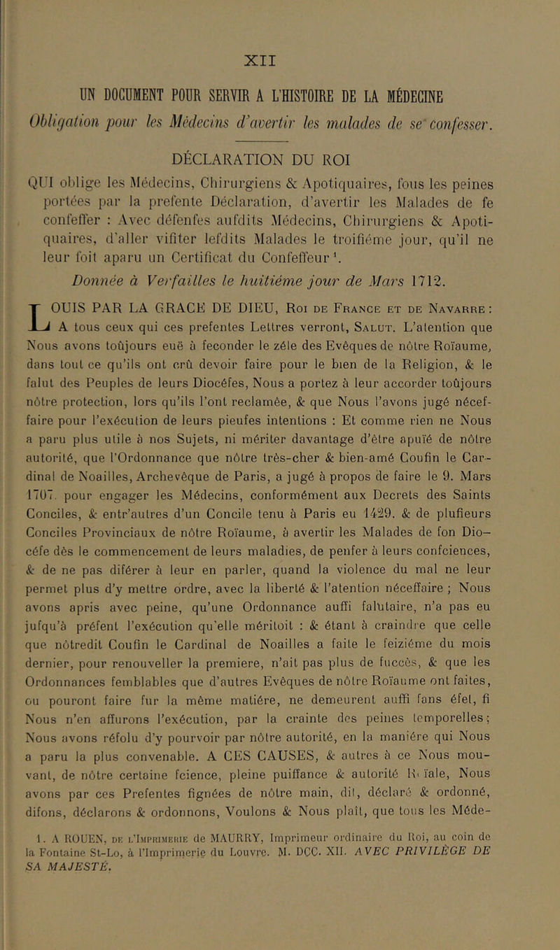 UN DOCUMENT POUR SERVIR A L’HISTOIRE DE LA MÉDECINE Obligation pour les Médecins d'avertir les malades de se'confesser. DÉCLARATION DU ROI QUI oblige les Médecins, Chii'urgiens & Apotiquaires, fous les peines portées par la prefenle Déclaration, d’avertir les Malades de fe conléfïér : Avec défenfes aufdits Médecins, Chirurgiens & Apoti- qiiaires, d’aller vifiter lefdits Malades le troifiéme jour, qu’il ne leur Ibit aparu un Certificat du Confeffeur'. Donnée à Verfailles le huitième jour de Mars 1712. LOUIS PAR LA GRACK DE DIEU, Roi de France et de Navarre: A tous ceux qui ces prefenles Lettres verront. Salut. L’alention que Nous avons toûjours eue à féconder le zélé des Evêques de nôtre Roïaume, dans tout ce qu’ils ont crû devoir faire pour le bien de la Religion, & le falut des Peuples de leurs Diocéfes, Nous a portez à leur accorder toûjours nôtre protection, lors qu’ils l’ont réclamée, & que Nous l’avons jugé nécef- faire pour l’exécution de leurs pieufes intentions : Et comme rien ne Nous a paru plus utile à nos Sujets, ni mériter davantage d’être apuïé de nôtre autorité, que l’Ordonnance que nôtre très-cher & bien-amé Coufin le Car- dinal de Noailles, Archevêque de Paris, a jugé à propos de faire le 9. Mars 17Ü7. pour engager les Médecins, conformément aux Decrets des Saints Conciles, & entr’autres d’un Concile tenu à Paris eu 1429. & de plufieurs Conciles Provinciaux de nôtre Roïaume, à avertir les Malades de fon Dio- céfe dès le commencement de leurs maladies, de penfer à leurs confciences, 8c de ne pas diférer à leur en parler, quand la violence du mal ne leur permet plus d’y mettre ordre, avec la liberté & l’atention néceffaire ; Nous avons apris avec peine, qu’une Ordonnance aufîi falûtaire, n’a pas eu jufqu’à préfent l’exécution qu’elle méritoit : & étant à craindre que celle que nôtredit Coufin le Cardinal de Noailles a faite le feiziéme du mois dernier, pour renouveller la première, n’ait pas plus de fiiccès, & que les Ordonnances femblables que d’autres Evêques de nôtre Roïaume ont faites, ou pouront faire fur la même matière, ne demeurent auffi fans éfet, fi Nous n’en afîurons l’exécution, par la crainte dos peines temporelles; Nous avons réfolu d’y pourvoir par nôtre autorité, en la manière qui Nous a paru la plus convenable. A CES CAUSES, & autres à ce Nous mou- vant, de nôtre certaine fcience, pleine puiffance & autorité H» ïale. Nous avons par ces Prefentes lignées de nôtre main, dil, déclaré & ordonné, difons, déclarons & ordonnons. Voulons & Nous plaît, que tous les Méde- 1. A ROUEN, DK i.’Imi’rimkkie de MAURRY, Imprimeur ordinaire du Roi, au coin de la Fontaine St-Lo, à l’Imprimerie du Louvre. M. DCC. XII. AVEC PRIVILÈGE DE SA MAJESTÉ.