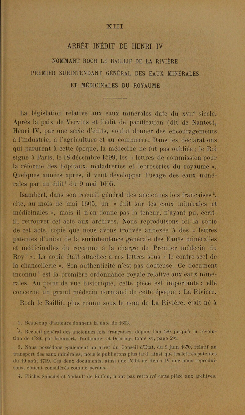 ARRÊT INÉDIT DE HENRI IV NOMMANT ROCH LE BAILLIF DE LA RIVIÈRE PREMIER SURINTENDANT GÉNÉRAL DES EAUX MINÉRALES ET MÉDICINALES DU ROYAUME La législation relative aux eaux minérales date du xvii® siècle. Après la paix de Vervins et l’édit de pacification (dit de Nantes), Henri IV, par une série d’édits, voulut donner des encouragements à l’industrie, à l’agriculture et au commerce. Dans les déclarations qui parurent à cette époque, la médecine ne fut pas oubliée ; le Roi signe à Paris, le 18 décembre 1599, les « lettres de commission pour la réforme des hôpitaux, maladreries et léproseries du royaume ». Quelques années après, il veut développer l’usage des eaux miné- rales par un édit' du 9 mai 1005. Isambert, dans son recueil général des anciennes lois françaises b cite, au mois de mai 1605, un « édit sur les eaux minérales et médicinales », mais il n’en donne pas la teneur, n’ayant pu, écrit- il, retrouver cet acte aux archives. Nous reproduisons ici la copie de cet acte, copie que nous avons trouvée annexée à des « lettres patentes d’union de la surintendance générale des Eauës minéralles et médicinalles du royaume à la charge de Premier médecin du Roy’’ ». La copie était attachée à ces lettres sous « le contre-scel de la chancellerie ». Son authenticité n’est pas douteuse. Ce document inconnu '■ est la première ordonnance royale relative aux eaux miné- rales. Au i^oint de vue historique, cette pièce est importante ; elle concerne un grand médecin normand de cette époque : La Rivière. Roch le Baillif, plus connu sous le nom de La Rivière, était né à 1. Beaucoup d’auteurs donnent la date de 1603. 2. Recueil général des anciennes lois françaises, depuis l’an 420 jusqu’à la révolu- tion de 1789, par Isambert, Taillandier et Decrusy, tome xv, page 291. 3. Nous possédons également un ari-ôt du Conseil d’Etat, du 9 juin 1670, relatif au transport des eaux minérales; nous le publierons plus tard, ainsi que les lettres patentes du 19 août 1709. Ces deux documents, ainsi que l’édit de Henri IV que nous reprodui- sons, étaient considérés comme perdus. 4. Fliche, Sabadel et Nadault de Bulïon, n ont pas retrouvé cette pièce aux archives.