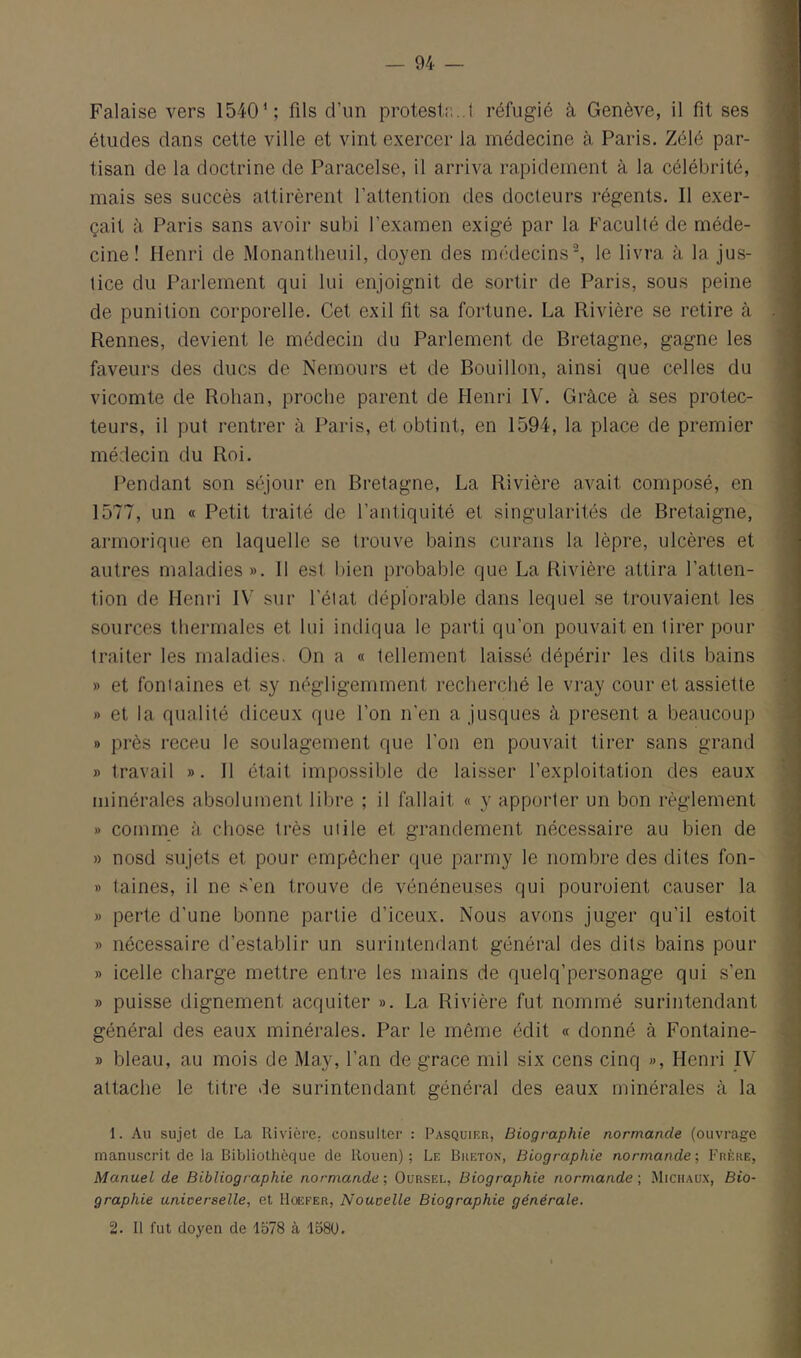 Falaise vers 1540^; fils d’un protestr...! réfugié à Genève, il fit ses études dans cette ville et vint exercer la médecine à Paris. Zélé par- tisan de la doctrine de Paracelse, il arriva rapidement à la célébrité, mais ses succès attirèrent l’attention des docteurs régents. Il exer- çait à Paris sans avoir subi l’examen exigé par la Faculté de méde- cine ! Henri de Monantheuil, doyen des médecins■^ le livra à la jus- tice du Parlement qui lui enjoignit de sortir de Paris, sous peine de punition corporelle. Cet exil fit sa fortune. La Rivière se retire à Rennes, devient le médecin du Parlement de Bretagne, gagne les faveurs des ducs de Nemours et de Bouillon, ainsi que celles du vicomte de Rohan, proche parent de Henri IV. Grâce à ses protec- teurs, il put rentrer à Paris, et obtint, en 1594, la place de premier médecin du Roi. I^endant son séjour en Bretagne, La Rivière avait composé, en 1577, un « Petit traité de l’antiquité et singularités de Bretaigne, armorique en laquelle se trouve bains curans la lèpre, ulcères et autres maladies ». 11 est bien probable que La Rivière attira l’atten- tion de Henri IV sur l’état déplorable dans lequel se trouvaient les sources thermales et lui indiqua le parti qu’on pouvait en tirer pour traiter les maladies. On a « tellement laissé dépérir les dits bains » et fontaines et sy négligemment recherché le vi‘ay cour et assiette » et la qualité diceux que l’on n’en a jusques à présent a beaucoup » près receu le soulagement que l’on en pouvait tirer sans grand » travail ». Il était impossible de laisser l’exploitation des eaux minérales absolument libre ; il fallait « y apporter un bon règlement » comme à chose très utile et grandement nécessaire au bien de » nosd sujets et pour empêcher que parmy le nombre des dites fon- » taines, il ne s'en trouve de vénéneuses qui pouroient causer la » perte d’une bonne partie d’iceux. Nous avons juger qu’il estoit » nécessaire d’establir un surintendant général des dits bains pour » icelle charge mettre entre les mains de quelq’personage qui s’en » puisse dignement acquiter ». La Rivière fut nommé surintendant général des eaux minérales. Par le même édit « donné à Fontaine- » bleau, au mois de May, l’an de grâce mil six cens cinq », Henri IV attache le titre de surintendant général des eaux minérales à la 1. Au sujet de La Rivière, consulter : Pasquier, Biographie normande (ouvrage manuscrit de la Bibliothèque de Rouen) ; Le Breton, Biographie normande ; Frère, Manuel de Bibliographie normande ; Oursel, Biographie normande \ Michaux, Bio- graphie unioerselle, et Hoefer, Nouvelle Biographie générale, 2. Il fut doyen de 1578 à 1580.