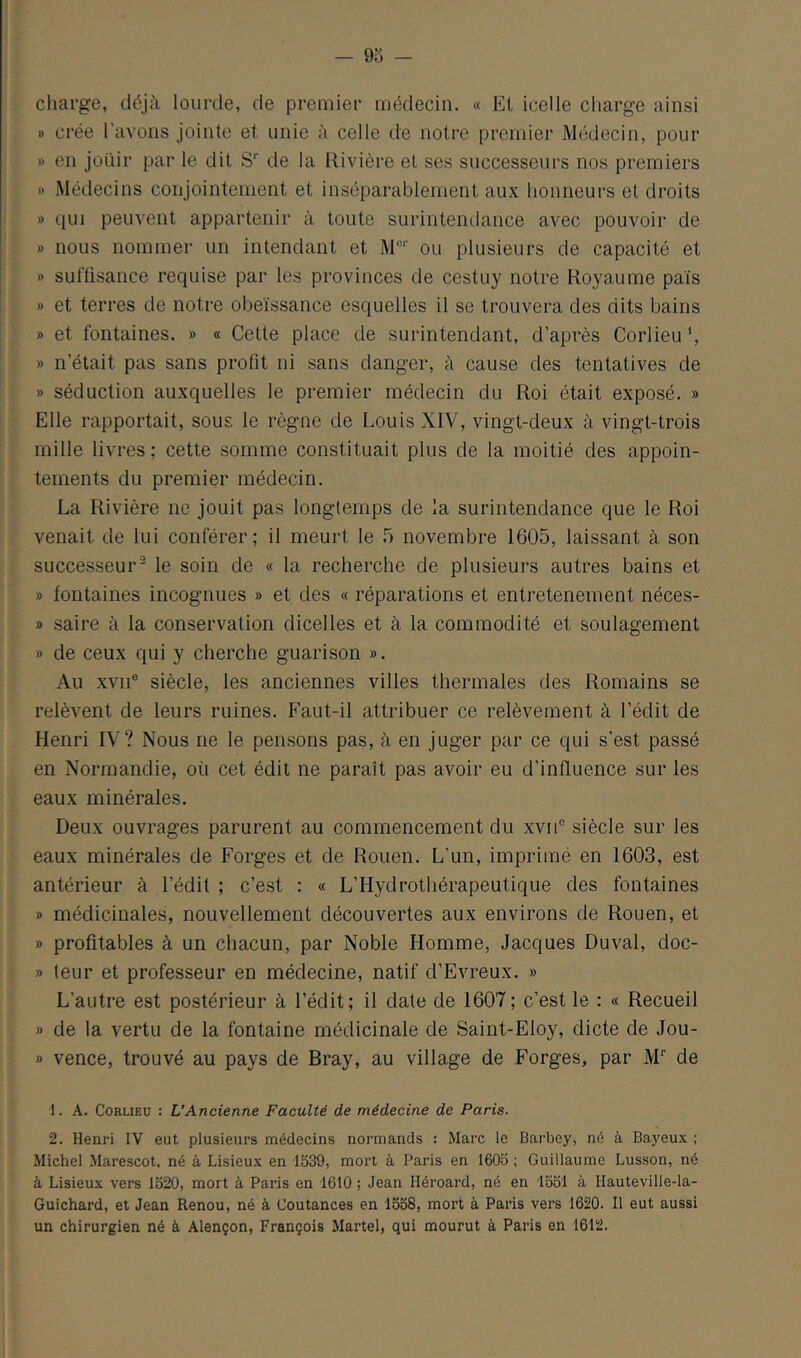 cliarge, déjà lourde, de premier médecin. « Et icelle charge ainsi » crée l’avons jointe et unie à celle de notre premier Médecin, pour » en joüir par le dit S’’ de la Rivière et ses successeurs nos premiers » Médecins conjointement et inséparablement aux honneurs et droits » qui peuvent appartenir à toute surintendance avec pouvoir de » nous nommer un intendant et M°‘’ ou plusieurs de capacité et » suffisance requise par les provinces de cestuy notre Royaume pais » et terres de notre obéissance esquelles il se trouvera des dits bains » et fontaines. » « Cette place de surintendant, d’après Corlieu *, » n’était pas sans profit ni sans danger, à cause des tentatives de » séduction auxquelles le premier médecin du Roi était exposé. » Elle rapportait, sous le règne de Louis XIV, vingt-deux à vingt-trois mille livres ; cette somme constituait plus de la moitié des appoin- tements du premier médecin. La Rivière ne jouit pas longtemps de la surintendance que le Roi venait de lui conférer; il meurt le 5 novembre 1605, laissant à son successeur'^ le soin de « la recherche de plusieurs autres bains et » fontaines incognues » et des « réparations et entretenement néces- » saire à la conservation dicelles et à la commodité et soulagement » de ceux qui y cherche guarison ». Au XVII® siècle, les anciennes villes thermales des Romains se relèvent de leurs ruines. Faut-il attribuer ce relèvement à l’édit de Henri IV? Nous ne le pensons pas, à en juger par ce qui s’est passé en Normandie, où cet édit ne paraît pas avoir eu d’influence sur les eaux minérales. Deux ouvrages parurent au commencement du xvii® siècle sur les eaux minérales de Forges et de Rouen. L’un, imprimé en 1603, est antérieur à l’édit ; c’est : « L’Hydrothérapeutique des fontaines » médicinales, nouvellement découvertes aux environs de Rouen, et » profitables à un chacun, par Noble Homme, Jacques Duval, doc- » leur et professeur en médecine, natif d’Evreux. » L’autre est postérieur à l’édit; il date de 1607; c’est le : « Recueil » de la vertu de la fontaine médicinale de Saint-EIoy, dicte de Jou- » vence, trouvé au pays de Bray, au village de Forges, par M* de 1. A. Corlieu : L’Ancienne Faculté de médecine de Paris. 2. Henri IV eut plusieurs médecins normands : Marc le Barbey, né à Bayeux ; Michel Marescot, né à Lisieux en 1539, mort à Paris en 1605 ; Guillaume Lusson, né à Lisieux vers 1520, mort à Paris en 1610 ; Jean Héroard, né en 1551 à Hauteville-la- Guichard, et Jean Renou, né à Coutances en 1558, mort à Paris vers 1620. Il eut aussi un chirurgien né à Alençon, François Martel, qui mourut à Paris en 1612.