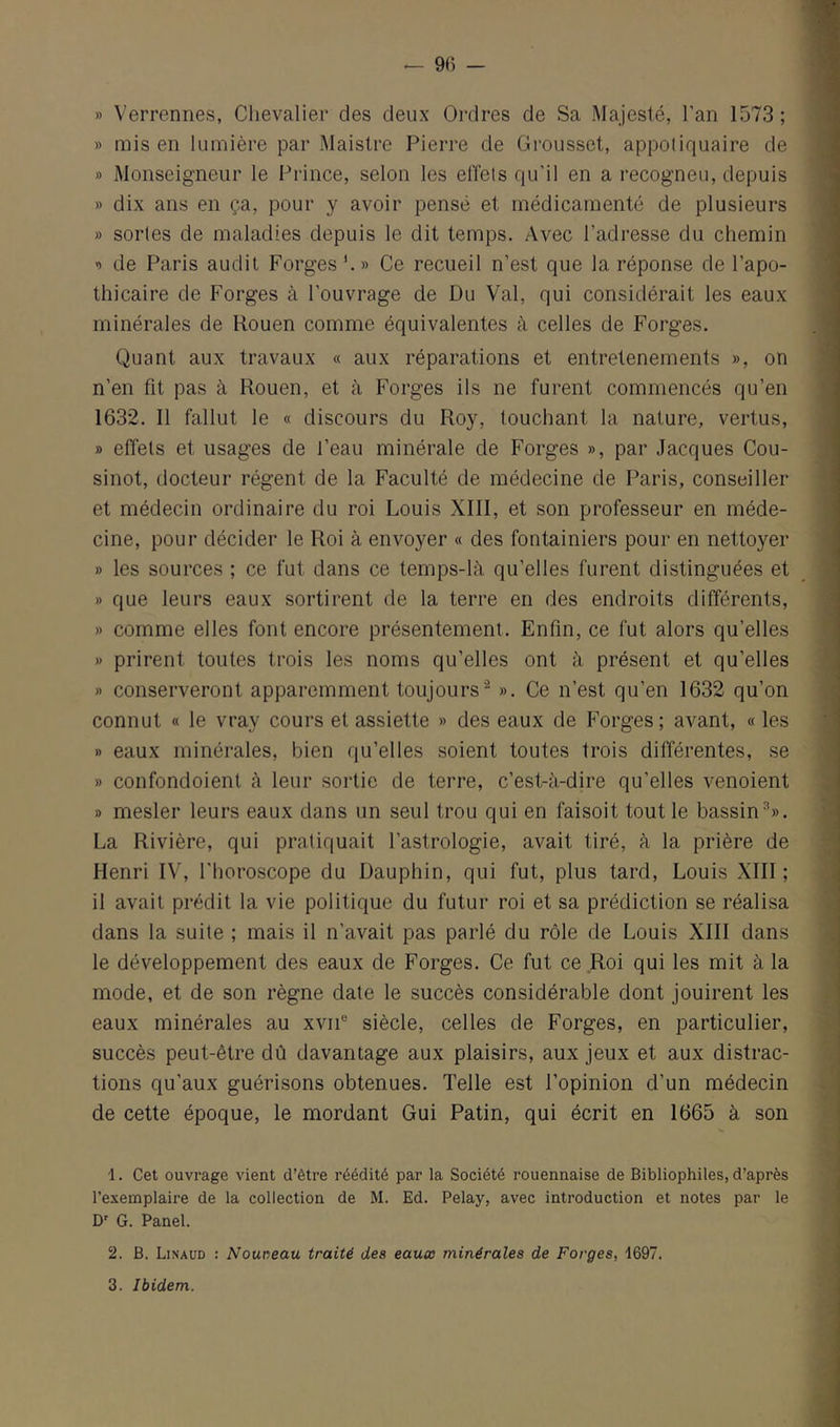 » Verrennes, Chevalier des deux Ordres de Sa Majesté, l’an 1573; » mis en lumière par Maistre Pierre de Grousset, appeliquaire de » Monseigneur le Prince, selon les effets qu'il en a recogneu, depuis » dix ans en ça, pour y avoir pensé et médicamenté de plusieurs » sortes de maladies depuis le dit temps. Avec l’adresse du chemin s de Paris audit Forges '. » Ce recueil n’est que la réponse de l’apo- thicaire de Forges à l’ouvrage de Du Val, qui considérait les eaux minérales de Rouen comme équivalentes à celles de Forges. Quant aux travaux « aux réparations et entretenements », on n’en fit pas à Rouen, et à Forges ils ne furent commencés qu’en 1632. 11 fallut le « discours du Roy, touchant la nature, vertus, » effets et usages de l’eau minérale de Forges », par Jacques Cou- sinot, docteur régent de la Faculté de médecine de Paris, conseiller et médecin ordinaire du roi Louis XIll, et son professeur en méde- cine, pour décider le Roi à envoyer « des fontainiers pour en nettoyer » les sources ; ce fut dans ce temps-là qu’elles furent distinguées et » que leurs eaux sortirent de la terre en des endroits différents, » comme elles font encore présentement. Enfin, ce fut alors qu’elles » prirent toutes trois les noms qu’elles ont à présent et qu’elles » conserveront apparemment toujours^ ». Ce n’est qu’en 1632 qu’on connut « le vray cours et assiette » des eaux de Forges; avant, « les » eaux minérales, bien qu’elles soient toutes trois différentes, .se » confondoient à leur sortie de terre, c’est-à-dire qu’elles venoient » mesler leurs eaux dans un seul trou qui en faisoit tout le bassin’». La Rivière, qui pratiquait l’astrologie, avait tiré, à la prière de Henri IV, l'horoscope du Dauphin, qui fut, plus tard, Louis XIII; il avait prédit la vie politique du futur roi et sa prédiction se réalisa dans la suite ; mais il n’avait pas parlé du rôle de Louis XIII dans le développement des eaux de Forges. Ce fut ce Roi qui les mit à la mode, et de son règne date le succès considérable dont jouirent les eaux minérales au xvii'-’ siècle, celles de Forges, en particulier, succès peut-être dû davantage aux plaisirs, aux jeux et aux distrac- tions qu’aux guérisons obtenues. Telle est l’opinion d’un médecin de cette époque, le mordant Gui Patin, qui écrit en 1665 à son 1. Cet ouvrage vient d’être réédité par la Société rouennaise de Bibliophiles, d’après l’exemplaire de la collection de M. Ed. Pelay, avec introduction et notes par le D’ G. Panel. 2. B. Linaud : Nouveau traité des eauœ minérales de Forges, 1697. 3. Ibidem.